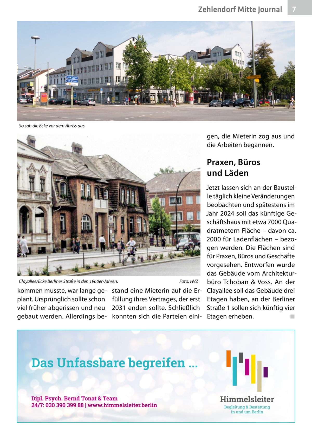 Zehlendorf Mitte Journal  7  So sah die Ecke vor dem Abriss aus.  gen, die Mieterin zog aus und die Arbeiten begannen.  Praxen, Büros und Läden  Clayallee/Ecke Berliner Straße in den 1960er-Jahren.  kommen musste, war lange geplant. Ursprünglich sollte schon viel früher abgerissen und neu gebaut werden. Allerdings be Foto: HVZ  stand eine Mieterin auf die Erfüllung ihres Vertrages, der erst 2031 enden sollte. Schließlich konnten sich die Parteien eini Jetzt lassen sich an der Baustelle täglich kleine Veränderungen beobachten und spätestens im Jahr 2024 soll das künftige Geschäftshaus mit etwa 7000 Quadratmetern Fläche – davon ca. 2000 für Ladenflächen – bezogen werden. Die Flächen sind für Praxen, Büros und Geschäfte vorgesehen. Entworfen wurde das Gebäude vom Architekturbüro Tchoban & Voss. An der Clayallee soll das Gebäude drei Etagen haben, an der Berliner Straße 1 sollen sich künftig vier Etagen erheben. ◾