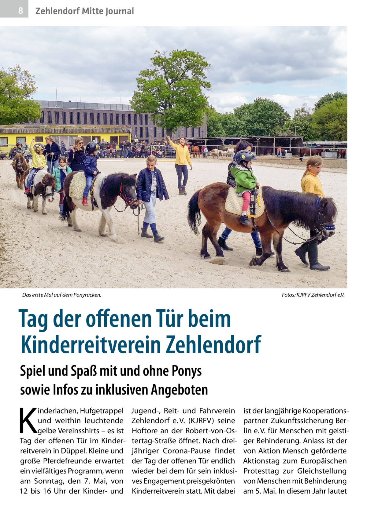 8  Zehlendorf Mitte Journal  Das erste Mal auf dem Ponyrücken.�  Fotos: KJRFV Zehlendorf e.V.  Tag der offenen Tür beim Kinderreitverein Zehlendorf Spiel und Spaß mit und ohne Ponys sowie Infos zu inklusiven Angeboten  K  inderlachen, Hufgetrappel und weithin leuchtende gelbe Vereinsshirts – es ist Tag der offenen Tür im Kinderreitverein in Düppel. Kleine und große Pferdefreunde erwartet ein vielfältiges Programm, wenn am Sonntag, den 7.  Mai, von 12 bis 16  Uhr der Kinder- und  Jugend-, Reit- und Fahrverein Zehlendorf e. V. (KJRFV) seine Hoftore an der Robert-von-Ostertag-Straße öffnet. Nach dreijähriger Corona-Pause findet der Tag der offenen Tür endlich wieder bei dem für sein inklusives Engagement preisgekrönten Kinderreitverein statt. Mit dabei  ist der langjährige Kooperationspartner Zukunftssicherung Berlin e. V. für Menschen mit geistiger Behinderung. Anlass ist der von Aktion Mensch geförderte Aktionstag zum Europäischen Protesttag zur Gleichstellung von Menschen mit Behinderung am 5. Mai. In diesem Jahr lautet