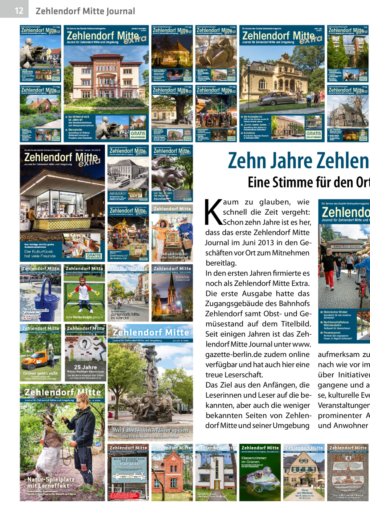 12  Zehlendorf Mitte Journal  Zehn Jahre Zehlend  K  Eine Stimme für den Ort  aum zu glauben, wie schnell die Zeit vergeht: Schon zehn Jahre ist es her, dass das erste Zehlendorf Mitte Journal im Juni 2013 in den Geschäften vor Ort zum Mitnehmen bereitlag. In den ersten Jahren firmierte es noch als Zehlendorf Mitte Extra. Die erste Ausgabe hatte das Zugangsgebäude des Bahnhofs Zehlendorf samt Obst- und Gemüsestand auf dem Titelbild. Seit einigen Jahren ist das Zehlendorf Mitte Journal unter www. gazette-berlin.de zudem online verfügbar und hat auch hier eine treue Leserschaft. Das Ziel aus den Anfängen, die Leserinnen und Leser auf die bekannten, aber auch die weniger bekannten Seiten von Zehlendorf Mitte und seiner Umgebung  Ein Service des Gazette Verbrauchermagazins  Zehlendo  Journal für Zehlendorf Mitte und U  ◾ Historischer Winkel  Grundstein für das moderne Zehlendorf  ◾ Nachbarschaftshaus Wannseebahn  Treffpunkt für Generationen  ◾ Frauenspuren  Portraits fast vergessener Frauen in Steglitz-Zehlendorf  aufmerksam zu nach wie vor im über Initiativen gangene und ak se, kulturelle Eve Veranstaltungen prominenter A und Anwohner