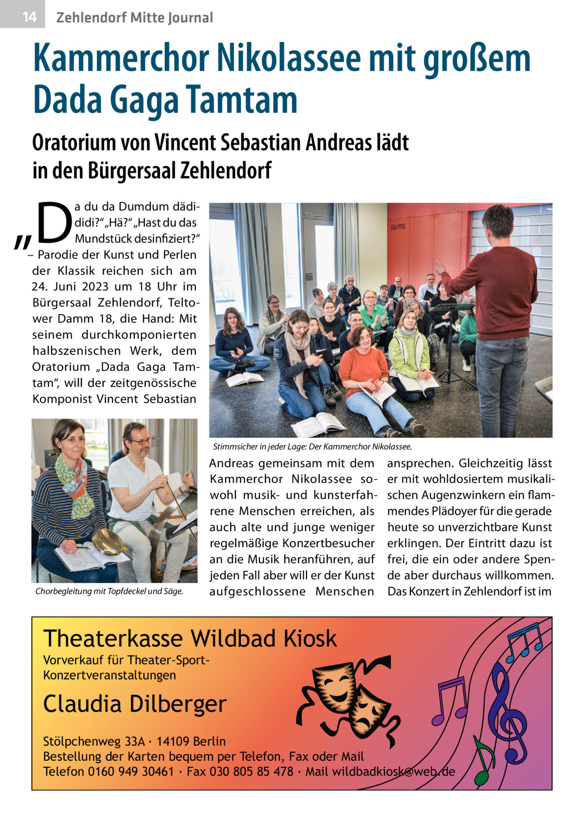 14  Zehlendorf Mitte Journal  Kammerchor Nikolassee mit großem Dada Gaga Tamtam Oratorium von Vincent Sebastian Andreas lädt in den Bürgersaal Zehlendorf  „D  a du da Dumdum dädididi?“ „Hä?“ „Hast du das Mundstück desinfiziert?“ – Parodie der Kunst und Perlen der Klassik reichen sich am 24.  Juni 2023 um 18  Uhr im Bürgersaal Zehlendorf, Teltower Damm  18, die Hand: Mit seinem durchkomponierten halbszenischen Werk, dem Oratorium „Dada Gaga Tamtam“, will der zeitgenössische Komponist Vincent Sebastian  Stimmsicher in jeder Lage: Der Kammerchor Nikolassee.  Chorbegleitung mit Topfdeckel und Säge.  Andreas gemeinsam mit dem Kammerchor Nikolassee sowohl musik- und kunsterfahrene Menschen erreichen, als auch alte und junge weniger regelmäßige Konzertbesucher an die Musik heranführen, auf jeden Fall aber will er der Kunst aufgeschlossene Menschen  ansprechen. Gleichzeitig lässt er mit wohldosiertem musikalischen Augenzwinkern ein flammendes Plädoyer für die gerade heute so unverzichtbare Kunst erklingen. Der Eintritt dazu ist frei, die ein oder andere Spende aber durchaus willkommen. Das Konzert in Zehlendorf ist im  Theaterkasse Wildbad Kiosk Vorverkauf für Theater-SportKonzertveranstaltungen  Claudia Dilberger Stölpchenweg 33A ∙ 14109 Berlin Bestellung der Karten bequem per Telefon, Fax oder Mail Telefon 0160 949 30461 ∙ Fax 030 805 85 478 ∙ Mail wildbadkiosk@web.de