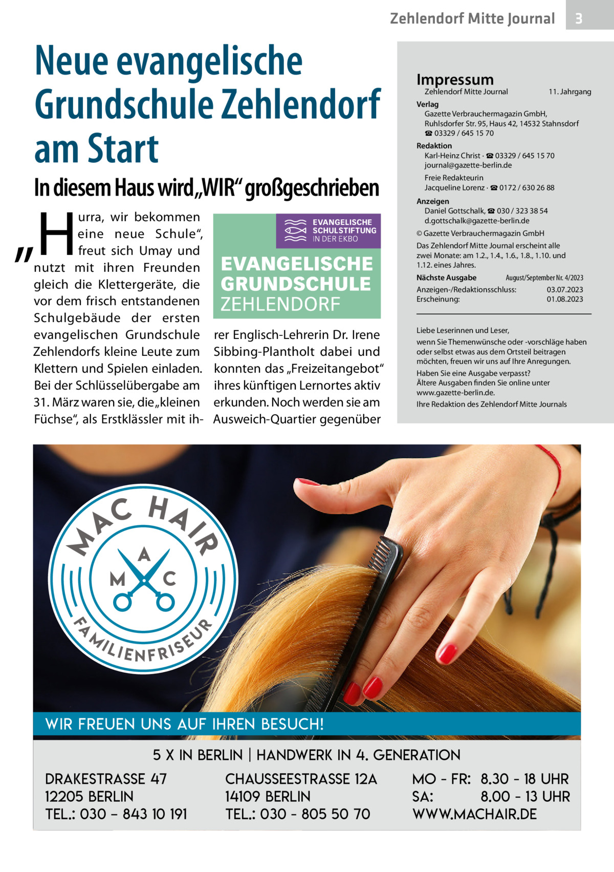 Zehlendorf Mitte Journal  Neue evangelische Grundschule Zehlendorf am Start  In diesem Haus wird„WIR“ großgeschrieben  „H  Fa  m  11. Jahrgang  Redaktion Karl-Heinz Christ · ☎ 03329 / 645 15 70 journal@gazette-berlin.de Freie Redakteurin Jacqueline Lorenz · ☎ 0172 / 630 26 88 Anzeigen Daniel Gottschalk, ☎ 030 / 323 38 54 d.gottschalk@gazette-berlin.de © Gazette Verbrauchermagazin GmbH Das Zehlendorf Mitte Journal erscheint alle zwei Monate: am 1.2., 1.4., 1.6., 1.8., 1.10. und 1.12. eines Jahres. August/September Nr. 4/2023 Nächste Ausgabe 	 Anzeigen-/Redaktionsschluss:	03.07.2023 Erscheinung:	01.08.2023  rer Englisch-Lehrerin Dr. Irene Sibbing-Plantholt dabei und konnten das „Freizeitangebot“ ihres künftigen Lernortes aktiv erkunden. Noch werden sie am Ausweich-Quartier gegenüber  Liebe Leserinnen und Leser, wenn Sie Themenwünsche oder -vorschläge haben oder selbst etwas aus dem Ortsteil beitragen möchten, freuen wir uns auf Ihre Anregungen. Haben Sie eine Ausgabe verpasst? Ältere Ausgaben finden Sie online unter www.gazette-berlin.de. Ihre Redaktion des Zehlendorf Mitte Journals  HA  r  AC  Zehlendorf Mitte Journal�  Verlag Gazette Verbrauchermagazin GmbH, Ruhlsdorfer Str. 95, Haus 42, 14532 Stahnsdorf ☎ 03329 / 645 15 70  IR  M  urra, wir bekommen eine neue Schule“, freut sich Umay und nutzt mit ihren Freunden gleich die Klettergeräte, die vor dem frisch entstandenen Schulgebäude der ersten evangelischen Grundschule Zehlendorfs kleine Leute zum Klettern und Spielen einladen. Bei der Schlüsselübergabe am 31. März waren sie, die „kleinen Füchse“, als Erstklässler mit ih Impressum  ili  enfris  eu  Wir freuen uns auf Ihren Besuch! 5 x in Berlin | Handwerk in 4. Generation Drakestrasse 47 12205 Berlin Tel.: 030 – 843 10 191  3  Chausseestraße 12a 14109 Berlin Tel.: 030 - 805 50 70  Mo - Fr: 8.30 - 18 Uhr Sa: 8.00 - 13 Uhr www.machair.de