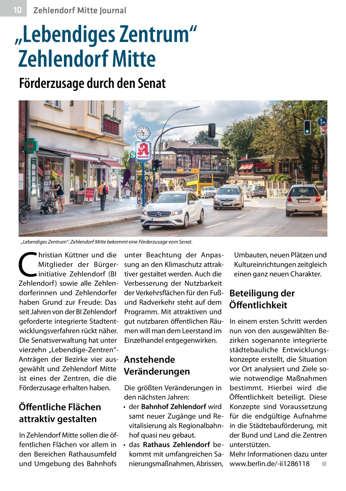 10  Zehlendorf Mitte Journal  „Lebendiges Zentrum“ Zehlendorf Mitte Förderzusage durch den Senat  „Lebendiges Zentrum“: Zehlendorf Mitte bekommt eine Förderzusage vom Senat.  C  hristian Küttner und die Mitglieder der Bürgerinitiative Zehlendorf (BI Zehlendorf ) sowie alle Zehlendorferinnen und Zehlendorfer haben Grund zur Freude: Das seit Jahren von der BI Zehlendorf geforderte integrierte Stadtentwicklungsverfahren rückt näher. Die Senatsverwaltung hat unter vierzehn „Lebendige-Zentren“Anträgen der Bezirke vier ausgewählt und Zehlendorf Mitte ist eines der Zentren, die die Förderzusage erhalten haben.  Öffentliche Flächen attraktiv gestalten In Zehlendorf Mitte sollen die öffentlichen Flächen vor allem in den Bereichen Rathausumfeld und Umgebung des Bahnhofs  unter Beachtung der Anpas- Umbauten, neuen Plätzen und sung an den Klimaschutz attrak- Kultureinrichtungen zeitgleich einen ganz neuen Charakter. tiver gestaltet werden. Auch die Verbesserung der Nutzbarkeit der Verkehrsflächen für den Fuß- Beteiligung der und Radverkehr steht auf dem Öffentlichkeit Programm. Mit attraktiven und gut nutzbaren öffentlichen Räu- In einem ersten Schritt werden men will man dem Leerstand im nun von den ausgewählten Bezirken sogenannte integrierte Einzelhandel entgegenwirken. städtebauliche Entwicklungskonzepte erstellt, die Situation Anstehende vor Ort analysiert und Ziele soVeränderungen wie notwendige Maßnahmen Die größten Veränderungen in bestimmt. Hierbei wird die den nächsten Jahren: Öffentlichkeit beteiligt. Diese •	 der Bahnhof Zehlendorf wird Konzepte sind Voraussetzung samt neuer Zugänge und Re- für die endgültige Aufnahme vitalisierung als Regionalbahn- in die Städtebauförderung, mit der Bund und Land die Zentren hof quasi neu gebaut. •	 das Rathaus Zehlendorf be- unterstützen. kommt mit umfangreichen Sa- Mehr Informationen dazu unter nierungsmaßnahmen, Abrissen, www.berlin.de/-ii1286118� ◾