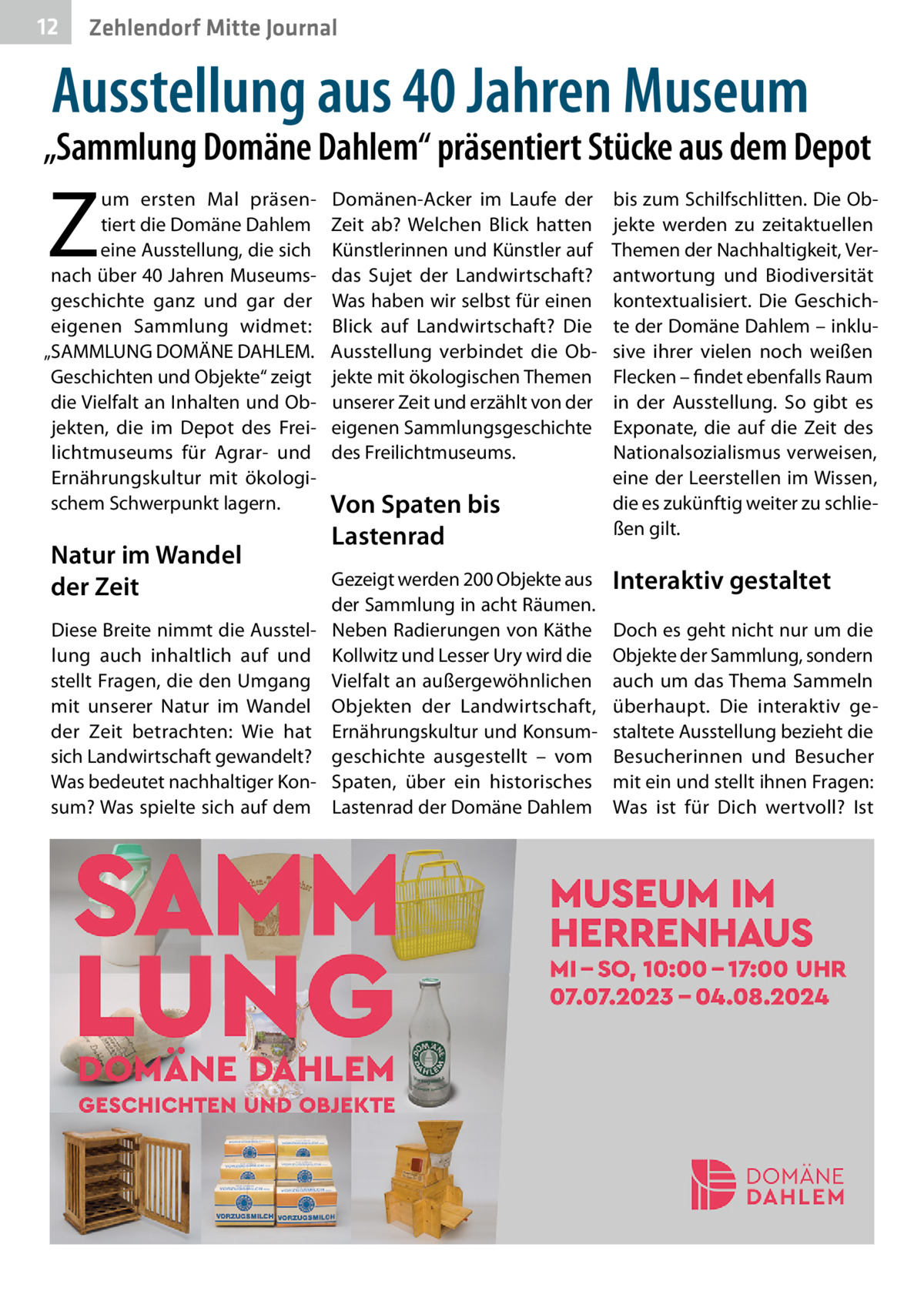 12  Zehlendorf Mitte Journal  Ausstellung aus 40 Jahren Museum  „Sammlung Domäne Dahlem“ präsentiert Stücke aus dem Depot  Z  um ersten Mal präsentiert die Domäne Dahlem eine Ausstellung, die sich nach über 40 Jahren Museumsgeschichte ganz und gar der eigenen Sammlung widmet: „SAMMLUNG DOMÄNE DAHLEM. Geschichten und Objekte“ zeigt die Vielfalt an Inhalten und Objekten, die im Depot des Freilichtmuseums für Agrar- und Ernährungskultur mit ökologischem Schwerpunkt lagern.  Natur im Wandel der Zeit  Domänen-Acker im Laufe der Zeit ab? Welchen Blick hatten Künstlerinnen und Künstler auf das Sujet der Landwirtschaft? Was haben wir selbst für einen Blick auf Landwirtschaft? Die Ausstellung verbindet die Objekte mit ökologischen Themen unserer Zeit und erzählt von der eigenen Sammlungsgeschichte des Freilichtmuseums.  Von Spaten bis Lastenrad  Gezeigt werden 200 Objekte aus der Sammlung in acht Räumen. Diese Breite nimmt die Ausstel- Neben Radierungen von Käthe lung auch inhaltlich auf und Kollwitz und Lesser Ury wird die stellt Fragen, die den Umgang Vielfalt an außergewöhnlichen mit unserer Natur im Wandel Objekten der Landwirtschaft, der Zeit betrachten: Wie hat Ernährungskultur und Konsumsich Landwirtschaft gewandelt? geschichte ausgestellt – vom Was bedeutet nachhaltiger Kon- Spaten, über ein historisches sum? Was spielte sich auf dem Lastenrad der Domäne Dahlem  bis zum Schilfschlitten. Die Objekte werden zu zeitaktuellen Themen der Nachhaltigkeit, Verantwortung und Biodiversität kontextualisiert. Die Geschichte der Domäne Dahlem – inklusive ihrer vielen noch weißen Flecken – findet ebenfalls Raum in der Ausstellung. So gibt es Exponate, die auf die Zeit des Nationalsozialismus verweisen, eine der Leerstellen im Wissen, die es zukünftig weiter zu schließen gilt.  Interaktiv gestaltet Doch es geht nicht nur um die Objekte der Sammlung, sondern auch um das Thema Sammeln überhaupt. Die interaktiv gestaltete Ausstellung bezieht die Besucherinnen und Besucher mit ein und stellt ihnen Fragen: Was ist für Dich wertvoll? Ist