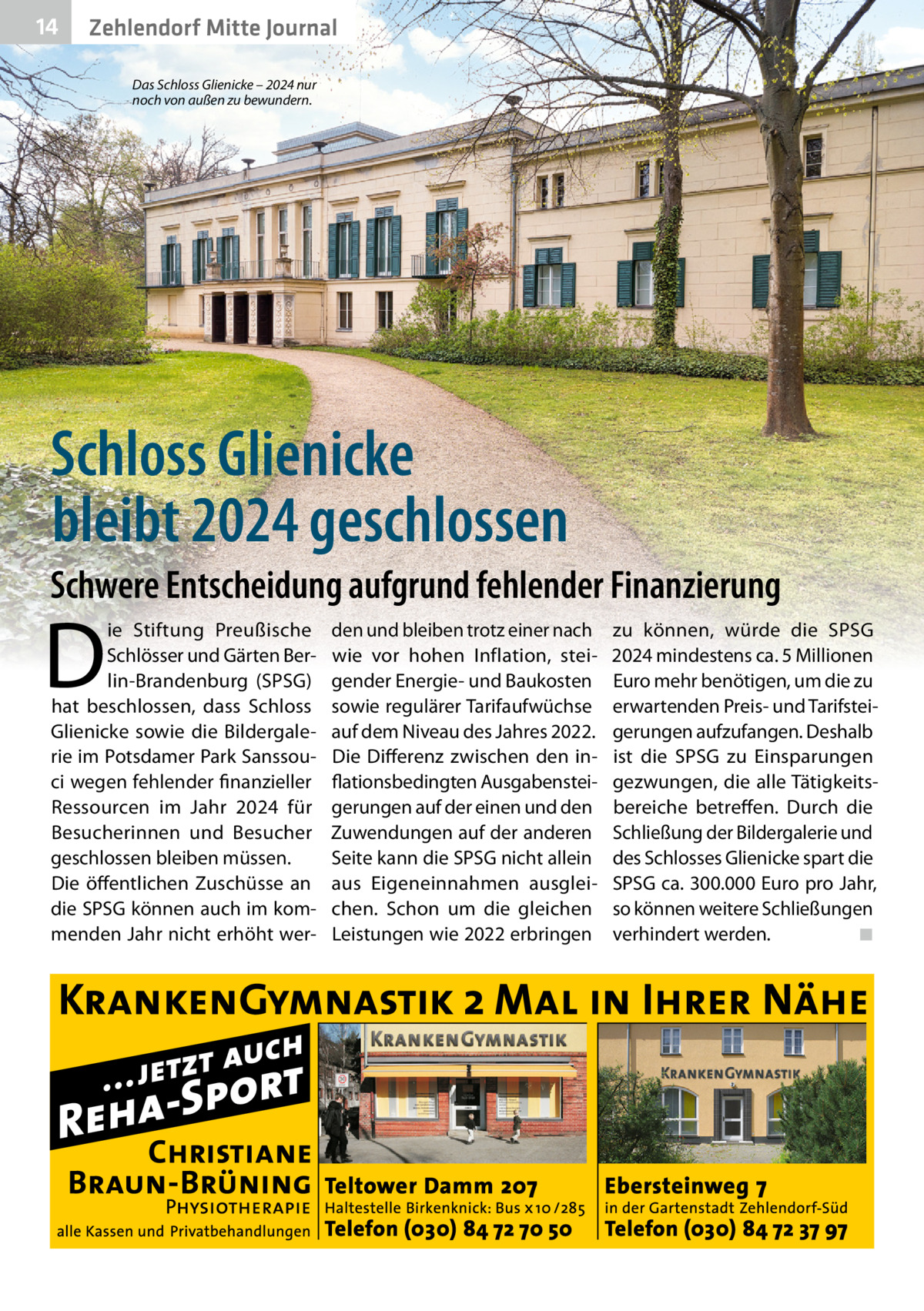 14  Zehlendorf Mitte Journal Das Schloss Glienicke – 2024 nur noch von außen zu bewundern.  Schloss Glienicke bleibt 2024 geschlossen Schwere Entscheidung aufgrund fehlender Finanzierung  D  ie Stiftung Preußische Schlösser und Gärten Berlin-Brandenburg (SPSG) hat beschlossen, dass Schloss Glienicke sowie die Bildergalerie im Potsdamer Park Sanssouci wegen fehlender finanzieller Ressourcen im Jahr 2024 für Besucherinnen und Besucher geschlossen bleiben müssen. Die öffentlichen Zuschüsse an die SPSG können auch im kommenden Jahr nicht erhöht wer den und bleiben trotz einer nach wie vor hohen Inflation, steigender Energie- und Baukosten sowie regulärer Tarifaufwüchse auf dem Niveau des Jahres 2022. Die Differenz zwischen den inflationsbedingten Ausgabensteigerungen auf der einen und den Zuwendungen auf der anderen Seite kann die SPSG nicht allein aus Eigeneinnahmen ausgleichen. Schon um die gleichen Leistungen wie 2022 erbringen  zu können, würde die SPSG 2024 mindestens ca. 5 Millionen Euro mehr benötigen, um die zu erwartenden Preis- und Tarifsteigerungen aufzufangen. Deshalb ist die SPSG zu Einsparungen gezwungen, die alle Tätigkeitsbereiche betreffen. Durch die Schließung der Bildergalerie und des Schlosses Glienicke spart die SPSG ca. 300.000 Euro pro Jahr, so können weitere Schließungen verhindert werden. ◾