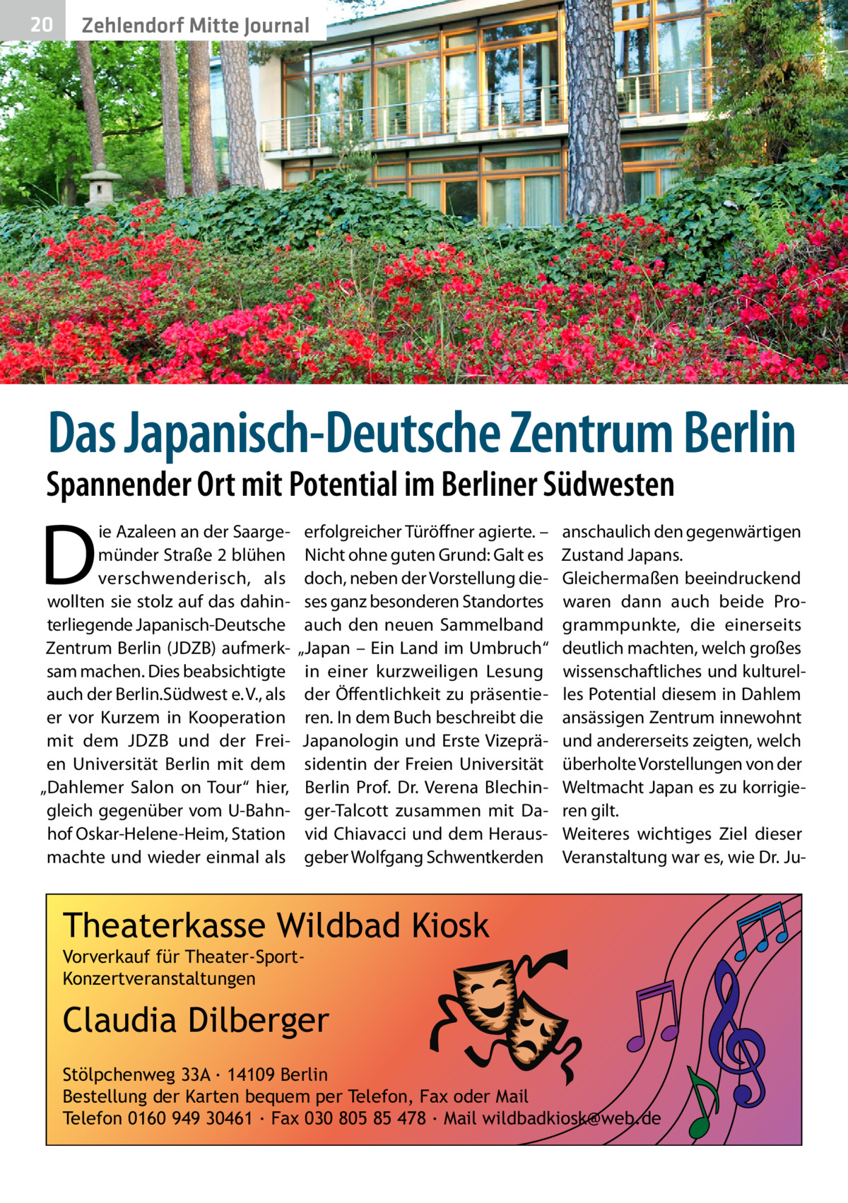 20  Zehlendorf Mitte Journal  Das Japanisch-Deutsche Zentrum Berlin  Spannender Ort mit Potential im Berliner Südwesten  D  ie Azaleen an der Saargemünder Straße 2 blühen verschwenderisch, als wollten sie stolz auf das dahinterliegende Japanisch-Deutsche Zentrum Berlin (JDZB) aufmerksam machen. Dies beabsichtigte auch der Berlin.Südwest e. V., als er vor Kurzem in Kooperation mit dem JDZB und der Freien Universität Berlin mit dem „Dahlemer Salon on Tour“ hier, gleich gegenüber vom U-Bahnhof Oskar-Helene-Heim, Station machte und wieder einmal als  erfolgreicher Türöffner agierte. – Nicht ohne guten Grund: Galt es doch, neben der Vorstellung dieses ganz besonderen Standortes auch den neuen Sammelband „Japan – Ein Land im Umbruch“ in einer kurzweiligen Lesung der Öffentlichkeit zu präsentieren. In dem Buch beschreibt die Japanologin und Erste Vizepräsidentin der Freien Universität Berlin Prof.  Dr. Verena Blechinger-Talcott zusammen mit David Chiavacci und dem Herausgeber Wolfgang Schwentkerden  anschaulich den gegenwärtigen Zustand Japans. Gleichermaßen beeindruckend waren dann auch beide Programmpunkte, die einerseits deutlich machten, welch großes wissenschaftliches und kulturelles Potential diesem in Dahlem ansässigen Zentrum innewohnt und andererseits zeigten, welch überholte Vorstellungen von der Weltmacht Japan es zu korrigieren gilt. Weiteres wichtiges Ziel dieser Veranstaltung war es, wie Dr. Ju Theaterkasse Wildbad Kiosk Vorverkauf für Theater-SportKonzertveranstaltungen  Claudia Dilberger Stölpchenweg 33A ∙ 14109 Berlin Bestellung der Karten bequem per Telefon, Fax oder Mail Telefon 0160 949 30461 ∙ Fax 030 805 85 478 ∙ Mail wildbadkiosk@web.de