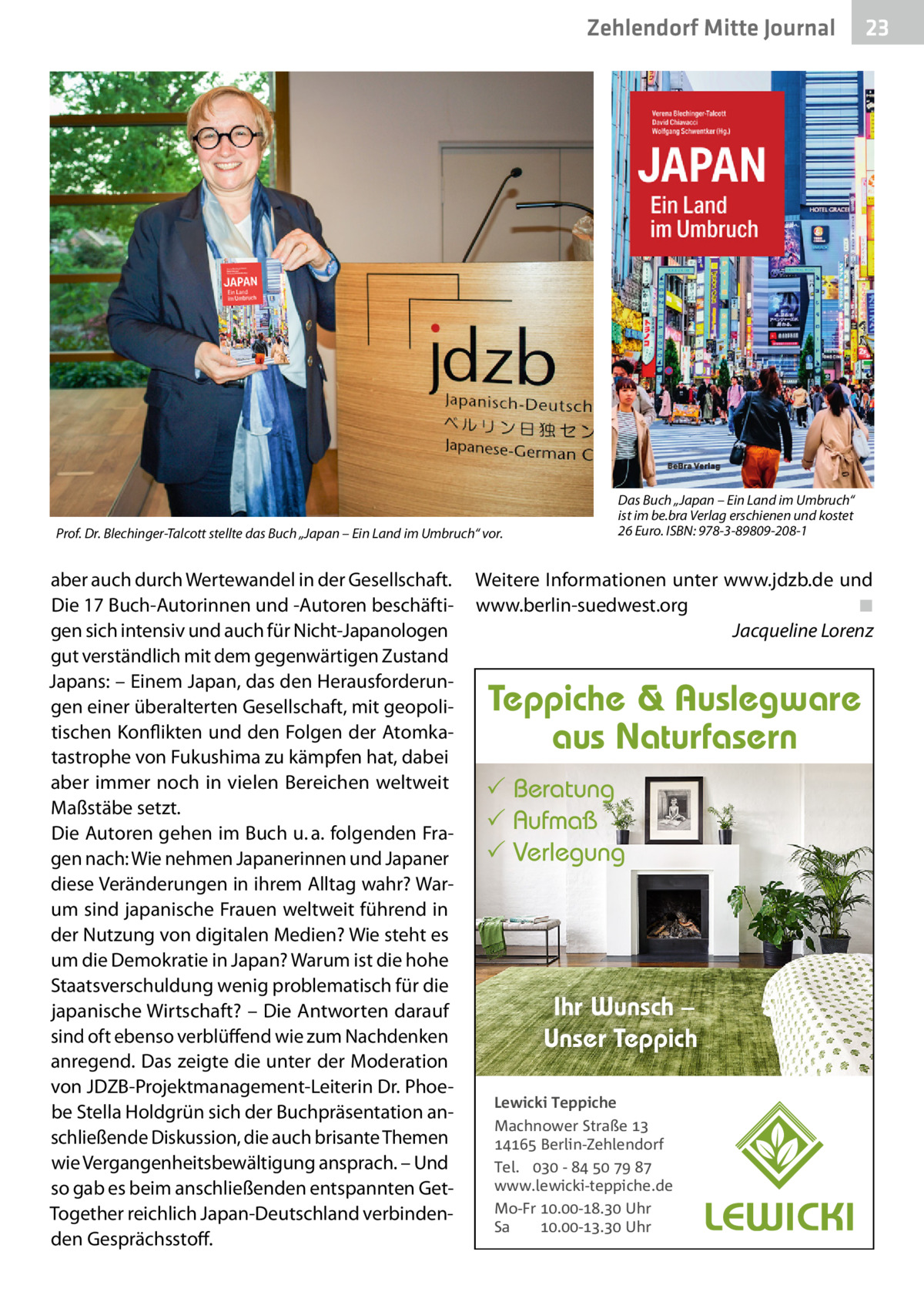 Zehlendorf Mitte Journal  Prof. Dr. Blechinger-Talcott stellte das Buch „Japan – Ein Land im Umbruch“ vor.  aber auch durch Wertewandel in der Gesellschaft. Die 17 Buch-Autorinnen und -Autoren beschäftigen sich intensiv und auch für Nicht-Japanologen gut verständlich mit dem gegenwärtigen Zustand Japans: – Einem Japan, das den Herausforderungen einer überalterten Gesellschaft, mit geopolitischen Konflikten und den Folgen der Atomkatastrophe von Fukushima zu kämpfen hat, dabei aber immer noch in vielen Bereichen weltweit Maßstäbe setzt. Die Autoren gehen im Buch u. a. folgenden Fragen nach: Wie nehmen Japanerinnen und Japaner diese Veränderungen in ihrem Alltag wahr? Warum sind japanische Frauen weltweit führend in der Nutzung von digitalen Medien? Wie steht es um die Demokratie in Japan? Warum ist die hohe Staatsverschuldung wenig problematisch für die japanische Wirtschaft? – Die Antworten darauf sind oft ebenso verblüffend wie zum Nachdenken anregend. Das zeigte die unter der Moderation von JDZB-Projektmanagement-Leiterin Dr. Phoebe Stella Holdgrün sich der Buchpräsentation anschließende Diskussion, die auch brisante Themen wie Vergangenheitsbewältigung ansprach. – Und so gab es beim anschließenden entspannten GetTogether reichlich Japan-Deutschland verbindenden Gesprächsstoff.  23  Das Buch „Japan – Ein Land im Umbruch“ ist im be.bra Verlag erschienen und kostet 26 Euro. ISBN: 978-3-89809-208-1  Weitere Informationen unter www.jdzb.de und www.berlin-suedwest.org ◾ Jacqueline Lorenz  Teppiche & Auslegware aus Naturfasern  Beratung  Aufmaß  Verlegung  Ihr Wunsch – Unser Teppich Lewicki Teppiche Machnower Straße   Berlin-Zehlendorf Tel.  -     www.lewicki-teppiche.de Mo-Fr .-. Uhr Sa .-. Uhr