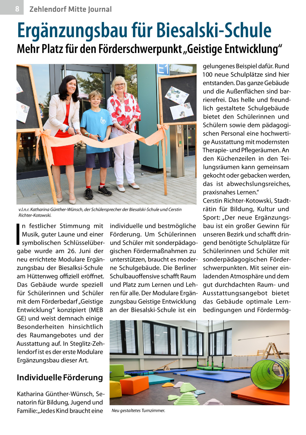 8  Zehlendorf Mitte Journal  Ergänzungsbau für Biesalski-Schule  Mehr Platz für den Förderschwerpunkt „Geistige Entwicklung“  v.l.n.r. Katharina Günther-Wünsch, der Schülersprecher der Biesalski-Schule und Cerstin Richter-Kotowski.  I  n festlicher Stimmung mit Musik, guter Laune und einer symbolischen Schlüsselübergabe wurde am 26.  Juni der neu errichtete Modulare Ergänzungsbau der Biesalksi-Schule am Hüttenweg offiziell eröffnet. Das Gebäude wurde speziell für Schülerinnen und Schüler mit dem Förderbedarf „Geistige Entwicklung“ konzipiert (MEB GE) und weist demnach einige Besonderheiten hinsichtlich des Raumangebotes und der Ausstattung auf. In Steglitz-Zehlendorf ist es der erste Modulare Ergänzungsbau dieser Art.  individuelle und bestmögliche Förderung. Um Schülerinnen und Schüler mit sonderpädagogischen Fördermaßnahmen zu unterstützen, braucht es moderne Schulgebäude. Die Berliner Schulbauoffensive schafft Raum und Platz zum Lernen und Lehren für alle. Der Modulare Ergänzungsbau Geistige Entwicklung an der Biesalski-Schule ist ein  Individuelle Förderung Katharina Günther-Wünsch, Senatorin für Bildung, Jugend und Familie: „Jedes Kind braucht eine  Neu gestaltetes Turnzimmer.  gelungenes Beispiel dafür. Rund 100 neue Schulplätze sind hier entstanden. Das ganze Gebäude und die Außenflächen sind barrierefrei. Das helle und freundlich gestaltete Schulgebäude bietet den Schülerinnen und Schülern sowie dem pädagogischen Personal eine hochwertige Ausstattung mit modernsten Therapie- und Pflegeräumen. An den Küchenzeilen in den Teilungsräumen kann gemeinsam gekocht oder gebacken werden, das ist abwechslungsreiches, praxisnahes Lernen.“ Cerstin Richter-Kotowski, Stadträtin für Bildung, Kultur und Sport: „Der neue Ergänzungsbau ist ein großer Gewinn für unseren Bezirk und schafft dringend benötigte Schulplätze für Schülerinnen und Schüler mit sonderpädagogischen Förderschwerpunkten. Mit seiner einladenden Atmosphäre und dem gut durchdachten Raum- und Ausstattungsangebot bietet das Gebäude optimale Lernbedingungen und Fördermö