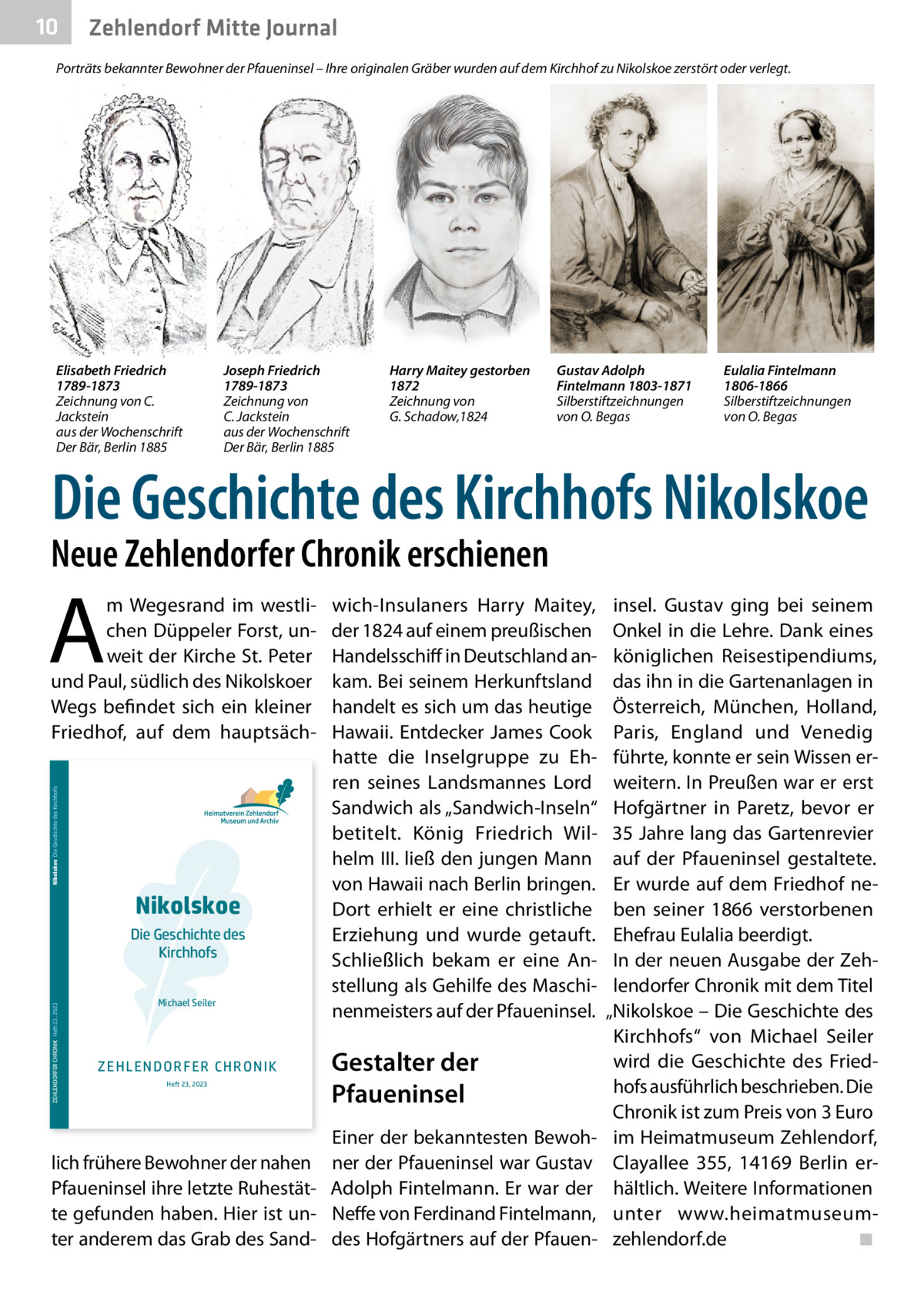 10  Zehlendorf Mitte Journal  Porträts bekannter Bewohner der Pfaueninsel – Ihre originalen Gräber wurden auf dem Kirchhof zu Nikolskoe zerstört oder verlegt.  Elisabeth Friedrich 1789-1873 Zeichnung von C. Jackstein aus der Wochenschrift Der Bär, Berlin 1885  Joseph Friedrich 1789-1873 Zeichnung von C. Jackstein aus der Wochenschrift Der Bär, Berlin 1885  Harry Maitey gestorben 1872 Zeichnung von G. Schadow,1824  Gustav Adolph Fintelmann 1803-1871 Silberstiftzeichnungen von O. Begas  Eulalia Fintelmann 1806-1866 Silberstiftzeichnungen von O. Begas  Die Geschichte des Kirchhofs Nikolskoe  Neue Zehlendorfer Chronik erschienen  A Nikolskoe Die Geschichte des Kirchhofs  m Wegesrand im westlichen Düppeler Forst, unweit der Kirche St. Peter und Paul, südlich des Nikolskoer Wegs befindet sich ein kleiner Friedhof, auf dem hauptsäch Nikolskoe  ZEHLENDORFER CHRONIK Heft 23, 2023  Die Geschichte des Kirchhofs Michael Seiler  Z E H L E N D OR F E R CH R ON I K Heft 23, 2023  lich frühere Bewohner der nahen Pfaueninsel ihre letzte Ruhestätte gefunden haben. Hier ist unter anderem das Grab des Sand wich-Insulaners Harry Maitey, der 1824 auf einem preußischen Handelsschiff in Deutschland ankam. Bei seinem Herkunftsland handelt es sich um das heutige Hawaii. Entdecker James Cook hatte die Inselgruppe zu Ehren seines Landsmannes Lord Sandwich als „Sandwich-Inseln“ betitelt. König Friedrich Wilhelm III. ließ den jungen Mann von Hawaii nach Berlin bringen. Dort erhielt er eine christliche Erziehung und wurde getauft. Schließlich bekam er eine Anstellung als Gehilfe des Maschinenmeisters auf der Pfaueninsel.  Gestalter der Pfaueninsel Einer der bekanntesten Bewohner der Pfaueninsel war Gustav Adolph Fintelmann. Er war der Neffe von Ferdinand Fintelmann, des Hofgärtners auf der Pfauen insel. Gustav ging bei seinem Onkel in die Lehre. Dank eines königlichen Reisestipendiums, das ihn in die Gartenanlagen in Österreich, München, Holland, Paris, England und Venedig führte, konnte er sein Wissen erweitern. In Preußen war er erst Hofgärtner in Paretz, bevor er 35 Jahre lang das Gartenrevier auf der Pfaueninsel gestaltete. Er wurde auf dem Friedhof neben seiner 1866 verstorbenen Ehefrau Eulalia beerdigt. In der neuen Ausgabe der Zehlendorfer Chronik mit dem Titel „Nikolskoe – Die Geschichte des Kirchhofs“ von Michael Seiler wird die Geschichte des Friedhofs ausführlich beschrieben. Die Chronik ist zum Preis von 3 Euro im Heimatmuseum Zehlendorf, Clayallee  355, 14169  Berlin erhältlich. Weitere Informationen unter www.heimatmuseumzehlendorf.de ◾