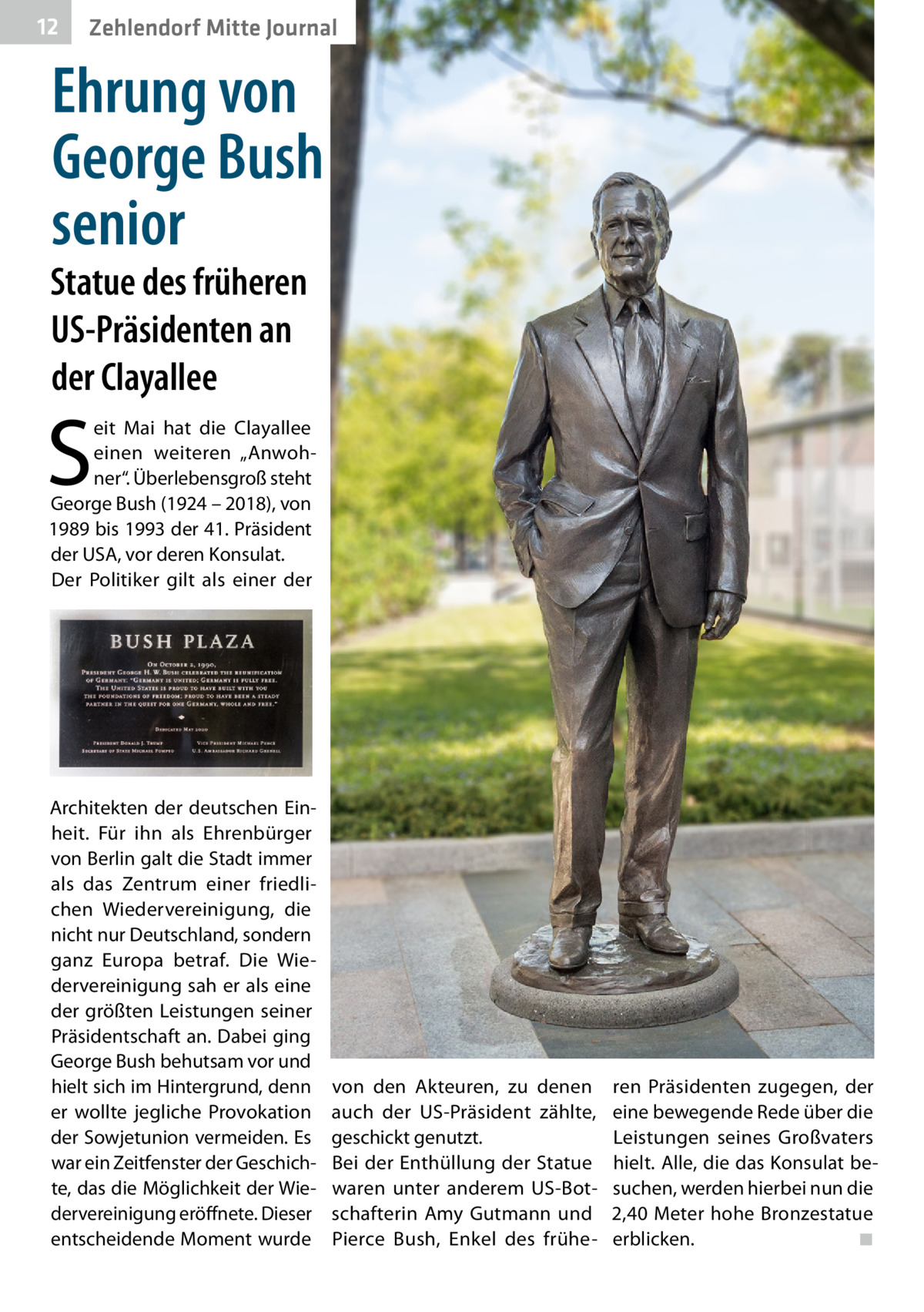 12  Zehlendorf Mitte Journal  Ehrung von George Bush senior  Statue des früheren US-Präsidenten an der Clayallee  S  eit Mai hat die Clayallee einen weiteren „Anwohner“. Überlebensgroß steht George Bush (1924 – 2018), von 1989 bis 1993 der 41. Präsident der USA, vor deren Konsulat. Der Politiker gilt als einer der  Architekten der deutschen Einheit. Für ihn als Ehrenbürger von Berlin galt die Stadt immer als das Zentrum einer friedlichen Wiedervereinigung, die nicht nur Deutschland, sondern ganz Europa betraf. Die Wiedervereinigung sah er als eine der größten Leistungen seiner Präsidentschaft an. Dabei ging George Bush behutsam vor und hielt sich im Hintergrund, denn er wollte jegliche Provokation der Sowjetunion vermeiden. Es war ein Zeitfenster der Geschichte, das die Möglichkeit der Wiedervereinigung eröffnete. Dieser entscheidende Moment wurde  von den Akteuren, zu denen auch der US-Präsident zählte, geschickt genutzt. Bei der Enthüllung der Statue waren unter anderem US-Botschafterin Amy Gutmann und Pierce Bush, Enkel des frühe ren Präsidenten zugegen, der eine bewegende Rede über die Leistungen seines Großvaters hielt. Alle, die das Konsulat besuchen, werden hierbei nun die 2,40 Meter hohe Bronzestatue erblicken.� ◾