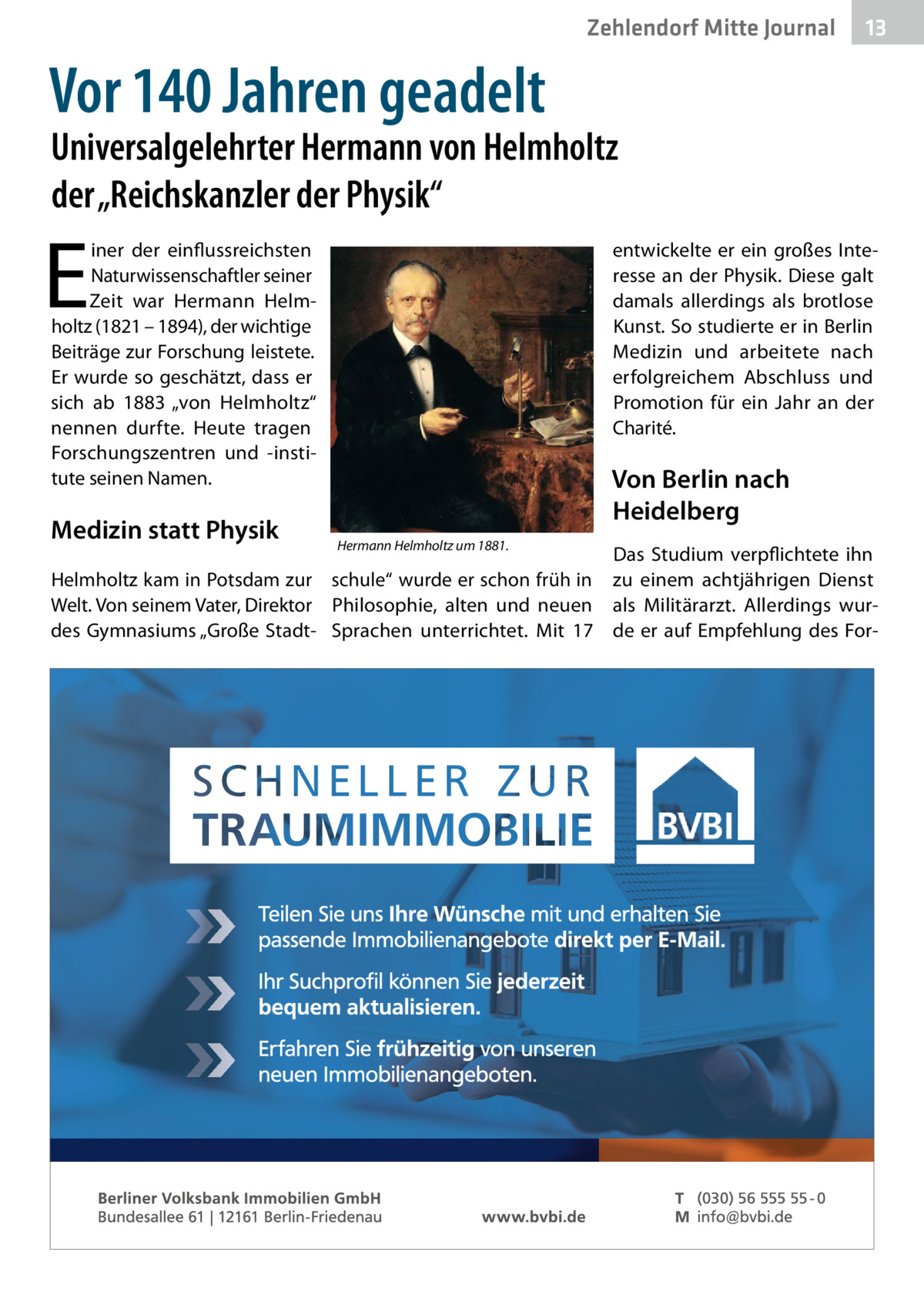 Zehlendorf Mitte Journal  13  Vor 140 Jahren geadelt  Universalgelehrter Hermann von Helmholtz der „Reichskanzler der Physik“  E  entwickelte er ein großes Interesse an der Physik. Diese galt damals allerdings als brotlose Kunst. So studierte er in Berlin Medizin und arbeitete nach erfolgreichem Abschluss und Promotion für ein Jahr an der Charité.  iner der einflussreichsten Naturwissenschaftler seiner Zeit war Hermann Helmholtz (1821 – 1894), der wichtige Beiträge zur Forschung leistete. Er wurde so geschätzt, dass er sich ab 1883 „von Helmholtz“ nennen durfte. Heute tragen Forschungszentren und -institute seinen Namen.  Medizin statt Physik  Von Berlin nach Heidelberg Hermann Helmholtz um 1881.  Das Studium verpflichtete ihn Helmholtz kam in Potsdam zur schule“ wurde er schon früh in zu einem achtjährigen Dienst Welt. Von seinem Vater, Direktor Philosophie, alten und neuen als Militärarzt. Allerdings wurdes Gymnasiums „Große Stadt- Sprachen unterrichtet. Mit 17 de er auf Empfehlung des Fo