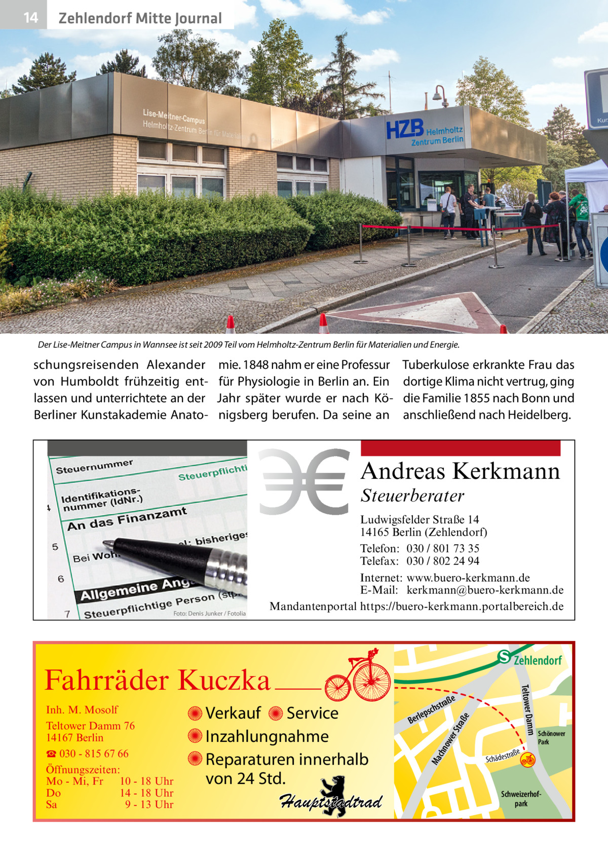 14  Zehlendorf Mitte Journal  Der Lise-Meitner Campus in Wannsee ist seit 2009 Teil vom Helmholtz-Zentrum Berlin für Materialien und Energie.  schungsreisenden Alexander von Humboldt frühzeitig entlassen und unterrichtete an der Berliner Kunstakademie Anato mie. 1848 nahm er eine Professur für Physiologie in Berlin an. Ein Jahr später wurde er nach Königsberg berufen. Da seine an  Tuberkulose erkrankte Frau das dortige Klima nicht vertrug, ging die Familie 1855 nach Bonn und anschließend nach Heidelberg.  Andreas Kerkmann Steuerberater  Foto: Denis Junker / Fotolia  Ludwigsfelder Straße 14 14165 Berlin (Zehlendorf) Telefon: 030 / 801 73 35 Telefax: 030 / 802 24 94 Internet: www.buero-kerkmann.de E-Mail: kerkmann@buero-kerkmann.de Mandantenportal https://buero-kerkmann.portalbereich.de  e  ow er S traß chn  Ma  Schönower Park  Schweizerhofpark  Str.  jery str.  str.  andd  ra ße  h rauc  Hauptstadtrad  S c hä d e s t  Mühlenstr -H Prinz  e raß  chst  leps  Ber  mm  Verkauf Service Inzahlungnahme Reparaturen innerhalb von 24 Std.  udstr.  Gertra  Inh. M. Mosolf Teltower Damm 76 14167 Berlin ☎ 030 - 815 67 66 Öffnungszeiten: Mo - Mi, Fr 10 - 18 Uhr Do 14 - 18 Uhr Sa 9 - 13 Uhr  Teltower Da  Fahrräder Kuczka  n e Stub  Zehlendorf