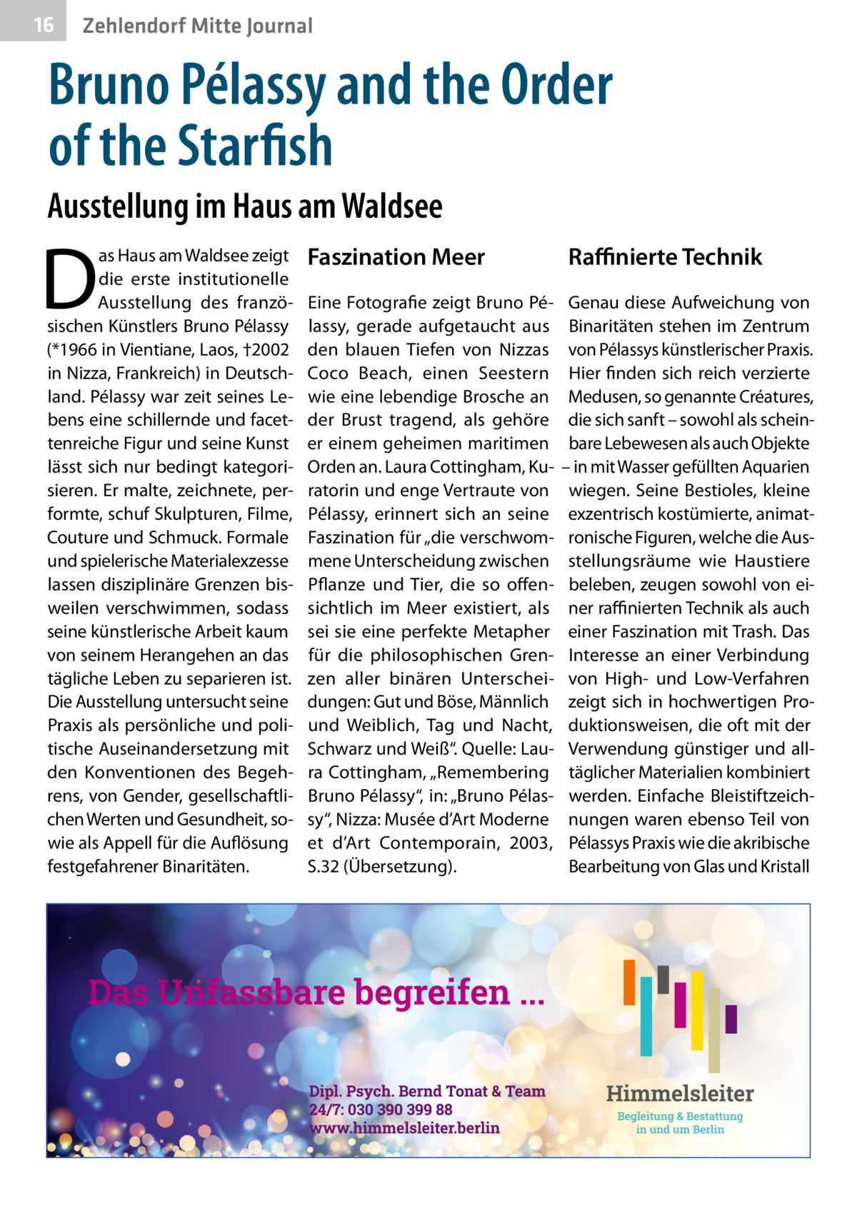 16  Zehlendorf Mitte Journal  Bruno Pélassy and the Order of the Starfish Ausstellung im Haus am Waldsee  D  as Haus am Waldsee zeigt die erste institutionelle Ausstellung des französischen Künstlers Bruno Pélassy (*1966 in Vientiane, Laos, †2002 in Nizza, Frankreich) in Deutschland. Pélassy war zeit seines Lebens eine schillernde und facettenreiche Figur und seine Kunst lässt sich nur bedingt kategorisieren. Er malte, zeichnete, performte, schuf Skulpturen, Filme, Couture und Schmuck. Formale und spielerische Materialexzesse lassen disziplinäre Grenzen bisweilen verschwimmen, sodass seine künstlerische Arbeit kaum von seinem Herangehen an das tägliche Leben zu separieren ist. Die Ausstellung untersucht seine Praxis als persönliche und politische Auseinandersetzung mit den Konventionen des Begehrens, von Gender, gesellschaftlichen Werten und Gesundheit, sowie als Appell für die Auflösung festgefahrener Binaritäten.  Faszination Meer Eine Fotografie zeigt Bruno Pélassy, gerade aufgetaucht aus den blauen Tiefen von Nizzas Coco Beach, einen Seestern wie eine lebendige Brosche an der Brust tragend, als gehöre er einem geheimen maritimen Orden an. Laura Cottingham, Kuratorin und enge Vertraute von Pélassy, erinnert sich an seine Faszination für „die verschwommene Unterscheidung zwischen Pflanze und Tier, die so offensichtlich im Meer existiert, als sei sie eine perfekte Metapher für die philosophischen Grenzen aller binären Unterscheidungen: Gut und Böse, Männlich und Weiblich, Tag und Nacht, Schwarz und Weiß“. Quelle: Laura Cottingham, „Remembering Bruno Pélassy“, in: „Bruno Pélassy“, Nizza: Musée d’Art Moderne et d’Art Contemporain, 2003, S.32 (Übersetzung).  Raﬃnierte Technik Genau diese Aufweichung von Binaritäten stehen im Zentrum von Pélassys künstlerischer Praxis. Hier finden sich reich verzierte Medusen, so genannte Créatures, die sich sanft – sowohl als scheinbare Lebewesen als auch Objekte – in mit Wasser gefüllten Aquarien wiegen. Seine Bestioles, kleine exzentrisch kostümierte, animatronische Figuren, welche die Ausstellungsräume wie Haustiere beleben, zeugen sowohl von einer raﬃnierten Technik als auch einer Faszination mit Trash. Das Interesse an einer Verbindung von High- und Low-Verfahren zeigt sich in hochwertigen Produktionsweisen, die oft mit der Verwendung günstiger und alltäglicher Materialien kombiniert werden. Einfache Bleistiftzeichnungen waren ebenso Teil von Pélassys Praxis wie die akribische Bearbeitung von Glas und Kristall