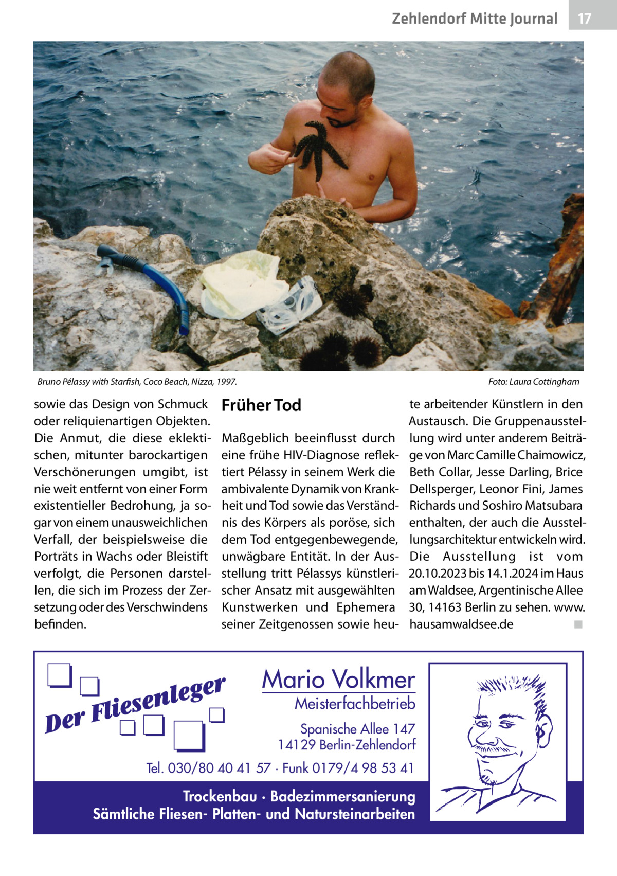 Zehlendorf Mitte Journal  Bruno Pélassy with Starfish, Coco Beach, Nizza, 1997. �  sowie das Design von Schmuck oder reliquienartigen Objekten. Die Anmut, die diese eklektischen, mitunter barockartigen Verschönerungen umgibt, ist nie weit entfernt von einer Form existentieller Bedrohung, ja sogar von einem unausweichlichen Verfall, der beispielsweise die Porträts in Wachs oder Bleistift verfolgt, die Personen darstellen, die sich im Prozess der Zersetzung oder des Verschwindens befinden.  17  Foto: Laura Cottingham  Früher Tod Maßgeblich beeinflusst durch eine frühe HIV-Diagnose reflektiert Pélassy in seinem Werk die ambivalente Dynamik von Krankheit und Tod sowie das Verständnis des Körpers als poröse, sich dem Tod entgegenbewegende, unwägbare Entität. In der Ausstellung tritt Pélassys künstlerischer Ansatz mit ausgewählten Kunstwerken und Ephemera seiner Zeitgenossen sowie heu te arbeitender Künstlern in den Austausch. Die Gruppenausstellung wird unter anderem Beiträge von Marc Camille Chaimowicz, Beth Collar, Jesse Darling, Brice Dellsperger, Leonor Fini, James Richards und Soshiro Matsubara enthalten, der auch die Ausstellungsarchitektur entwickeln wird. Die Ausstellung ist vom 20.10.2023 bis 14.1.2024 im Haus am Waldsee, Argentinische Allee 30, 14163 Berlin zu sehen. www. hausamwaldsee.de� ◾  Mario Volkmer  Meisterfachbetrieb  Spanische Allee 147 14129 Berlin-Zehlendorf Tel. 030/80 40 41 57 · Funk 0179/4 98 53 41  Trockenbau · Badezimmersanierung Sämtliche Fliesen- Platten- und Natursteinarbeiten