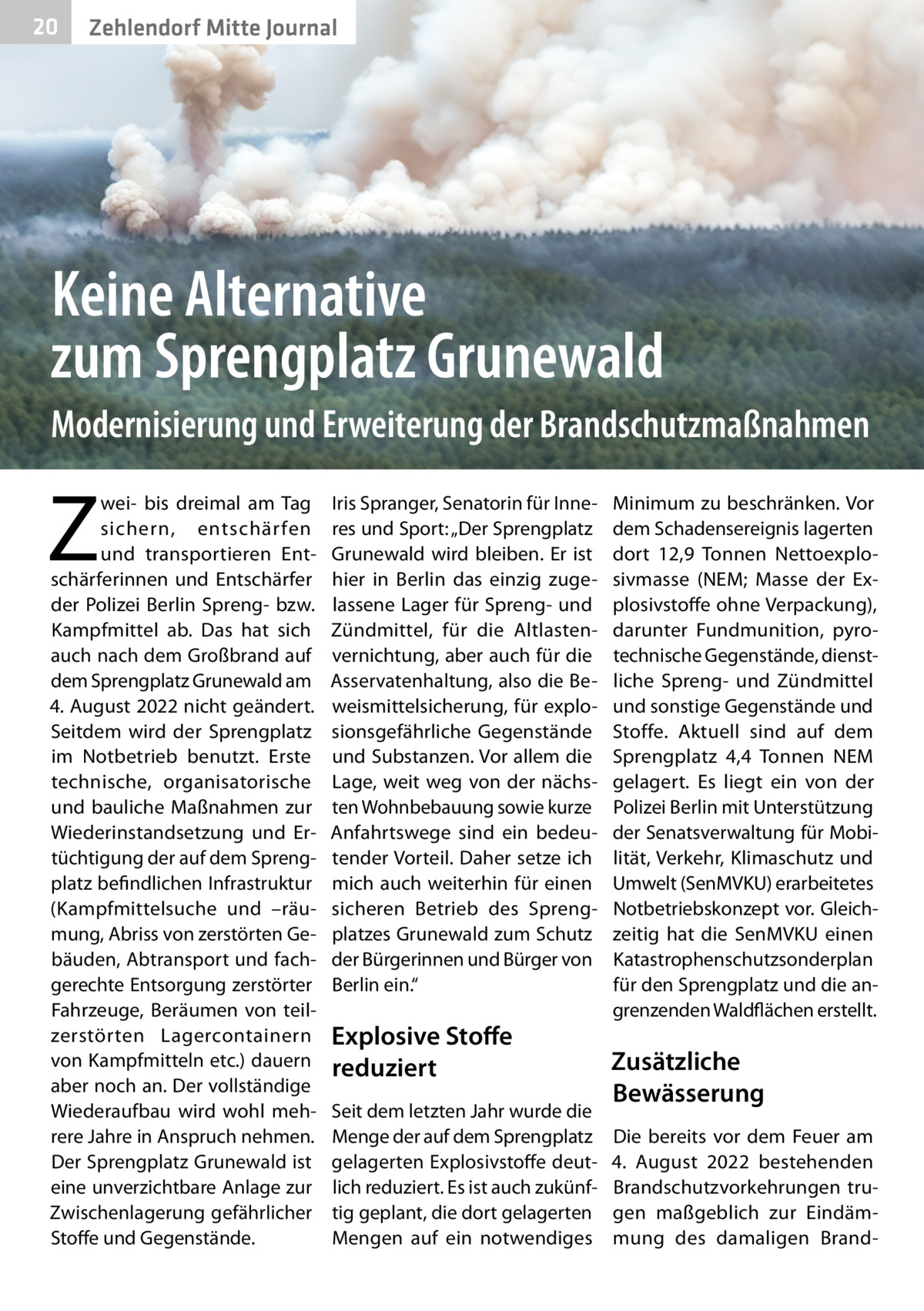 20  Zehlendorf Mitte Journal  Keine Alternative zum Sprengplatz Grunewald Modernisierung und Erweiterung der Brandschutzmaßnahmen  Z  wei- bis dreimal am Tag sichern, entschär fen und transportieren Entschärferinnen und Entschärfer der Polizei Berlin Spreng- bzw. Kampfmittel ab. Das hat sich auch nach dem Großbrand auf dem Sprengplatz Grunewald am 4. August 2022 nicht geändert. Seitdem wird der Sprengplatz im Notbetrieb benutzt. Erste technische, organisatorische und bauliche Maßnahmen zur Wiederinstandsetzung und Ertüchtigung der auf dem Sprengplatz befindlichen Infrastruktur (Kampfmittelsuche und –räumung, Abriss von zerstörten Gebäuden, Abtransport und fachgerechte Entsorgung zerstörter Fahrzeuge, Beräumen von teilzerstörten Lagercontainern von Kampfmitteln etc.) dauern aber noch an. Der vollständige Wiederaufbau wird wohl mehrere Jahre in Anspruch nehmen. Der Sprengplatz Grunewald ist eine unverzichtbare Anlage zur Zwischenlagerung gefährlicher Stoffe und Gegenstände.  Iris Spranger, Senatorin für Inneres und Sport: „Der Sprengplatz Grunewald wird bleiben. Er ist hier in Berlin das einzig zugelassene Lager für Spreng- und Zündmittel, für die Altlastenvernichtung, aber auch für die Asservatenhaltung, also die Beweismittelsicherung, für explosionsgefährliche Gegenstände und Substanzen. Vor allem die Lage, weit weg von der nächsten Wohnbebauung sowie kurze Anfahrtswege sind ein bedeutender Vorteil. Daher setze ich mich auch weiterhin für einen sicheren Betrieb des Sprengplatzes Grunewald zum Schutz der Bürgerinnen und Bürger von Berlin ein.“  Explosive Stoffe reduziert Seit dem letzten Jahr wurde die Menge der auf dem Sprengplatz gelagerten Explosivstoffe deutlich reduziert. Es ist auch zukünftig geplant, die dort gelagerten Mengen auf ein notwendiges  Minimum zu beschränken. Vor dem Schadensereignis lagerten dort 12,9  Tonnen Nettoexplosivmasse (NEM; Masse der Explosivstoffe ohne Verpackung), darunter Fundmunition, pyrotechnische Gegenstände, dienstliche Spreng- und Zündmittel und sonstige Gegenstände und Stoffe. Aktuell sind auf dem Sprengplatz  4,4 Tonnen NEM gelagert. Es liegt ein von der Polizei Berlin mit Unterstützung der Senatsverwaltung für Mobilität, Verkehr, Klimaschutz und Umwelt (SenMVKU) erarbeitetes Notbetriebskonzept vor. Gleichzeitig hat die SenMVKU einen Katastrophenschutzsonderplan für den Sprengplatz und die angrenzenden Waldflächen erstellt.  Zusätzliche Bewässerung Die bereits vor dem Feuer am 4.  August 2022 bestehenden Brandschutzvorkehrungen trugen maßgeblich zur Eindämmung des damaligen Bran