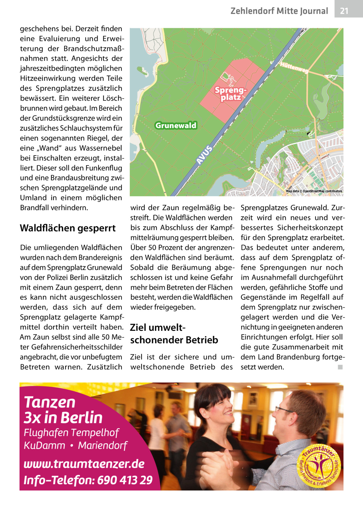 Zehlendorf Mitte Journal  21  AV U  S  geschehens bei. Derzeit finden eine Evaluierung und Erweiterung der Brandschutzmaßnahmen statt. Angesichts der Hütt enwe jahreszeitbedingten möglichen g Hitzeeinwirkung werden Teile des Sprengplatzes zusätzlich Sprengplatz bewässert. Ein weiterer Löschbrunnen wird gebaut. Im Bereich der Grundstücksgrenze wird ein Grunewald zusätzliches Schlauchsystem für einen sogenannten Riegel, der eine „Wand“ aus Wassernebel bei Einschalten erzeugt, installiert. Dieser soll den Funkenflug und eine Brandausbreitung zwischen Sprengplatzgelände und Map data © OpenStreetMap contributors Umland in einem möglichen Brandfall verhindern. wird der Zaun regelmäßig be- Sprengplatzes Grunewald. Zurstreift. Die Waldflächen werden zeit wird ein neues und verWaldflächen gesperrt bis zum Abschluss der Kampf- bessertes Sicherheitskonzept mittelräumung gesperrt bleiben. für den Sprengplatz erarbeitet. Die umliegenden Waldflächen Über 50 Prozent der angrenzen- Das bedeutet unter anderem, wurden nach dem Brandereignis den Waldflächen sind beräumt. dass auf dem Sprengplatz ofauf dem Sprengplatz Grunewald Sobald die Beräumung abge- fene Sprengungen nur noch von der Polizei Berlin zusätzlich schlossen ist und keine Gefahr im Ausnahmefall durchgeführt mit einem Zaun gesperrt, denn mehr beim Betreten der Flächen werden, gefährliche Stoffe und es kann nicht ausgeschlossen besteht, werden die Waldflächen Gegenstände im Regelfall auf dem Sprengplatz nur zwischenwerden, dass sich auf dem wieder freigegeben. gelagert werden und die VerSprengplatz gelagerte Kampfnichtung in geeigneten anderen mittel dorthin verteilt haben. Ziel umwelt­ Am Zaun selbst sind alle 50 Me- schonender Betrieb Einrichtungen erfolgt. Hier soll ter Gefahrensicherheitsschilder die gute Zusammenarbeit mit angebracht, die vor unbefugtem Ziel ist der sichere und um- dem Land Brandenburg fortgeBetreten warnen. Zusätzlich weltschonende Betrieb des setzt werden. ◾