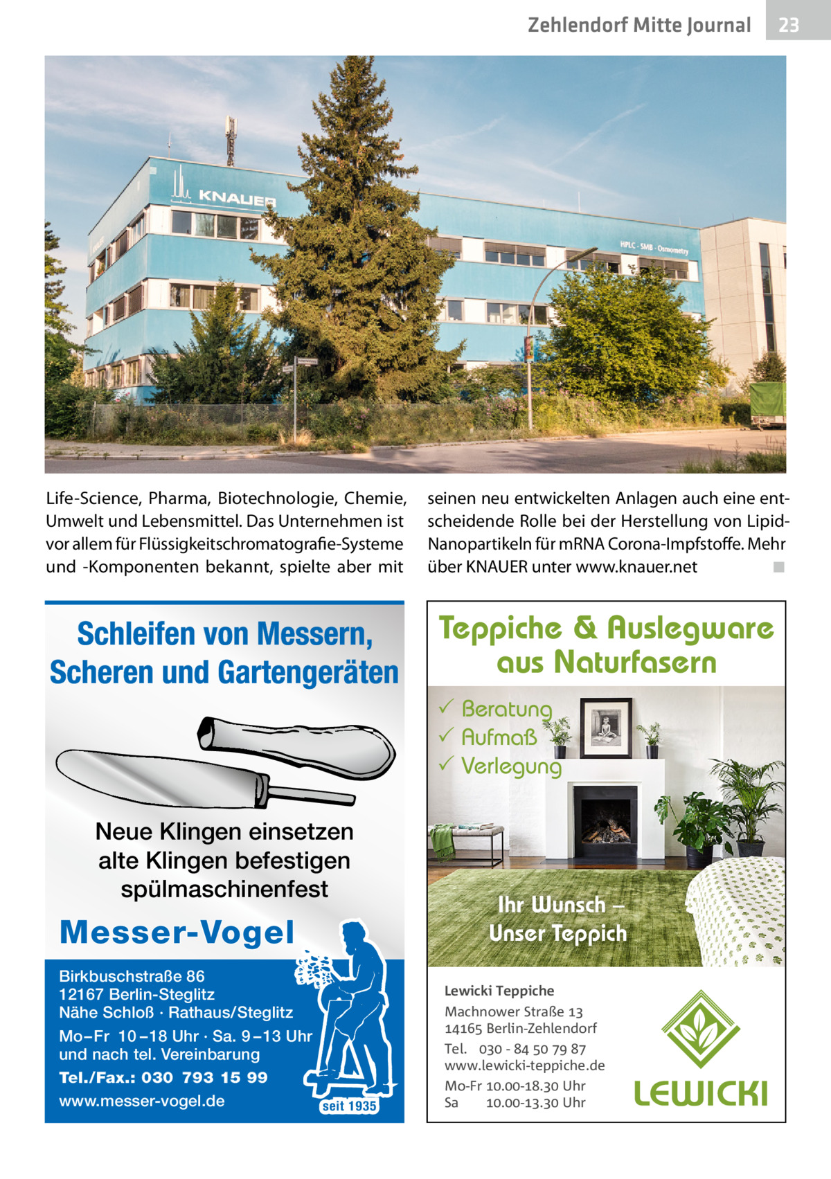 Zehlendorf Mitte Journal  23  Life-Science, Pharma, Biotechnologie, Chemie, Umwelt und Lebensmittel. Das Unternehmen ist vor allem für Flüssigkeitschromatografie-Systeme und -Komponenten bekannt, spielte aber mit  seinen neu entwickelten Anlagen auch eine entscheidende Rolle bei der Herstellung von LipidNanopartikeln für mRNA Corona-Impfstoffe. Mehr über KNAUER unter www.knauer.net ◾  Schleifen von Messern, Scheren und Gartengeräten  Teppiche & Auslegware aus Naturfasern  Beratung  Aufmaß  Verlegung  Neue Klingen einsetzen alte Klingen befestigen spülmaschinenfest  Messer-Vogel Birkbuschstraße 86 12167 Berlin-Steglitz Nähe Schloß · Rathaus/Steglitz Mo – Fr 10 – 18 Uhr · Sa. 9 – 13 Uhr und nach tel. Vereinbarung Tel./Fax.: 030 793 15 99 www.messer-vogel.de seit 1935  Ihr Wunsch – Unser Teppich Lewicki Teppiche Machnower Straße   Berlin-Zehlendorf Tel.  -     www.lewicki-teppiche.de Mo-Fr .-. Uhr Sa .-. Uhr