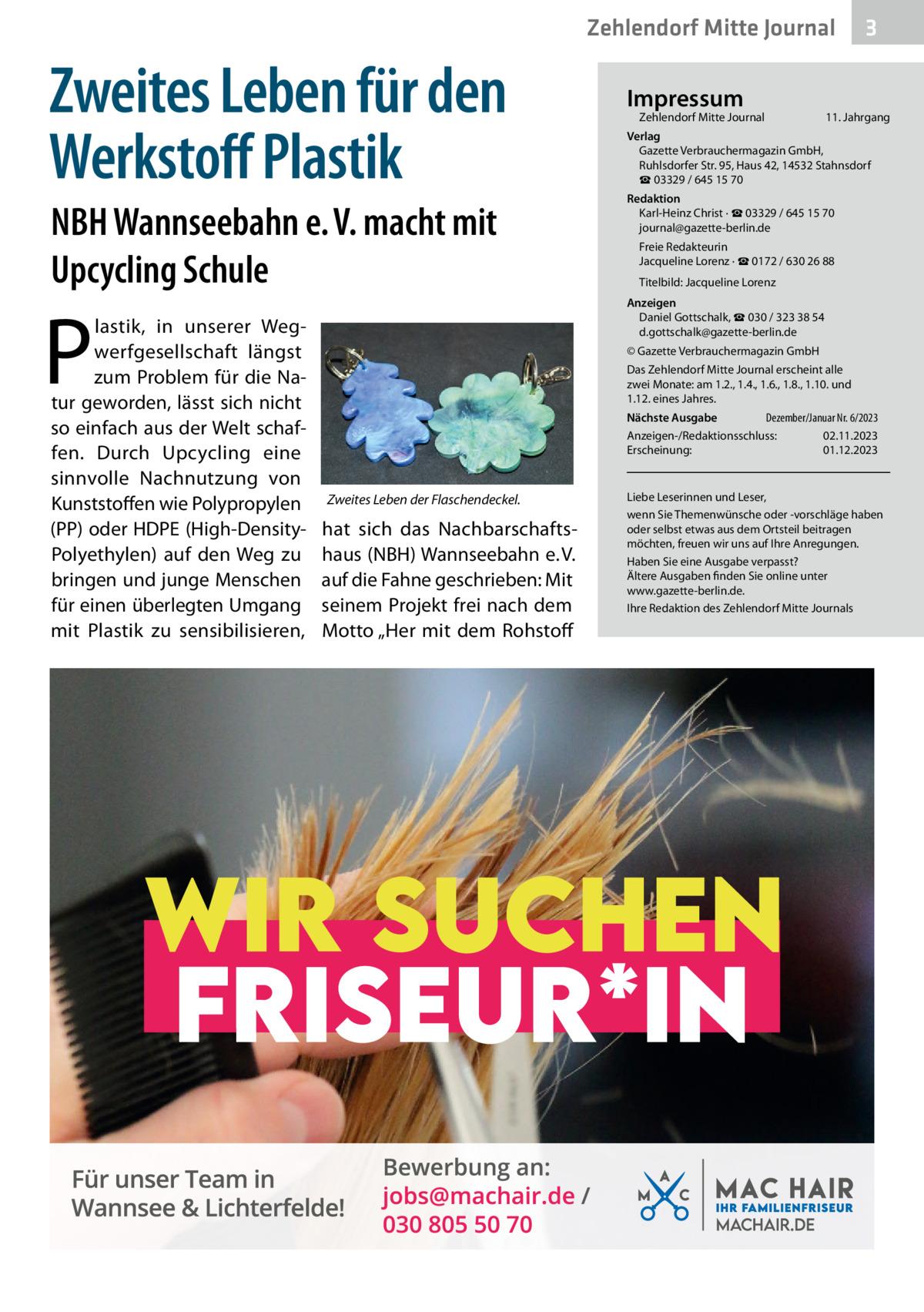 Zehlendorf Mitte Journal  Zweites Leben für den Werkstoﬀ Plastik NBH Wannseebahn e. V. macht mit Upcycling Schule  P  lastik, in unserer Wegwerfgesellschaft längst zum Problem für die Natur geworden, lässt sich nicht so einfach aus der Welt schaffen. Durch Upcycling eine sinnvolle Nachnutzung von Kunststoffen wie Polypropylen (PP) oder HDPE (High-DensityPolyethylen) auf den Weg zu bringen und junge Menschen für einen überlegten Umgang mit Plastik zu sensibilisieren,  Impressum  Zehlendorf Mitte Journal  3  11. Jahrgang  Verlag Gazette Verbrauchermagazin GmbH, Ruhlsdorfer Str. 95, Haus 42, 14532 Stahnsdorf ☎ 03329 / 645 15 70 Redaktion Karl-Heinz Christ · ☎ 03329 / 645 15 70 journal@gazette-berlin.de Freie Redakteurin Jacqueline Lorenz · ☎ 0172 / 630 26 88 Titelbild: Jacqueline Lorenz Anzeigen Daniel Gottschalk, ☎ 030 / 323 38 54 d.gottschalk@gazette-berlin.de © Gazette Verbrauchermagazin GmbH Das Zehlendorf Mitte Journal erscheint alle zwei Monate: am 1.2., 1.4., 1.6., 1.8., 1.10. und 1.12. eines Jahres. Dezember/Januar Nr. 6/2023 Nächste Ausgabe Anzeigen-/Redaktionsschluss: 02.11.2023 Erscheinung: 01.12.2023  Zweites Leben der Flaschendeckel.  hat sich das Nachbarschaftshaus (NBH) Wannseebahn e. V. auf die Fahne geschrieben: Mit seinem Projekt frei nach dem Motto „Her mit dem Rohstoff  Liebe Leserinnen und Leser, wenn Sie Themenwünsche oder -vorschläge haben oder selbst etwas aus dem Ortsteil beitragen möchten, freuen wir uns auf Ihre Anregungen. Haben Sie eine Ausgabe verpasst? Ältere Ausgaben finden Sie online unter www.gazette-berlin.de. Ihre Redaktion des Zehlendorf Mitte Journals