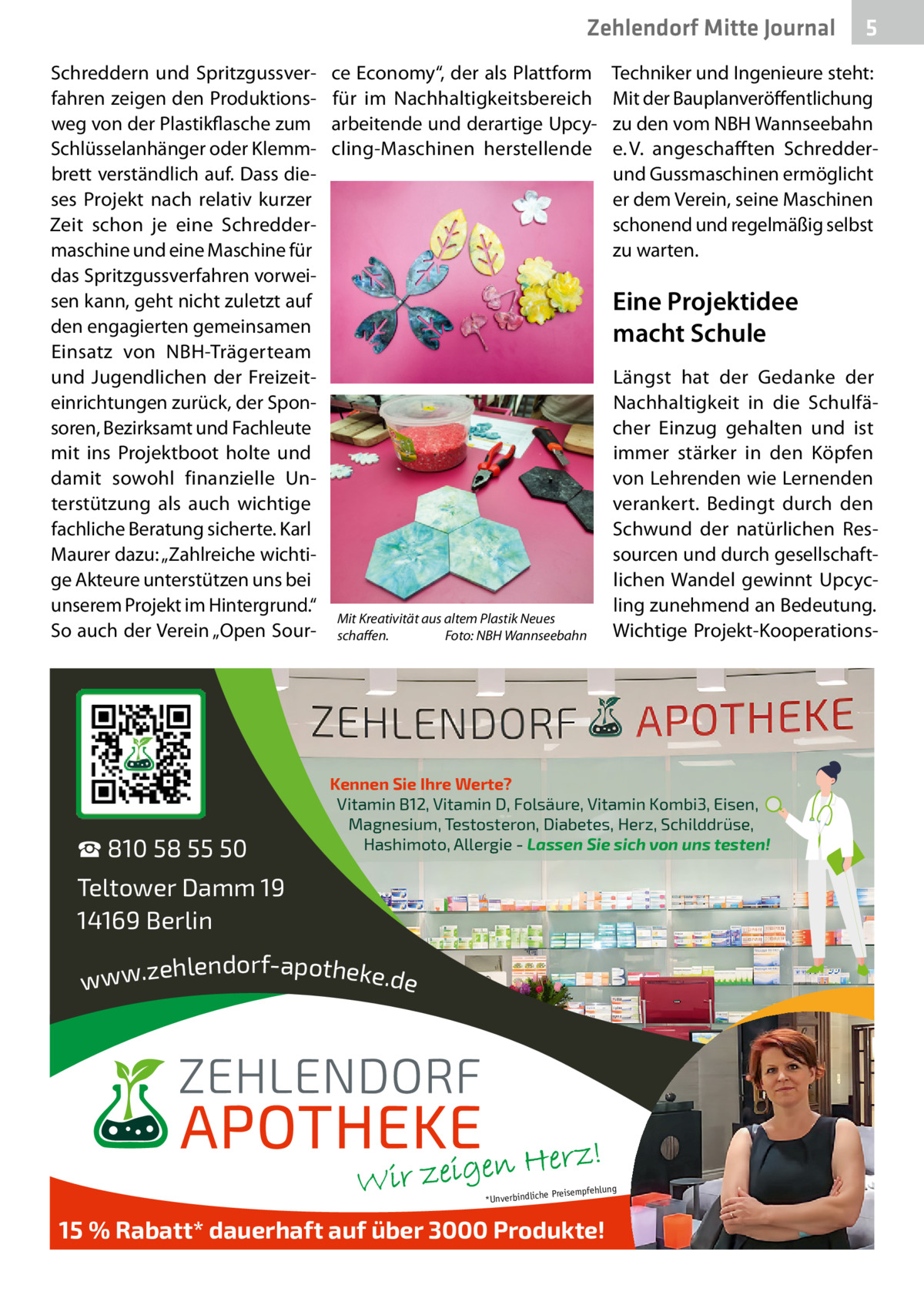 Zehlendorf Mitte Journal Schreddern und Spritzgussverfahren zeigen den Produktionsweg von der Plastikflasche zum Schlüsselanhänger oder Klemmbrett verständlich auf. Dass dieses Projekt nach relativ kurzer Zeit schon je eine Schreddermaschine und eine Maschine für das Spritzgussverfahren vorweisen kann, geht nicht zuletzt auf den engagierten gemeinsamen Einsatz von NBH-Trägerteam und Jugendlichen der Freizeiteinrichtungen zurück, der Sponsoren, Bezirksamt und Fachleute mit ins Projektboot holte und damit sowohl finanzielle Unterstützung als auch wichtige fachliche Beratung sicherte. Karl Maurer dazu: „Zahlreiche wichtige Akteure unterstützen uns bei unserem Projekt im Hintergrund.“ So auch der Verein „Open Sour ☎ 810 58 55 50  ce Economy“, der als Plattform für im Nachhaltigkeitsbereich arbeitende und derartige Upcycling-Maschinen herstellende  5  Techniker und Ingenieure steht: Mit der Bauplanveröffentlichung zu den vom NBH Wannseebahn e. V. angeschafften Schredderund Gussmaschinen ermöglicht er dem Verein, seine Maschinen schonend und regelmäßig selbst zu warten.  Eine Projektidee macht Schule  Mit Kreativität aus altem Plastik Neues schaﬀen. Foto: NBH Wannseebahn  Längst hat der Gedanke der Nachhaltigkeit in die Schulfächer Einzug gehalten und ist immer stärker in den Köpfen von Lehrenden wie Lernenden verankert. Bedingt durch den Schwund der natürlichen Ressourcen und durch gesellschaftlichen Wandel gewinnt Upcycling zunehmend an Bedeutung. Wichtige Projekt-Kooperations Kennen Sie Ihre Werte? Vitamin B12, Vitamin D, Folsäure, Vitamin Kombi3, Eisen, Magnesium, Testosteron, Diabetes, Herz, Schilddrüse, Hashimoto, Allergie - Lassen Sie sich von uns testen!  Teltower Damm 19 14169 Berlin ehlendorf-apotheke.de www.z  ng  e Preisempfehlu *Unverbindlich  15 % Rabatt* dauerhaft auf über 3000 Produkte!