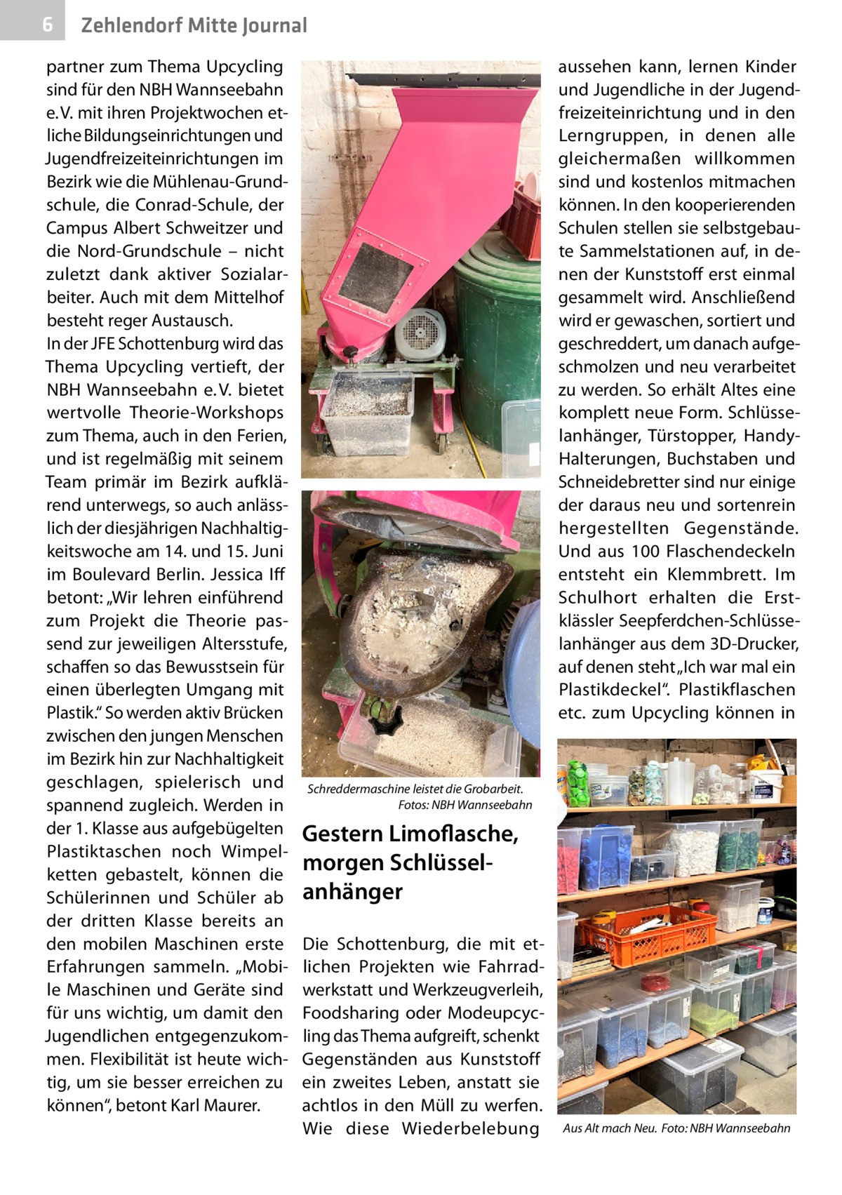 6  Zehlendorf Mitte Journal  partner zum Thema Upcycling sind für den NBH Wannseebahn e. V. mit ihren Projektwochen etliche Bildungseinrichtungen und Jugendfreizeiteinrichtungen im Bezirk wie die Mühlenau-Grundschule, die Conrad-Schule, der Campus Albert Schweitzer und die Nord-Grundschule – nicht zuletzt dank aktiver Sozialarbeiter. Auch mit dem Mittelhof besteht reger Austausch. In der JFE Schottenburg wird das Thema Upcycling vertieft, der NBH Wannseebahn e. V. bietet wertvolle Theorie-Workshops zum Thema, auch in den Ferien, und ist regelmäßig mit seinem Team primär im Bezirk aufklärend unterwegs, so auch anlässlich der diesjährigen Nachhaltigkeitswoche am 14. und 15. Juni im Boulevard Berlin. Jessica Iff betont: „Wir lehren einführend zum Projekt die Theorie passend zur jeweiligen Altersstufe, schaffen so das Bewusstsein für einen überlegten Umgang mit Plastik.“ So werden aktiv Brücken zwischen den jungen Menschen im Bezirk hin zur Nachhaltigkeit geschlagen, spielerisch und spannend zugleich. Werden in der 1. Klasse aus aufgebügelten Plastiktaschen noch Wimpelketten gebastelt, können die Schülerinnen und Schüler ab der dritten Klasse bereits an den mobilen Maschinen erste Erfahrungen sammeln. „Mobile Maschinen und Geräte sind für uns wichtig, um damit den Jugendlichen entgegenzukommen. Flexibilität ist heute wichtig, um sie besser erreichen zu können“, betont Karl Maurer.  aussehen kann, lernen Kinder und Jugendliche in der Jugendfreizeiteinrichtung und in den Lerngruppen, in denen alle gleichermaßen willkommen sind und kostenlos mitmachen können. In den kooperierenden Schulen stellen sie selbstgebaute Sammelstationen auf, in denen der Kunststoff erst einmal gesammelt wird. Anschließend wird er gewaschen, sortiert und geschreddert, um danach aufgeschmolzen und neu verarbeitet zu werden. So erhält Altes eine komplett neue Form. Schlüsselanhänger, Türstopper, HandyHalterungen, Buchstaben und Schneidebretter sind nur einige der daraus neu und sortenrein hergestellten Gegenstände. Und aus 100 Flaschendeckeln entsteht ein Klemmbrett. Im Schulhort erhalten die Erstklässler Seepferdchen-Schlüsselanhänger aus dem 3D-Drucker, auf denen steht „Ich war mal ein Plastikdeckel“. Plastikflaschen etc. zum Upcycling können in  Schreddermaschine leistet die Grobarbeit. � Fotos: NBH Wannseebahn  Gestern Limoflasche, morgen Schlüssel­ anhänger Die Schottenburg, die mit etlichen Projekten wie Fahrradwerkstatt und Werkzeugverleih, Foodsharing oder Modeupcycling das Thema aufgreift, schenkt Gegenständen aus Kunststoff ein zweites Leben, anstatt sie achtlos in den Müll zu werfen. Wie diese Wiederbelebung  Aus Alt mach Neu.� Foto: NBH Wannseebahn