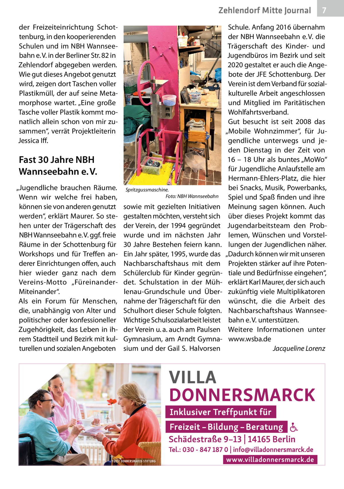 Zehlendorf Mitte Gesundheit Journal der Freizeiteinrichtung Schottenburg, in den kooperierenden Schulen und im NBH Wannseebahn e. V. in der Berliner Str. 82 in Zehlendorf abgegeben werden. Wie gut dieses Angebot genutzt wird, zeigen dort Taschen voller Plastikmüll, der auf seine Metamorphose wartet. „Eine große Tasche voller Plastik kommt monatlich allein schon von mir zusammen“, verrät Projektleiterin Jessica Iff.  Fast 30 Jahre NBH Wannseebahn e. V. „Jugendliche brauchen Räume. Wenn wir welche frei haben, können sie von anderen genutzt werden“, erklärt Maurer. So stehen unter der Trägerschaft des NBH Wannseebahn e. V. ggf. freie Räume in der Schottenburg für Workshops und für Treffen anderer Einrichtungen offen, auch hier wieder ganz nach dem Vereins-Motto „FüreinanderMiteinander“. Als ein Forum für Menschen, die, unabhängig von Alter und politischer oder konfessioneller Zugehörigkeit, das Leben in ihrem Stadtteil und Bezirk mit kulturellen und sozialen Angeboten  Spritzgussmaschine. Foto: NBH Wannseebahn  sowie mit gezielten Initiativen gestalten möchten, versteht sich der Verein, der 1994 gegründet wurde und im nächsten Jahr 30 Jahre Bestehen feiern kann. Ein Jahr später, 1995, wurde das Nachbarschaftshaus mit dem Schülerclub für Kinder gegründet. Schulstation in der Mühlenau-Grundschule und Übernahme der Trägerschaft für den Schulhort dieser Schule folgten. Wichtige Schulsozialarbeit leistet der Verein u. a. auch am Paulsen Gymnasium, am Arndt Gymnasium und der Gail S. Halvorsen  7  Schule. Anfang 2016 übernahm der NBH Wannseebahn e. V. die Trägerschaft des Kinder- und Jugendbüros im Bezirk und seit 2020 gestaltet er auch die Angebote der JFE Schottenburg. Der Verein ist dem Verband für sozialkulturelle Arbeit angeschlossen und Mitglied im Paritätischen Wohlfahrtsverband. Gut besucht ist seit 2008 das „Mobile Wohnzimmer“, für Jugendliche unterwegs und jeden Dienstag in der Zeit von 16 – 18 Uhr als buntes „MoWo“ für Jugendliche Anlaufstelle am Hermann-Ehlers-Platz, die hier bei Snacks, Musik, Powerbanks, Spiel und Spaß finden und ihre Meinung sagen können. Auch über dieses Projekt kommt das Jugendarbeitsteam den Problemen, Wünschen und Vorstellungen der Jugendlichen näher. „Dadurch können wir mit unseren Projekten stärker auf ihre Potentiale und Bedürfnisse eingehen“, erklärt Karl Maurer, der sich auch zukünftig viele Multiplikatoren wünscht, die die Arbeit des Nachbarschaftshaus Wannseebahn e. V. unterstützen. Weitere Informationen unter www.wsba.de Jacqueline Lorenz