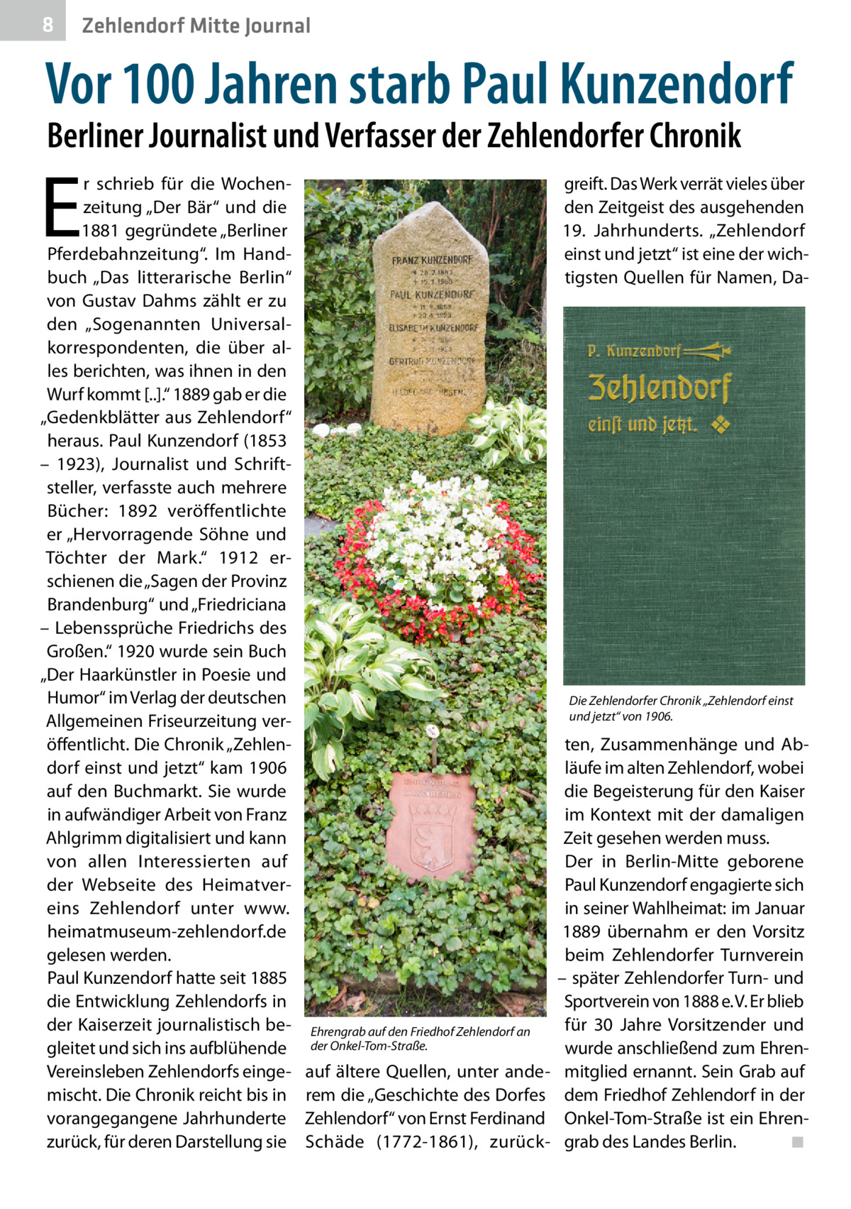 8  Zehlendorf Mitte Journal  Vor 100 Jahren starb Paul Kunzendorf Berliner Journalist und Verfasser der Zehlendorfer Chronik  E  r schrieb für die Wochenzeitung „Der Bär“ und die 1881 gegründete „Berliner Pferdebahnzeitung“. Im Handbuch „Das litterarische Berlin“ von Gustav Dahms zählt er zu den „Sogenannten Universalkorrespondenten, die über alles berichten, was ihnen in den Wurf kommt [..].“ 1889 gab er die „Gedenkblätter aus Zehlendorf“ heraus. Paul Kunzendorf (1853 – 1923), Journalist und Schriftsteller, verfasste auch mehrere Bücher: 1892 veröffentlichte er „Hervorragende Söhne und Töchter der Mark.“ 1912 erschienen die „Sagen der Provinz Brandenburg“ und „Friedriciana – Lebenssprüche Friedrichs des Großen.“ 1920 wurde sein Buch „Der Haarkünstler in Poesie und Humor“ im Verlag der deutschen Allgemeinen Friseurzeitung veröffentlicht. Die Chronik „Zehlendorf einst und jetzt“ kam 1906 auf den Buchmarkt. Sie wurde in aufwändiger Arbeit von Franz Ahlgrimm digitalisiert und kann von allen Interessierten auf der Webseite des Heimatvereins Zehlendorf unter www. heimatmuseum-zehlendorf.de gelesen werden. Paul Kunzendorf hatte seit 1885 die Entwicklung Zehlendorfs in der Kaiserzeit journalistisch begleitet und sich ins aufblühende Vereinsleben Zehlendorfs eingemischt. Die Chronik reicht bis in vorangegangene Jahrhunderte zurück, für deren Darstellung sie  greift. Das Werk verrät vieles über den Zeitgeist des ausgehenden 19.  Jahrhunderts. „Zehlendorf einst und jetzt“ ist eine der wichtigsten Quellen für Namen, Da Die Zehlendorfer Chronik „Zehlendorf einst und jetzt“ von 1906.  Ehrengrab auf den Friedhof Zehlendorf an der Onkel-Tom-Straße.  auf ältere Quellen, unter anderem die „Geschichte des Dorfes Zehlendorf“ von Ernst Ferdinand Schäde (1772-1861), zurück ten, Zusammenhänge und Abläufe im alten Zehlendorf, wobei die Begeisterung für den Kaiser im Kontext mit der damaligen Zeit gesehen werden muss. Der in Berlin-Mitte geborene Paul Kunzendorf engagierte sich in seiner Wahlheimat: im Januar 1889 übernahm er den Vorsitz beim Zehlendorfer Turnverein – später Zehlendorfer Turn- und Sportverein von 1888 e. V. Er blieb für 30  Jahre Vorsitzender und wurde anschließend zum Ehrenmitglied ernannt. Sein Grab auf dem Friedhof Zehlendorf in der Onkel-Tom-Straße ist ein Ehrengrab des Landes Berlin.� ◾