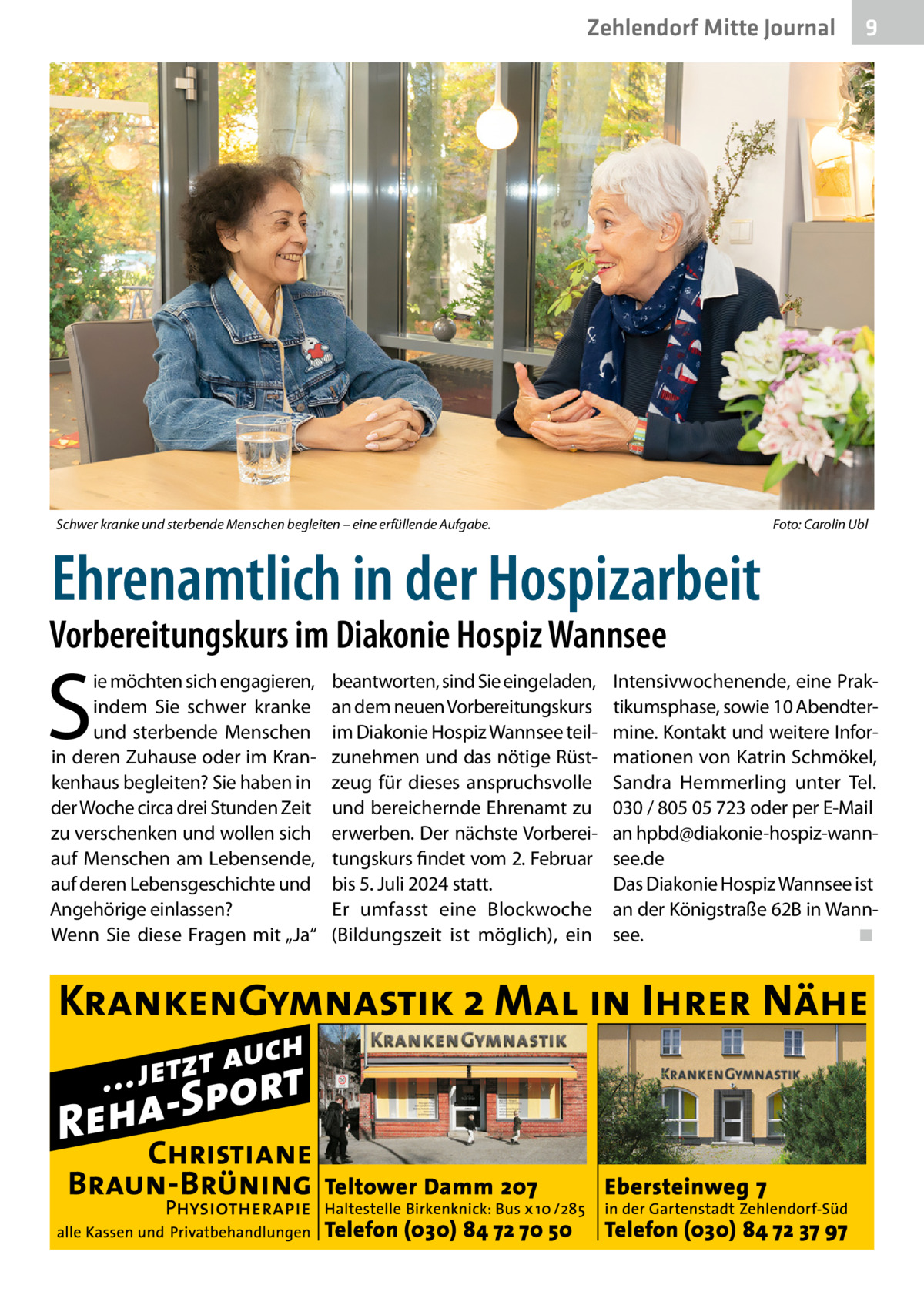 Zehlendorf Mitte Journal  Schwer kranke und sterbende Menschen begleiten – eine erfüllende Aufgabe.  9  Foto: Carolin Ubl  Ehrenamtlich in der Hospizarbeit  Vorbereitungskurs im Diakonie Hospiz Wannsee  S  ie möchten sich engagieren, indem Sie schwer kranke und sterbende Menschen in deren Zuhause oder im Krankenhaus begleiten? Sie haben in der Woche circa drei Stunden Zeit zu verschenken und wollen sich auf Menschen am Lebensende, auf deren Lebensgeschichte und Angehörige einlassen? Wenn Sie diese Fragen mit „Ja“  beantworten, sind Sie eingeladen, an dem neuen Vorbereitungskurs im Diakonie Hospiz Wannsee teilzunehmen und das nötige Rüstzeug für dieses anspruchsvolle und bereichernde Ehrenamt zu erwerben. Der nächste Vorbereitungskurs findet vom 2. Februar bis 5. Juli 2024 statt. Er umfasst eine Blockwoche (Bildungszeit ist möglich), ein  Intensivwochenende, eine Praktikumsphase, sowie 10 Abendtermine. Kontakt und weitere Informationen von Katrin Schmökel, Sandra Hemmerling unter Tel. 030 / 805 05 723 oder per E-Mail an hpbd@diakonie-hospiz-wannsee.de Das Diakonie Hospiz Wannsee ist an der Königstraße 62B in Wannsee. ◾