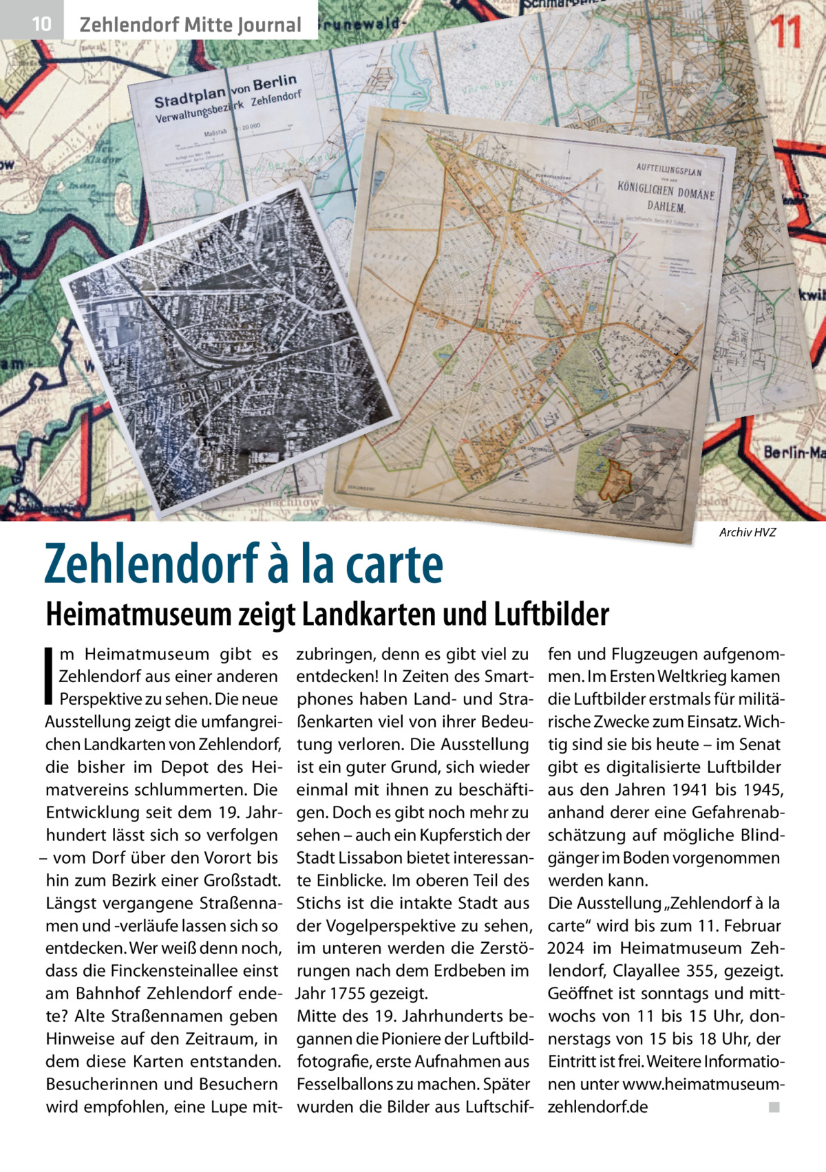 10  Zehlendorf Mitte Journal  Zehlendorf à la carte  Archiv HVZ  Heimatmuseum zeigt Landkarten und Luftbilder  I  m Heimatmuseum gibt es Zehlendorf aus einer anderen Perspektive zu sehen. Die neue Ausstellung zeigt die umfangreichen Landkarten von Zehlendorf, die bisher im Depot des Heimatvereins schlummerten. Die Entwicklung seit dem 19. Jahrhundert lässt sich so verfolgen – vom Dorf über den Vorort bis hin zum Bezirk einer Großstadt. Längst vergangene Straßennamen und -verläufe lassen sich so entdecken. Wer weiß denn noch, dass die Finckensteinallee einst am Bahnhof Zehlendorf endete? Alte Straßennamen geben Hinweise auf den Zeitraum, in dem diese Karten entstanden. Besucherinnen und Besuchern wird empfohlen, eine Lupe mit zubringen, denn es gibt viel zu entdecken! In Zeiten des Smartphones haben Land- und Straßenkarten viel von ihrer Bedeutung verloren. Die Ausstellung ist ein guter Grund, sich wieder einmal mit ihnen zu beschäftigen. Doch es gibt noch mehr zu sehen – auch ein Kupferstich der Stadt Lissabon bietet interessante Einblicke. Im oberen Teil des Stichs ist die intakte Stadt aus der Vogelperspektive zu sehen, im unteren werden die Zerstörungen nach dem Erdbeben im Jahr 1755 gezeigt. Mitte des 19. Jahrhunderts begannen die Pioniere der Luftbildfotografie, erste Aufnahmen aus Fesselballons zu machen. Später wurden die Bilder aus Luftschif fen und Flugzeugen aufgenommen. Im Ersten Weltkrieg kamen die Luftbilder erstmals für militärische Zwecke zum Einsatz. Wichtig sind sie bis heute – im Senat gibt es digitalisierte Luftbilder aus den Jahren 1941 bis 1945, anhand derer eine Gefahrenabschätzung auf mögliche Blindgänger im Boden vorgenommen werden kann. Die Ausstellung „Zehlendorf à la carte“ wird bis zum 11. Februar 2024 im Heimatmuseum Zehlendorf, Clayallee  355, gezeigt. Geöffnet ist sonntags und mittwochs von 11 bis 15  Uhr, donnerstags von 15 bis 18 Uhr, der Eintritt ist frei. Weitere Informationen unter www.heimatmuseumzehlendorf.de ◾