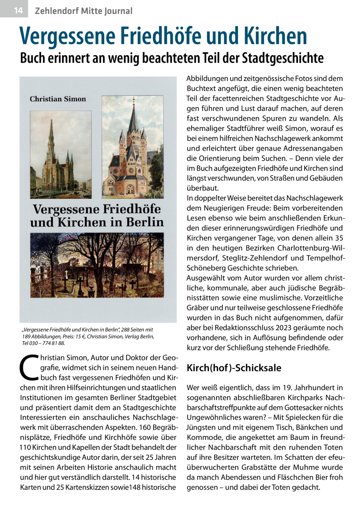 14  Zehlendorf Mitte Journal  Vergessene Friedhöfe und Kirchen  Buch erinnert an wenig beachteten Teil der Stadtgeschichte  „Vergessene Friedhöfe und Kirchen in Berlin“, 288 Seiten mit 189 Abbildungen, Preis: 15 €, Christian Simon, Verlag Berlin, Tel 030 – 774 81 88.  C  Abbildungen und zeitgenössische Fotos sind dem Buchtext angefügt, die einen wenig beachteten Teil der facettenreichen Stadtgeschichte vor Augen führen und Lust darauf machen, auf deren fast verschwundenen Spuren zu wandeln. Als ehemaliger Stadtführer weiß Simon, worauf es bei einem hilfreichen Nachschlagewerk ankommt und erleichtert über genaue Adressenangaben die Orientierung beim Suchen. – Denn viele der im Buch aufgezeigten Friedhöfe und Kirchen sind längst verschwunden, von Straßen und Gebäuden überbaut. In doppelter Weise bereitet das Nachschlagewerk dem Neugierigen Freude: Beim vorbereitenden Lesen ebenso wie beim anschließenden Erkunden dieser erinnerungswürdigen Friedhöfe und Kirchen vergangener Tage, von denen allein 35 in den heutigen Bezirken Charlottenburg-Wilmersdorf, Steglitz-Zehlendorf und TempelhofSchöneberg Geschichte schrieben. Ausgewählt vom Autor wurden vor allem christliche, kommunale, aber auch jüdische Begräbnisstätten sowie eine muslimische. Vorzeitliche Gräber und nur teilweise geschlossene Friedhöfe wurden in das Buch nicht aufgenommen, dafür aber bei Redaktionsschluss 2023 geräumte noch vorhandene, sich in Auflösung befindende oder kurz vor der Schließung stehende Friedhöfe.  hristian Simon, Autor und Doktor der Geografie, widmet sich in seinem neuen Hand- Kirch(hof)-Schicksale buch fast vergessenen Friedhöfen und Kirchen mit ihren Hilfseinrichtungen und staatlichen Wer weiß eigentlich, dass im 19. Jahrhundert in Institutionen im gesamten Berliner Stadtgebiet sogenannten abschließbaren Kirchparks Nachund präsentiert damit dem an Stadtgeschichte barschaftstreffpunkte auf dem Gottesacker nichts Interessierten ein anschauliches Nachschlage- Ungewöhnliches waren? – Mit Spielecken für die werk mit überraschenden Aspekten. 160 Begräb- Jüngsten und mit eigenem Tisch, Bänkchen und nisplätze, Friedhöfe und Kirchhöfe sowie über Kommode, die angekettet am Baum in freund110 Kirchen und Kapellen der Stadt behandelt der licher Nachbarschaft mit den ruhenden Toten geschichtskundige Autor darin, der seit 25 Jahren auf ihre Besitzer warteten. Im Schatten der efeumit seinen Arbeiten Historie anschaulich macht überwucherten Grabstätte der Muhme wurde und hier gut verständlich darstellt. 14 historische da manch Abendessen und Fläschchen Bier froh Karten und 25 Kartenskizzen sowie148 historische genossen – und dabei der Toten gedacht.