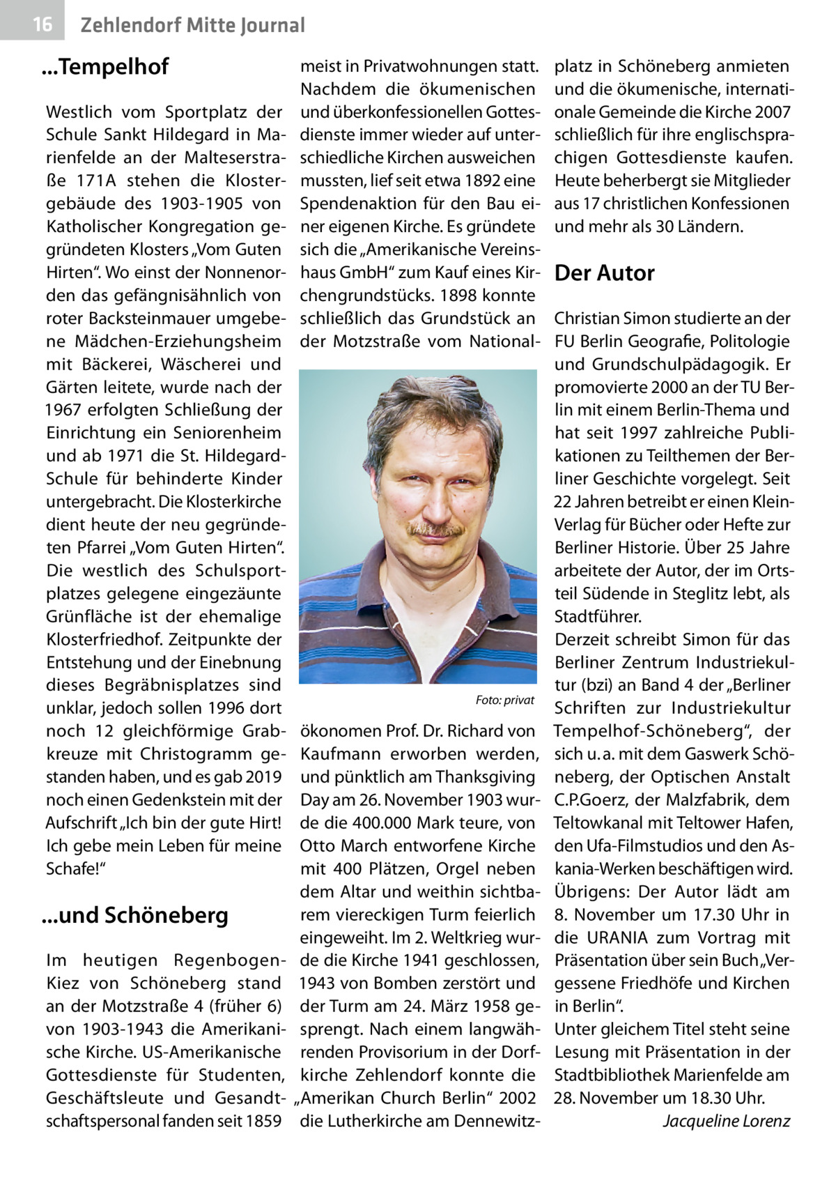 16  Zehlendorf Mitte Journal  ...Tempelhof Westlich vom Sportplatz der Schule Sankt Hildegard in Marienfelde an der Malteserstraße  171A stehen die Klostergebäude des 1903-1905 von Katholischer Kongregation gegründeten Klosters „Vom Guten Hirten“. Wo einst der Nonnenorden das gefängnisähnlich von roter Backsteinmauer umgebene Mädchen-Erziehungsheim mit Bäckerei, Wäscherei und Gärten leitete, wurde nach der 1967 erfolgten Schließung der Einrichtung ein Seniorenheim und ab 1971 die St. HildegardSchule für behinderte Kinder untergebracht. Die Klosterkirche dient heute der neu gegründeten Pfarrei „Vom Guten Hirten“. Die westlich des Schulsportplatzes gelegene eingezäunte Grünfläche ist der ehemalige Klosterfriedhof. Zeitpunkte der Entstehung und der Einebnung dieses Begräbnisplatzes sind unklar, jedoch sollen 1996 dort noch 12 gleichförmige Grabkreuze mit Christogramm gestanden haben, und es gab 2019 noch einen Gedenkstein mit der Aufschrift „Ich bin der gute Hirt! Ich gebe mein Leben für meine Schafe!“  ...und Schöneberg Im heutigen RegenbogenKiez von Schöneberg stand an der Motzstraße  4 (früher 6) von 1903-1943 die Amerikanische Kirche. US-Amerikanische Gottesdienste für Studenten, Geschäftsleute und Gesandtschaftspersonal fanden seit 1859  meist in Privatwohnungen statt. Nachdem die ökumenischen und überkonfessionellen Gottesdienste immer wieder auf unterschiedliche Kirchen ausweichen mussten, lief seit etwa 1892 eine Spendenaktion für den Bau einer eigenen Kirche. Es gründete sich die „Amerikanische Vereinshaus GmbH“ zum Kauf eines Kirchengrundstücks. 1898 konnte schließlich das Grundstück an der Motzstraße vom National �  Foto: privat  ökonomen Prof. Dr. Richard von Kaufmann erworben werden, und pünktlich am Thanksgiving Day am 26. November 1903 wurde die 400.000 Mark teure, von Otto March entworfene Kirche mit 400  Plätzen, Orgel neben dem Altar und weithin sichtbarem viereckigen Turm feierlich eingeweiht. Im 2. Weltkrieg wurde die Kirche 1941 geschlossen, 1943 von Bomben zerstört und der Turm am 24. März 1958 gesprengt. Nach einem langwährenden Provisorium in der Dorfkirche Zehlendorf konnte die „Amerikan Church Berlin“ 2002 die Lutherkirche am Dennewitz platz in Schöneberg anmieten und die ökumenische, internationale Gemeinde die Kirche 2007 schließlich für ihre englischsprachigen Gottesdienste kaufen. Heute beherbergt sie Mitglieder aus 17 christlichen Konfessionen und mehr als 30 Ländern.  Der Autor Christian Simon studierte an der FU Berlin Geografie, Politologie und Grundschulpädagogik. Er promovierte 2000 an der TU Berlin mit einem Berlin-Thema und hat seit 1997 zahlreiche Publikationen zu Teilthemen der Berliner Geschichte vorgelegt. Seit 22 Jahren betreibt er einen KleinVerlag für Bücher oder Hefte zur Berliner Historie. Über 25 Jahre arbeitete der Autor, der im Ortsteil Südende in Steglitz lebt, als Stadtführer. Derzeit schreibt Simon für das Berliner Zentrum Industriekultur (bzi) an Band 4 der „Berliner Schriften zur Industriekultur Tempelhof-Schöneberg“, der sich u. a. mit dem Gaswerk Schöneberg, der Optischen Anstalt C.P.Goerz, der Malzfabrik, dem Teltowkanal mit Teltower Hafen, den Ufa-Filmstudios und den Askania-Werken beschäftigen wird. Übrigens: Der Autor lädt am 8.  November um 17.30  Uhr in die URANIA zum Vortrag mit Präsentation über sein Buch „Vergessene Friedhöfe und Kirchen in Berlin“. Unter gleichem Titel steht seine Lesung mit Präsentation in der Stadtbibliothek Marienfelde am 28. November um 18.30 Uhr. � Jacqueline Lorenz