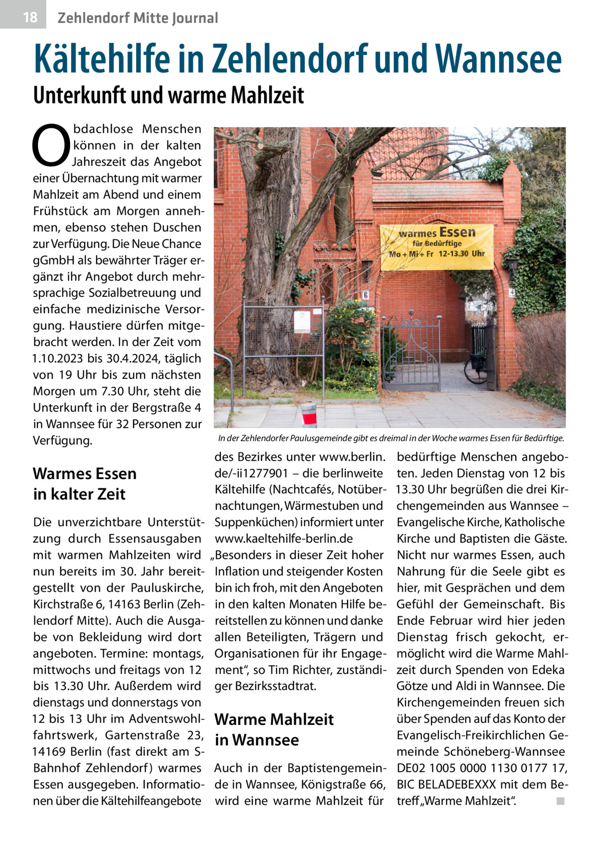 18  Zehlendorf Mitte Journal  Kältehilfe in Zehlendorf und Wannsee  Unterkunft und warme Mahlzeit  O  bdachlose Menschen können in der kalten Jahreszeit das Angebot einer Übernachtung mit warmer Mahlzeit am Abend und einem Frühstück am Morgen annehmen, ebenso stehen Duschen zur Verfügung. Die Neue Chance gGmbH als bewährter Träger ergänzt ihr Angebot durch mehrsprachige Sozialbetreuung und einfache medizinische Versorgung. Haustiere dürfen mitgebracht werden. In der Zeit vom 1.10.2023 bis 30.4.2024, täglich von 19  Uhr bis zum nächsten Morgen um 7.30 Uhr, steht die Unterkunft in der Bergstraße 4 in Wannsee für 32 Personen zur Verfügung.  Warmes Essen in kalter Zeit Die unverzichtbare Unterstützung durch Essensausgaben mit warmen Mahlzeiten wird nun bereits im 30.  Jahr bereitgestellt von der Pauluskirche, Kirchstraße 6, 14163 Berlin (Zehlendorf Mitte). Auch die Ausgabe von Bekleidung wird dort angeboten. Termine: montags, mittwochs und freitags von 12 bis 13.30  Uhr. Außerdem wird dienstags und donnerstags von 12 bis 13 Uhr im Adventswohlfahrtswerk, Gartenstraße  23, 14169  Berlin (fast direkt am SBahnhof Zehlendorf ) warmes Essen ausgegeben. Informationen über die Kältehilfeangebote  In der Zehlendorfer Paulusgemeinde gibt es dreimal in der Woche warmes Essen für Bedürftige.  des Bezirkes unter www.berlin. de/-ii1277901 – die berlinweite Kältehilfe (Nachtcafés, Notübernachtungen, Wärmestuben und Suppenküchen) informiert unter www.kaeltehilfe-berlin.de „Besonders in dieser Zeit hoher Inflation und steigender Kosten bin ich froh, mit den Angeboten in den kalten Monaten Hilfe bereitstellen zu können und danke allen Beteiligten, Trägern und Organisationen für ihr Engagement“, so Tim Richter, zuständiger Bezirksstadtrat.  bedürftige Menschen angeboten. Jeden Dienstag von 12 bis 13.30 Uhr begrüßen die drei Kirchengemeinden aus Wannsee – Evangelische Kirche, Katholische Kirche und Baptisten die Gäste. Nicht nur warmes Essen, auch Nahrung für die Seele gibt es hier, mit Gesprächen und dem Gefühl der Gemeinschaft. Bis Ende Februar wird hier jeden Dienstag frisch gekocht, ermöglicht wird die Warme Mahlzeit durch Spenden von Edeka Götze und Aldi in Wannsee. Die Kirchengemeinden freuen sich über Spenden auf das Konto der Warme Mahlzeit Evangelisch-Freikirchlichen Gein Wannsee meinde Schöneberg-Wannsee Auch in der Baptistengemein- DE02 1005 0000 1130 0177 17, de in Wannsee, Königstraße 66, BIC BELADEBEXXX mit dem Bewird eine warme Mahlzeit für treff „Warme Mahlzeit“.� ◾