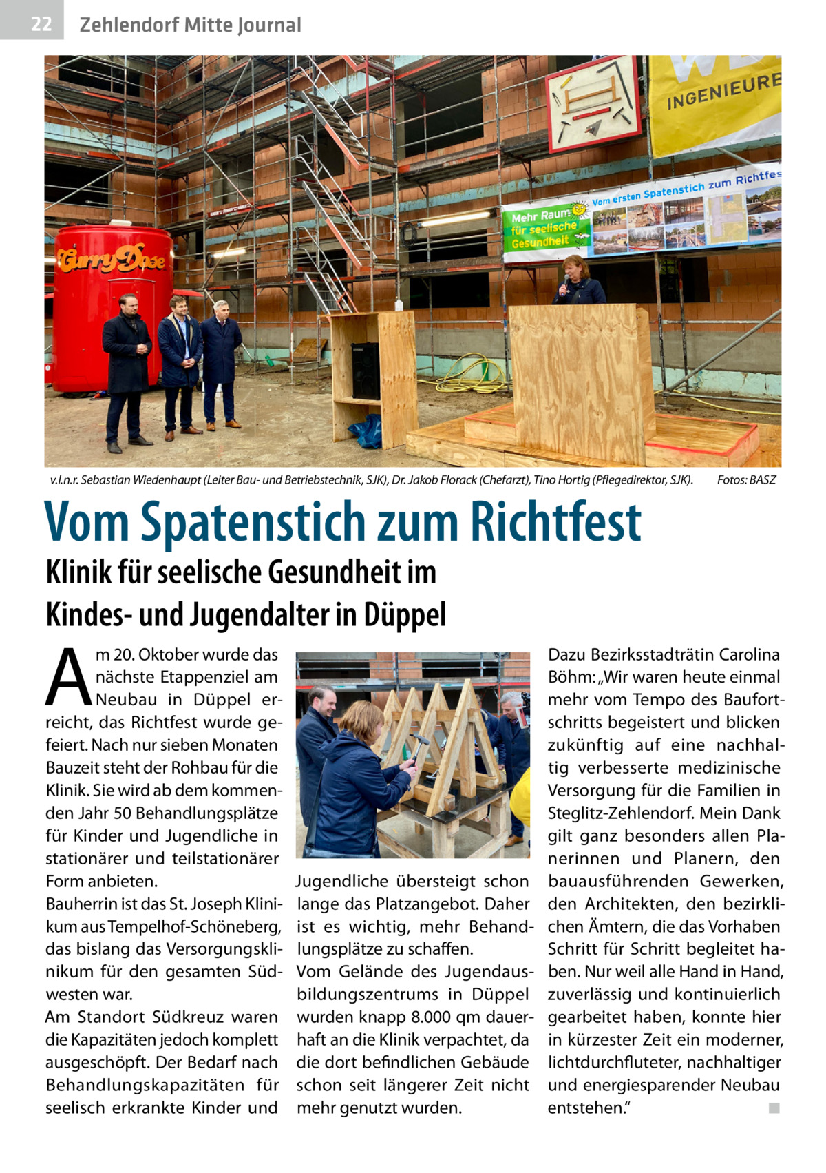 22  Zehlendorf Mitte Journal  v.l.n.r. Sebastian Wiedenhaupt (Leiter Bau- und Betriebstechnik, SJK), Dr. Jakob Florack (Chefarzt), Tino Hortig (Pflegedirektor, SJK). �  Vom Spatenstich zum Richtfest  Fotos: BASZ  Klinik für seelische Gesundheit im Kindes- und Jugendalter in Düppel  A  m 20. Oktober wurde das nächste Etappenziel am Neubau in Düppel erreicht, das Richtfest wurde gefeiert. Nach nur sieben Monaten Bauzeit steht der Rohbau für die Klinik. Sie wird ab dem kommenden Jahr 50 Behandlungsplätze für Kinder und Jugendliche in stationärer und teilstationärer Form anbieten. Bauherrin ist das St. Joseph Klinikum aus Tempelhof-Schöneberg, das bislang das Versorgungsklinikum für den gesamten Südwesten war. Am Standort Südkreuz waren die Kapazitäten jedoch komplett ausgeschöpft. Der Bedarf nach Behandlungskapazitäten für seelisch erkrankte Kinder und  Jugendliche übersteigt schon lange das Platzangebot. Daher ist es wichtig, mehr Behandlungsplätze zu schaffen. Vom Gelände des Jugendausbildungszentrums in Düppel wurden knapp 8.000 qm dauerhaft an die Klinik verpachtet, da die dort befindlichen Gebäude schon seit längerer Zeit nicht mehr genutzt wurden.  Dazu Bezirksstadträtin Carolina Böhm: „Wir waren heute einmal mehr vom Tempo des Baufortschritts begeistert und blicken zukünftig auf eine nachhaltig verbesserte medizinische Versorgung für die Familien in Steglitz-Zehlendorf. Mein Dank gilt ganz besonders allen Planerinnen und Planern, den bauausführenden Gewerken, den Architekten, den bezirklichen Ämtern, die das Vorhaben Schritt für Schritt begleitet haben. Nur weil alle Hand in Hand, zuverlässig und kontinuierlich gearbeitet haben, konnte hier in kürzester Zeit ein moderner, lichtdurchfluteter, nachhaltiger und energiesparender Neubau entstehen.“� ◾