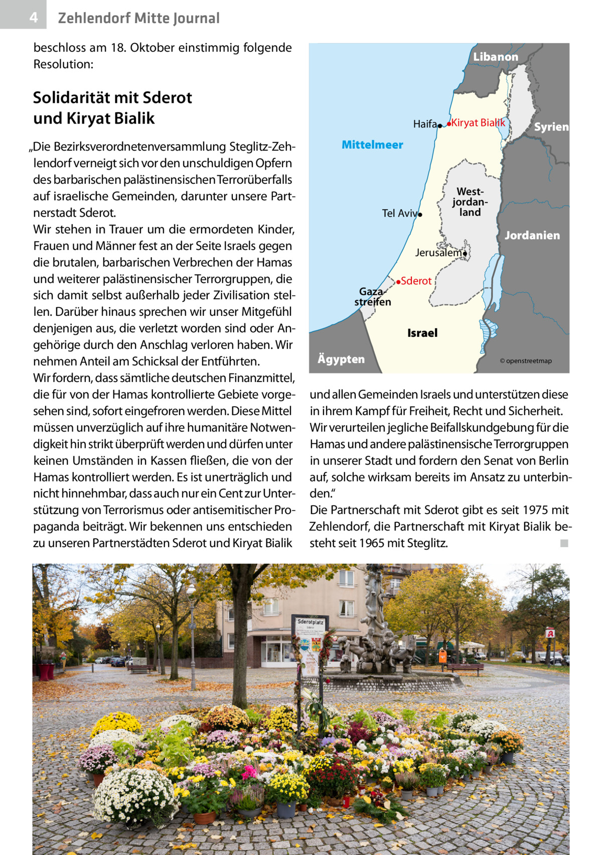 4  Zehlendorf Mitte Journal  beschloss am 18. Oktober einstimmig folgende Resolution:  Libanon  Solidarität mit Sderot und Kiryat Bialik „Die Bezirksverordnetenversammlung Steglitz-Zehlendorf verneigt sich vor den unschuldigen Opfern des barbarischen palästinensischen Terrorüberfalls auf israelische Gemeinden, darunter unsere Partnerstadt Sderot. Wir stehen in Trauer um die ermordeten Kinder, Frauen und Männer fest an der Seite Israels gegen die brutalen, barbarischen Verbrechen der Hamas und weiterer palästinensischer Terrorgruppen, die sich damit selbst außerhalb jeder Zivilisation stellen. Darüber hinaus sprechen wir unser Mitgefühl denjenigen aus, die verletzt worden sind oder Angehörige durch den Anschlag verloren haben. Wir nehmen Anteil am Schicksal der Entführten. Wir fordern, dass sämtliche deutschen Finanzmittel, die für von der Hamas kontrollierte Gebiete vorgesehen sind, sofort eingefroren werden. Diese Mittel müssen unverzüglich auf ihre humanitäre Notwendigkeit hin strikt überprüft werden und dürfen unter keinen Umständen in Kassen fließen, die von der Hamas kontrolliert werden. Es ist unerträglich und nicht hinnehmbar, dass auch nur ein Cent zur Unterstützung von Terrorismus oder antisemitischer Propaganda beiträgt. Wir bekennen uns entschieden zu unseren Partnerstädten Sderot und Kiryat Bialik  Haifa  Kiryat Bialik  Syrien  Mittelmeer  Tel Aviv  Westjordanland  Jordanien Jerusalem Gazastreifen  Sderot  Israel Ägypten  © openstreetmap  und allen Gemeinden Israels und unterstützen diese in ihrem Kampf für Freiheit, Recht und Sicherheit. Wir verurteilen jegliche Beifallskundgebung für die Hamas und andere palästinensische Terrorgruppen in unserer Stadt und fordern den Senat von Berlin auf, solche wirksam bereits im Ansatz zu unterbinden.“ Die Partnerschaft mit Sderot gibt es seit 1975 mit Zehlendorf, die Partnerschaft mit Kiryat Bialik besteht seit 1965 mit Steglitz.� ◾