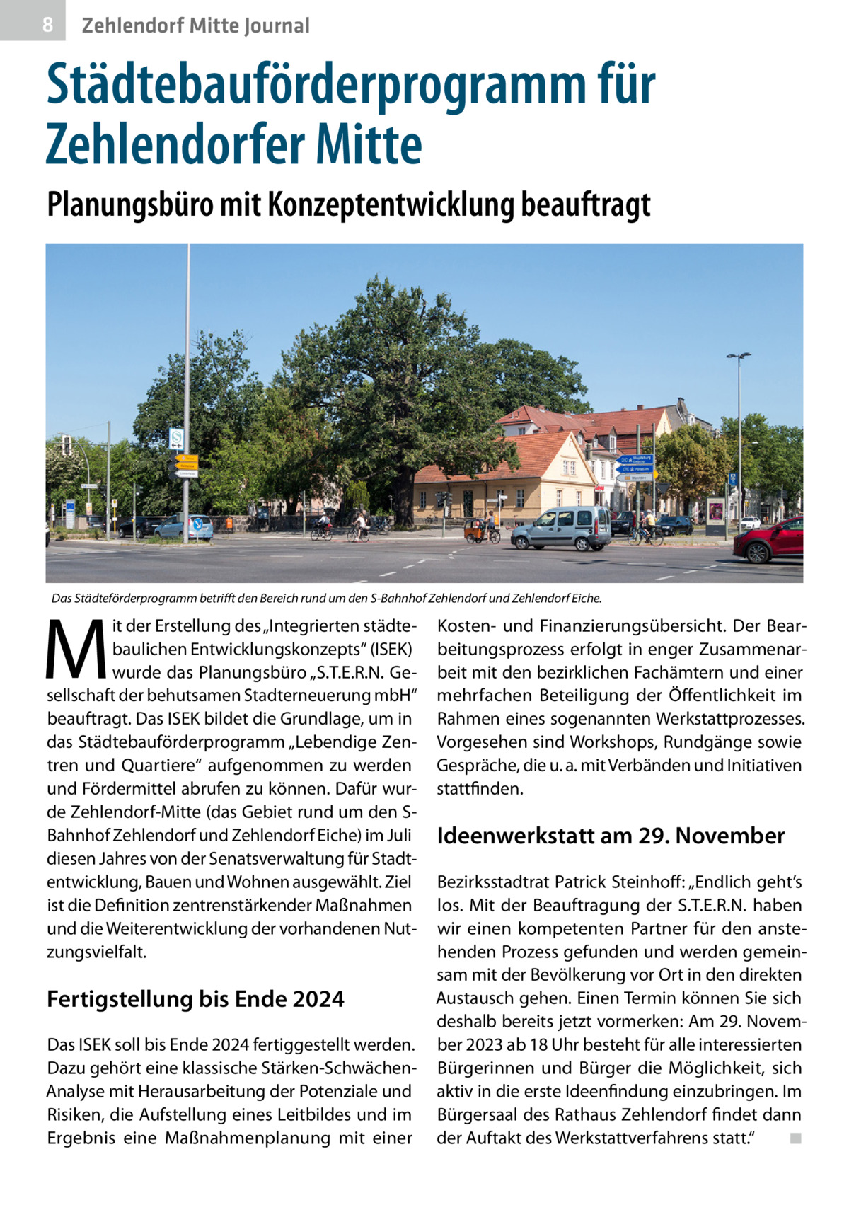 8  Zehlendorf Mitte Journal  Städtebauförderprogramm für Zehlendorfer Mitte Planungsbüro mit Konzeptentwicklung beauftragt  Das Städteförderprogramm betrifft den Bereich rund um den S-Bahnhof Zehlendorf und Zehlendorf Eiche.  M  it der Erstellung des „Integrierten städtebaulichen Entwicklungskonzepts“ (ISEK) wurde das Planungsbüro „S.T.E.R.N. Gesellschaft der behutsamen Stadterneuerung mbH“ beauftragt. Das ISEK bildet die Grundlage, um in das Städtebauförderprogramm „Lebendige Zentren und Quartiere“ aufgenommen zu werden und Fördermittel abrufen zu können. Dafür wurde Zehlendorf-Mitte (das Gebiet rund um den SBahnhof Zehlendorf und Zehlendorf Eiche) im Juli diesen Jahres von der Senatsverwaltung für Stadtentwicklung, Bauen und Wohnen ausgewählt. Ziel ist die Definition zentrenstärkender Maßnahmen und die Weiterentwicklung der vorhandenen Nutzungsvielfalt.  Fertigstellung bis Ende 2024 Das ISEK soll bis Ende 2024 fertiggestellt werden. Dazu gehört eine klassische Stärken-SchwächenAnalyse mit Herausarbeitung der Potenziale und Risiken, die Aufstellung eines Leitbildes und im Ergebnis eine Maßnahmenplanung mit einer  Kosten- und Finanzierungsübersicht. Der Bearbeitungsprozess erfolgt in enger Zusammenarbeit mit den bezirklichen Fachämtern und einer mehrfachen Beteiligung der Öffentlichkeit im Rahmen eines sogenannten Werkstattprozesses. Vorgesehen sind Workshops, Rundgänge sowie Gespräche, die u. a. mit Verbänden und Initiativen stattfinden.  Ideenwerkstatt am 29. November Bezirksstadtrat Patrick Steinhoff: „Endlich geht’s los. Mit der Beauftragung der S.T.E.R.N. haben wir einen kompetenten Partner für den anstehenden Prozess gefunden und werden gemeinsam mit der Bevölkerung vor Ort in den direkten Austausch gehen. Einen Termin können Sie sich deshalb bereits jetzt vormerken: Am 29. November 2023 ab 18 Uhr besteht für alle interessierten Bürgerinnen und Bürger die Möglichkeit, sich aktiv in die erste Ideenfindung einzubringen. Im Bürgersaal des Rathaus Zehlendorf findet dann der Auftakt des Werkstattverfahrens statt.“� ◾