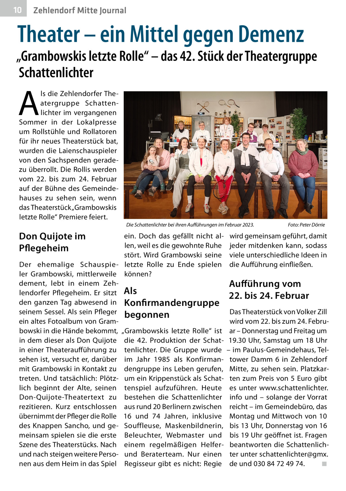 10  Zehlendorf Mitte Journal  Theater – ein Mittel gegen Demenz  „Grambowskis letzte Rolle“ – das 42. Stück der Theatergruppe Schattenlichter  A  ls die Zehlendorfer Theatergruppe Schattenlichter im vergangenen Sommer in der Lokalpresse um Rollstühle und Rollatoren für ihr neues Theaterstück bat, wurden die Laienschauspieler von den Sachspenden geradezu überrollt. Die Rollis werden vom 22. bis zum 24.  Februar auf der Bühne des Gemeindehauses zu sehen sein, wenn das Theaterstück „Grambowskis letzte Rolle“ Premiere feiert. Die Schattenlichter bei ihren Aufführungen im Februar 2023.�  Don Quijote im Pflegeheim  ein. Doch das gefällt nicht allen, weil es die gewohnte Ruhe stört. Wird Grambowski seine Der ehemalige Schauspie- letzte Rolle zu Ende spielen ler Grambowski, mittlerweile können? dement, lebt in einem Zehlendorfer Pflegeheim. Er sitzt Als den ganzen Tag abwesend in Konfirmandengruppe seinem Sessel. Als sein Pfleger begonnen ein altes Fotoalbum von Grambowski in die Hände bekommt, „Grambowskis letzte Rolle“ ist in dem dieser als Don Quijote die 42. Produktion der Schatin einer Theateraufführung zu tenlichter. Die Gruppe wurde sehen ist, versucht er, darüber im Jahr 1985 als Konfirman­ mit Grambowski in Kontakt zu dengruppe ins Leben gerufen, treten. Und tatsächlich: Plötz- um ein Krippenstück als Schatlich beginnt der Alte, seinen tenspiel aufzuführen. Heute Don-Quijote-Theatertext zu bestehen die Schattenlichter rezitieren. Kurz entschlossen aus rund 20 Berlinern zwischen übernimmt der Pfleger die Rolle 16 und 74  Jahren, inklusive des Knappen Sancho, und ge- Souffleuse, Maskenbildnerin, meinsam spielen sie die erste Beleuchter, Webmaster und Szene des Theaterstücks. Nach einem regelmäßigen Helferund nach steigen weitere Perso- und Beraterteam. Nur einen nen aus dem Heim in das Spiel Regisseur gibt es nicht: Regie  Foto: Peter Dörrie  wird gemeinsam geführt, damit jeder mitdenken kann, sodass viele unterschiedliche Ideen in die Aufführung einfließen.  Aufführung vom 22. bis 24. Februar Das Theaterstück von Volker Zill wird vom 22. bis zum 24. Februar – Donnerstag und Freitag um 19.30 Uhr, Samstag um 18 Uhr – im Paulus-Gemeindehaus, Teltower Damm  6 in Zehlendorf Mitte, zu sehen sein. Platzkarten zum Preis von 5 Euro gibt es unter www.schattenlichter. info und – solange der Vorrat reicht – im Gemeindebüro, das Montag und Mittwoch von 10 bis 13 Uhr, Donnerstag von 16 bis 19 Uhr geöffnet ist. Fragen beantworten die Schattenlichter unter schattenlichter@gmx. de und 030 84 72 49 74.� ◾