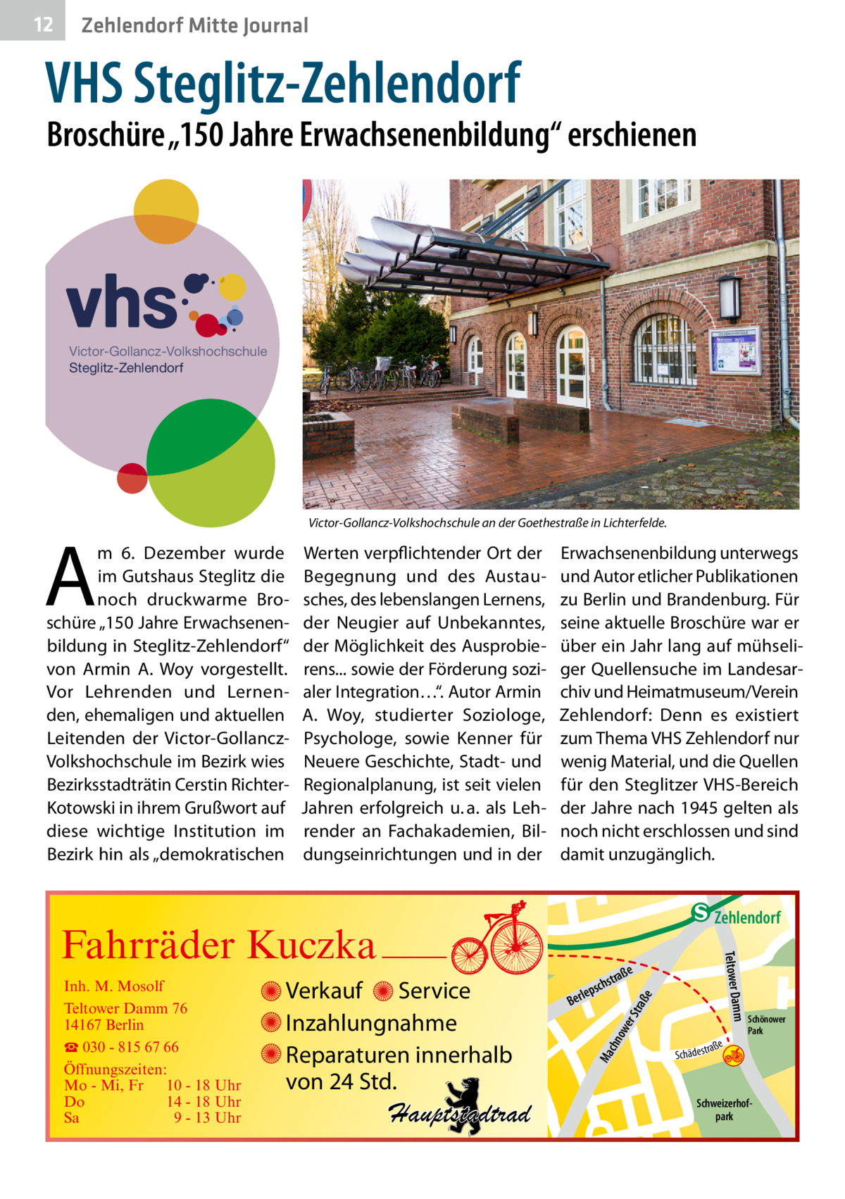 12  Zehlendorf Mitte Journal  VHS Steglitz-Zehlendorf  Broschüre „150 Jahre Erwachsenenbildung“ erschienen  Victor-Gollancz-Volkshochschule Steglitz-Zehlendorf  A  Victor-Gollancz-Volkshochschule an der Goethestraße in Lichterfelde.  m 6.  Dezember wurde im Gutshaus Steglitz die noch druckwarme Broschüre „150 Jahre Erwachsenenbildung in Steglitz-Zehlendorf“ von Armin A.  Woy vorgestellt. Vor Lehrenden und Lernenden, ehemaligen und aktuellen Leitenden der Victor-GollanczVolkshochschule im Bezirk wies Bezirksstadträtin Cerstin RichterKotowski in ihrem Grußwort auf diese wichtige Institution im Bezirk hin als „demokratischen  Werten verpflichtender Ort der Begegnung und des Austausches, des lebenslangen Lernens, der Neugier auf Unbekanntes, der Möglichkeit des Ausprobierens... sowie der Förderung sozialer Integration…“. Autor Armin A.  Woy, studierter Soziologe, Psychologe, sowie Kenner für Neuere Geschichte, Stadt- und Regionalplanung, ist seit vielen Jahren erfolgreich u. a. als Lehrender an Fachakademien, Bildungseinrichtungen und in der  Erwachsenenbildung unterwegs und Autor etlicher Publikationen zu Berlin und Brandenburg. Für seine aktuelle Broschüre war er über ein Jahr lang auf mühseliger Quellensuche im Landesarchiv und Heimatmuseum/Verein Zehlendorf: Denn es existiert zum Thema VHS Zehlendorf nur wenig Material, und die Quellen für den Steglitzer VHS-Bereich der Jahre nach 1945 gelten als noch nicht erschlossen und sind damit unzugänglich.  e  ow er S traß chn  Ma  Schönower Park  Schweizerhofpark  Str.  jery str.  str.  andd  ra ße  h rauc  Hauptstadtrad  S c hä d e s t  Mühlenstr -H Prinz  e raß  chst  leps  Ber  mm  Verkauf Service Inzahlungnahme Reparaturen innerhalb von 24 Std.  udstr.  Gertra  Inh. M. Mosolf Teltower Damm 76 14167 Berlin ☎ 030 - 815 67 66 Öffnungszeiten: Mo - Mi, Fr 10 - 18 Uhr Do 14 - 18 Uhr Sa 9 - 13 Uhr  Teltower Da  Fahrräder Kuczka  n e Stub  Zehlendorf