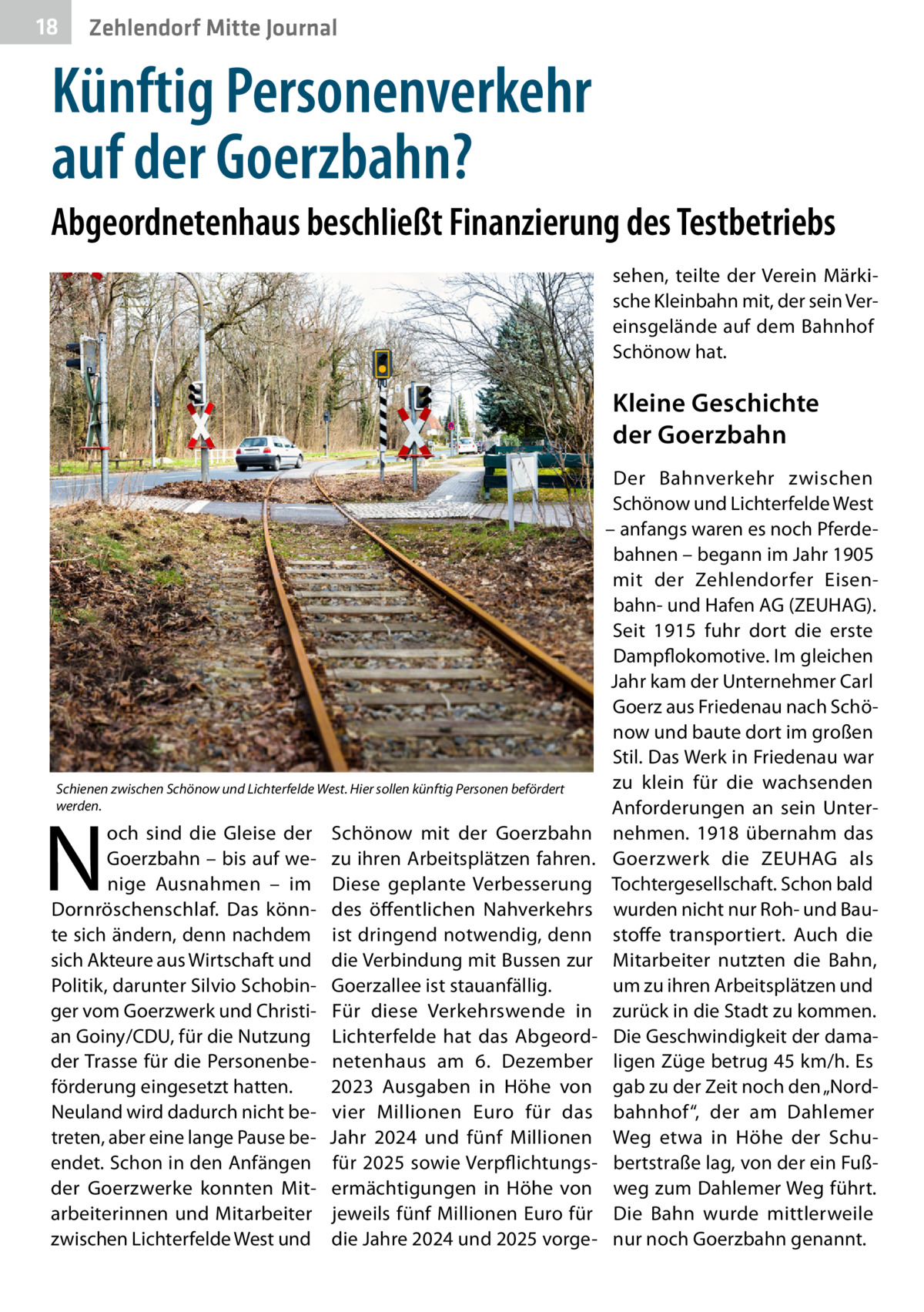 18  Zehlendorf Mitte Journal  Künftig Personenverkehr auf der Goerzbahn? Abgeordnetenhaus beschließt Finanzierung des Testbetriebs sehen, teilte der Verein Märkische Kleinbahn mit, der sein Vereinsgelände auf dem Bahnhof Schönow hat.  Kleine Geschichte der Goerzbahn  Schienen zwischen Schönow und Lichterfelde West. Hier sollen künftig Personen befördert werden.  N  och sind die Gleise der Goerzbahn – bis auf wenige Ausnahmen – im Dornröschenschlaf. Das könnte sich ändern, denn nachdem sich Akteure aus Wirtschaft und Politik, darunter Silvio Schobinger vom Goerzwerk und Christian Goiny/CDU, für die Nutzung der Trasse für die Personenbeförderung eingesetzt hatten. Neuland wird dadurch nicht betreten, aber eine lange Pause beendet. Schon in den Anfängen der Goerzwerke konnten Mitarbeiterinnen und Mitarbeiter zwischen Lichterfelde West und  Schönow mit der Goerzbahn zu ihren Arbeitsplätzen fahren. Diese geplante Verbesserung des öffentlichen Nahverkehrs ist dringend notwendig, denn die Verbindung mit Bussen zur Goerzallee ist stauanfällig. Für diese Verkehrswende in Lichterfelde hat das Abgeordnetenhaus am 6.  Dezember 2023 Ausgaben in Höhe von vier Millionen Euro für das Jahr 2024 und fünf Millionen für 2025 sowie Verpflichtungsermächtigungen in Höhe von jeweils fünf Millionen Euro für die Jahre 2024 und 2025 vorge Der Bahnverkehr zwischen Schönow und Lichterfelde West – anfangs waren es noch Pferdebahnen – begann im Jahr 1905 mit der Zehlendorfer Eisenbahn- und Hafen AG (ZEUHAG). Seit 1915 fuhr dort die erste Dampflokomotive. Im gleichen Jahr kam der Unternehmer Carl Goerz aus Friedenau nach Schönow und baute dort im großen Stil. Das Werk in Friedenau war zu klein für die wachsenden Anforderungen an sein Unternehmen. 1918 übernahm das Goerzwerk die ZEUHAG als Tochtergesellschaft. Schon bald wurden nicht nur Roh- und Baustoffe transportiert. Auch die Mitarbeiter nutzten die Bahn, um zu ihren Arbeitsplätzen und zurück in die Stadt zu kommen. Die Geschwindigkeit der damaligen Züge betrug 45 km/h. Es gab zu der Zeit noch den „Nordbahnhof“, der am Dahlemer Weg etwa in Höhe der Schubertstraße lag, von der ein Fußweg zum Dahlemer Weg führt. Die Bahn wurde mittlerweile nur noch Goerzbahn genannt.