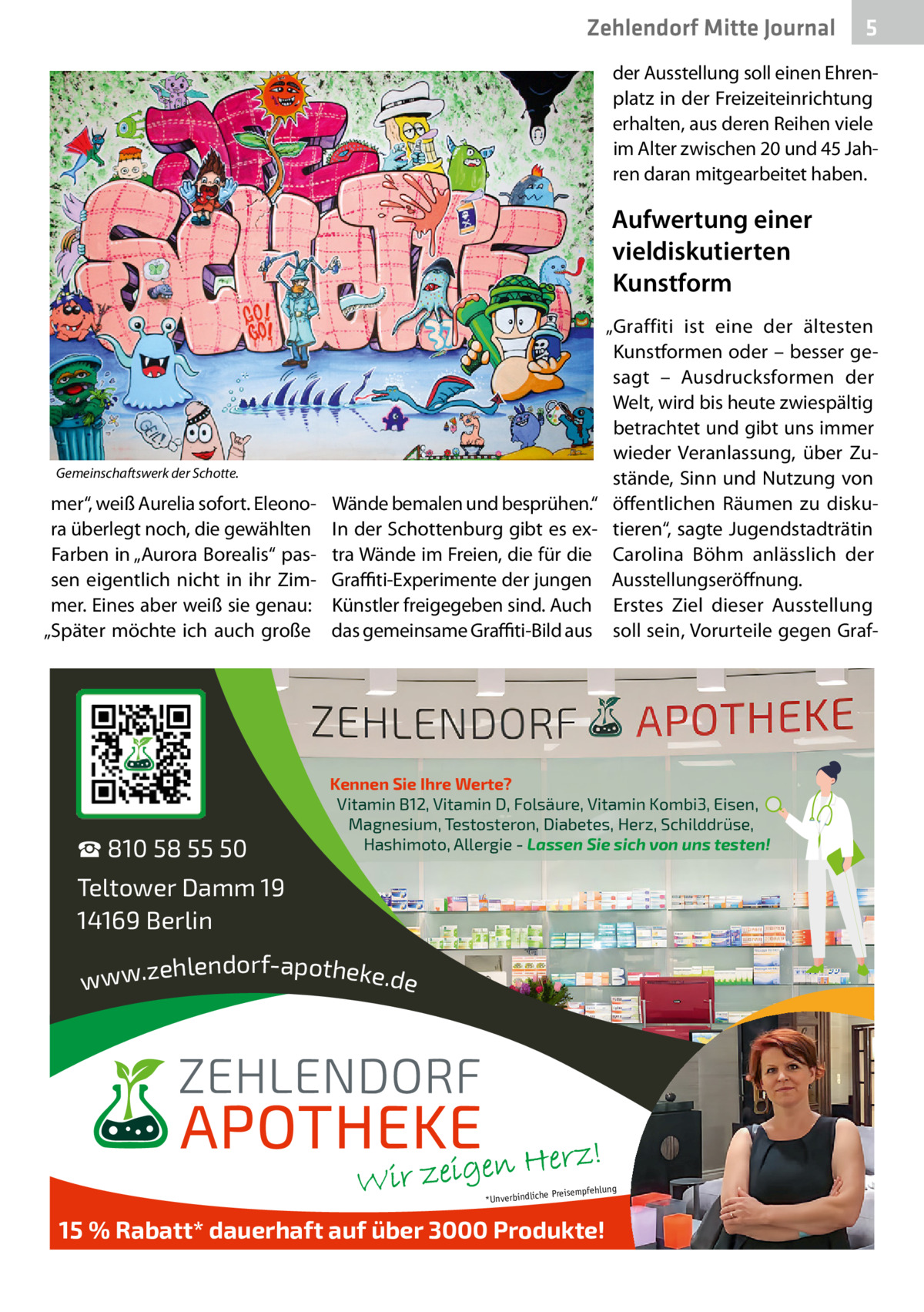 Zehlendorf Mitte Journal  5  der Ausstellung soll einen Ehrenplatz in der Freizeiteinrichtung erhalten, aus deren Reihen viele im Alter zwischen 20 und 45 Jahren daran mitgearbeitet haben.  Aufwertung einer vieldiskutierten Kunstform  Gemeinschaftswerk der Schotte.  mer“, weiß Aurelia sofort. Eleonora überlegt noch, die gewählten Farben in „Aurora Borealis“ passen eigentlich nicht in ihr Zimmer. Eines aber weiß sie genau: „Später möchte ich auch große  ☎ 810 58 55 50  Wände bemalen und besprühen.“ In der Schottenburg gibt es extra Wände im Freien, die für die Graffiti-Experimente der jungen Künstler freigegeben sind. Auch das gemeinsame Graffiti-Bild aus  „Graffiti ist eine der ältesten Kunstformen oder – besser gesagt – Ausdrucksformen der Welt, wird bis heute zwiespältig betrachtet und gibt uns immer wieder Veranlassung, über Zustände, Sinn und Nutzung von öffentlichen Räumen zu diskutieren“, sagte Jugendstadträtin Carolina Böhm anlässlich der Ausstellungseröffnung. Erstes Ziel dieser Ausstellung soll sein, Vorurteile gegen Graf Kennen Sie Ihre Werte? Vitamin B12, Vitamin D, Folsäure, Vitamin Kombi3, Eisen, Magnesium, Testosteron, Diabetes, Herz, Schilddrüse, Hashimoto, Allergie - Lassen Sie sich von uns testen!  Teltower Damm 19 14169 Berlin ehlendorf-apotheke.de www.z  ng  e Preisempfehlu *Unverbindlich  15 % Rabatt* dauerhaft auf über 3000 Produkte!