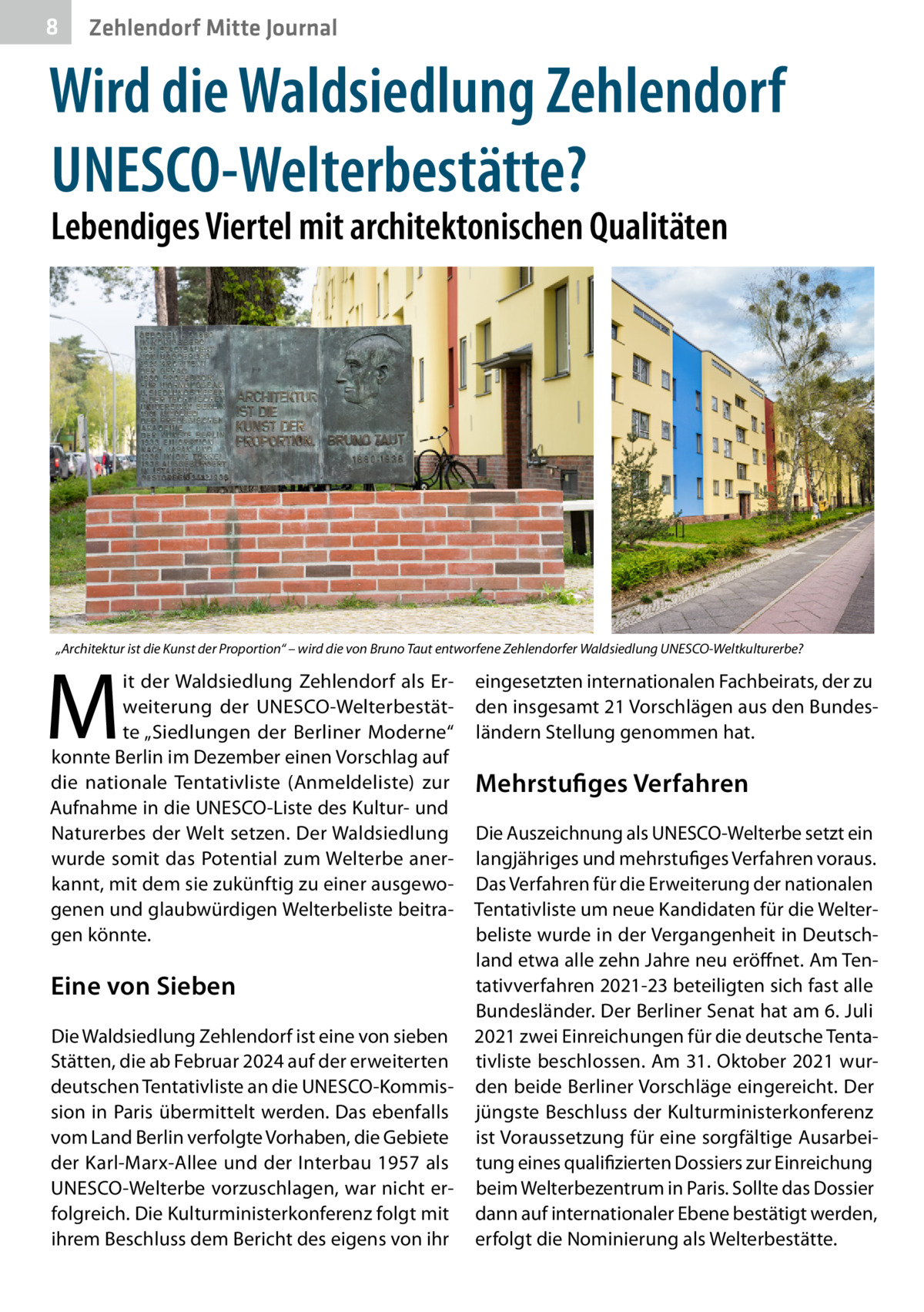 8  Zehlendorf Mitte Journal  Wird die Waldsiedlung Zehlendorf UNESCO-Welterbestätte? Lebendiges Viertel mit architektonischen Qualitäten  „Architektur ist die Kunst der Proportion“ – wird die von Bruno Taut entworfene Zehlendorfer Waldsiedlung UNESCO-Weltkulturerbe?  M  it der Waldsiedlung Zehlendorf als Erweiterung der UNESCO-Welterbestätte „Siedlungen der Berliner Moderne“ konnte Berlin im Dezember einen Vorschlag auf die nationale Tentativliste (Anmeldeliste) zur Aufnahme in die UNESCO-Liste des Kultur- und Naturerbes der Welt setzen. Der Waldsiedlung wurde somit das Potential zum Welterbe anerkannt, mit dem sie zukünftig zu einer ausgewogenen und glaubwürdigen Welterbeliste beitragen könnte.  Eine von Sieben Die Waldsiedlung Zehlendorf ist eine von sieben Stätten, die ab Februar 2024 auf der erweiterten deutschen Tentativliste an die UNESCO-Kommission in Paris übermittelt werden. Das ebenfalls vom Land Berlin verfolgte Vorhaben, die Gebiete der Karl-Marx-Allee und der Interbau 1957 als UNESCO-Welterbe vorzuschlagen, war nicht erfolgreich. Die Kulturministerkonferenz folgt mit ihrem Beschluss dem Bericht des eigens von ihr  eingesetzten internationalen Fachbeirats, der zu den insgesamt 21 Vorschlägen aus den Bundesländern Stellung genommen hat.  Mehrstufiges Verfahren Die Auszeichnung als ­UNESCO-Welterbe setzt ein langjähriges und mehrstufiges Verfahren voraus. Das Verfahren für die Erweiterung der nationalen Tentativliste um neue Kandidaten für die Welterbeliste wurde in der Vergangenheit in Deutschland etwa alle zehn Jahre neu eröffnet. Am Tentativverfahren 2021-23 beteiligten sich fast alle Bundesländer. Der Berliner Senat hat am 6. Juli 2021 zwei Einreichungen für die deutsche Tentativliste beschlossen. Am 31. Oktober 2021 wurden beide Berliner Vorschläge eingereicht. Der jüngste Beschluss der Kulturministerkonferenz ist Voraussetzung für eine sorgfältige Ausarbeitung eines qualifizierten Dossiers zur Einreichung beim Welterbezentrum in Paris. Sollte das Dossier dann auf internationaler Ebene bestätigt werden, erfolgt die Nominierung als Welterbestätte.