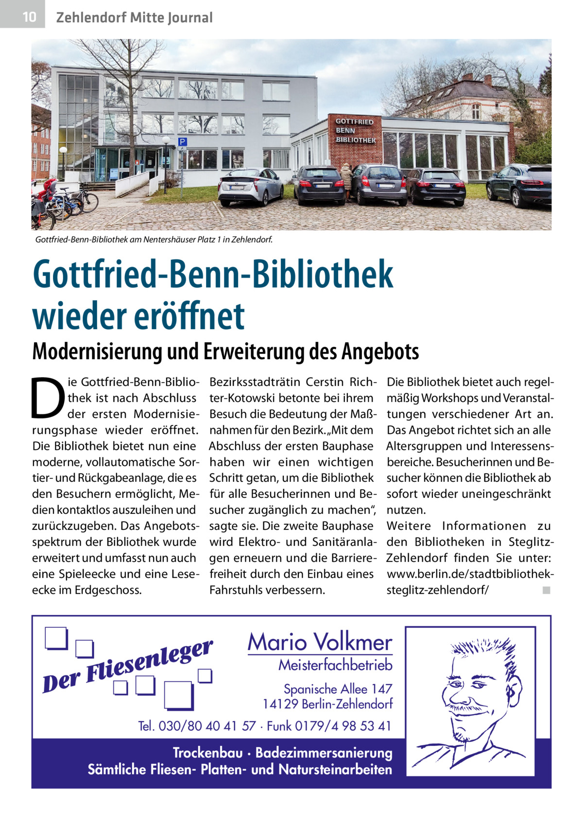 10  Zehlendorf Mitte Journal  Gottfried-Benn-Bibliothek am Nentershäuser Platz 1 in Zehlendorf.  Gottfried-Benn-Bibliothek wieder eröffnet  Modernisierung und Erweiterung des Angebots  D  ie Gottfried-Benn-Bibliothek ist nach Abschluss der ersten Modernisierungsphase wieder eröffnet. Die Bibliothek bietet nun eine moderne, vollautomatische Sortier- und Rückgabeanlage, die es den Besuchern ermöglicht, Medien kontaktlos auszuleihen und zurückzugeben. Das Angebotsspektrum der Bibliothek wurde erweitert und umfasst nun auch eine Spieleecke und eine Leseecke im Erdgeschoss.  Bezirksstadträtin Cerstin Richter-Kotowski betonte bei ihrem Besuch die Bedeutung der Maßnahmen für den Bezirk. „Mit dem Abschluss der ersten Bauphase haben wir einen wichtigen Schritt getan, um die Bibliothek für alle Besucherinnen und Besucher zugänglich zu machen“, sagte sie. Die zweite Bauphase wird Elektro- und Sanitäranlagen erneuern und die Barrierefreiheit durch den Einbau eines Fahrstuhls verbessern.  Die Bibliothek bietet auch regelmäßig Workshops und Veranstaltungen verschiedener Art an. Das Angebot richtet sich an alle Altersgruppen und Interessensbereiche. Besucherinnen und Besucher können die Bibliothek ab sofort wieder uneingeschränkt nutzen. Weitere Informationen zu den Bibliotheken in SteglitzZehlendorf finden Sie unter: www.berlin.de/stadtbibliotheksteglitz-zehlendorf/� ◾  Mario Volkmer  Meisterfachbetrieb  Spanische Allee 147 14129 Berlin-Zehlendorf Tel. 030/80 40 41 57 · Funk 0179/4 98 53 41  Trockenbau · Badezimmersanierung Sämtliche Fliesen- Platten- und Natursteinarbeiten