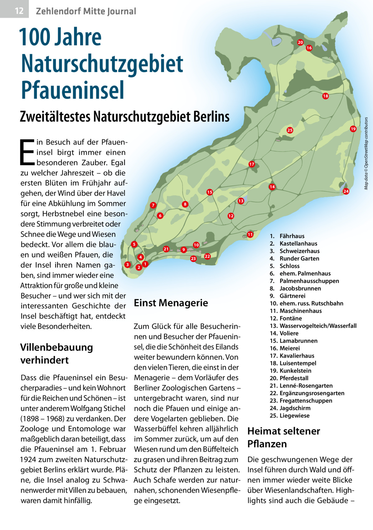 Zehlendorf Mitte Journal  100 Jahre Naturschutzgebiet Pfaueninsel 1 2 3 4 5 6 7 8 9 10 11 12 13 14 15 16 17 18 19 20 21 22 23 24 25  20  Fährhaus Kastellanhaus Schweizerhaus Runder Garten Schloss ehem. Palmenhaus Palmenhausschuppen Jacobsbrunnen Gärtnerei ehem. russ. Rutschbahn Maschinenhaus Fontäne Wasservogelteich/Wasserfall Voliere Lamabrunnen Meierei Kavalierhaus Luisentempel Kunkelsteh Pferdestall Lenné-Rosengarten Ergänzungsrosengarten Fregattenschuppen Jagdschirm Liegewiese  16  18  Zweitältestes Naturschutzgebiet Berlins  E  in Besuch auf der Pfaueninsel birgt immer einen besonderen Zauber. Egal zu welcher Jahreszeit – ob die ersten Blüten im Frühjahr auf15 gehen, der Wind über der Havel 13 8 für eine Abkühlung im Sommer 7 sorgt, Herbstnebel eine beson6 12 dere Stimmung verbreitet oder Schnee die Wege und Wiesen 5 10 bedeckt. Vor allem die blau21 9 en und weißen Pfauen, die 22 4 23 der Insel ihren Namen ga- 3 2 1 ben, sind immer wieder eine Attraktion für große und kleine Besucher – und wer sich mit der interessanten Geschichte der Einst Menagerie Insel beschäftigt hat, entdeckt viele Besonderheiten. Zum Glück für alle Besucherinnen und Besucher der Pfaueninsel, die die Schönheit des Eilands Villenbebauung weiter bewundern können. Von verhindert den vielen Tieren, die einst in der Dass die Pfaueninsel ein Besu- Menagerie – dem Vorläufer des cherparadies – und kein Wohnort Berliner Zoologischen Gartens – für die Reichen und Schönen – ist untergebracht waren, sind nur unter anderem Wolfgang Stichel noch die Pfauen und einige an(1898 – 1968) zu verdanken. Der dere Vogelarten geblieben. Die Zoologe und Entomologe war Wasserbüffel kehren alljährlich maßgeblich daran beteiligt, dass im Sommer zurück, um auf den die Pfaueninsel am 1.  Februar Wiesen rund um den Büffelteich 1924 zum zweiten Naturschutz- zu grasen und ihren Beitrag zum gebiet Berlins erklärt wurde. Plä- Schutz der Pflanzen zu leisten. ne, die Insel analog zu Schwa- Auch Schafe werden zur naturnenwerder mit Villen zu bebauen, nahen, schonenden Wiesenpflewaren damit hinfällig. ge eingesetzt.  19  25  17  14  11  1. 2. 3. 4. 5. 6. 7. 8. 9. 10. 11. 12. 13. 14. 15. 16. 17. 18. 19. 20. 21. 22. 23. 24. 25.  24  Fährhaus Kastellanhaus Schweizerhaus Runder Garten Schloss ehem. Palmenhaus Palmenhausschuppen Jacobsbrunnen Gärtnerei ehem. russ. Rutschbahn Maschinenhaus Fontäne Wasservogelteich/Wasserfall Voliere Lamabrunnen Meierei Kavalierhaus Luisentempel Kunkelstein Pferdestall Lenné-Rosengarten Ergänzungsrosengarten Fregattenschuppen Jagdschirm Liegewiese  Heimat seltener Pflanzen Die geschwungenen Wege der Insel führen durch Wald und öffnen immer wieder weite Blicke über Wiesenlandschaften. Highlights sind auch die Gebäude –  Map data © OpenStreetMap contributors  12