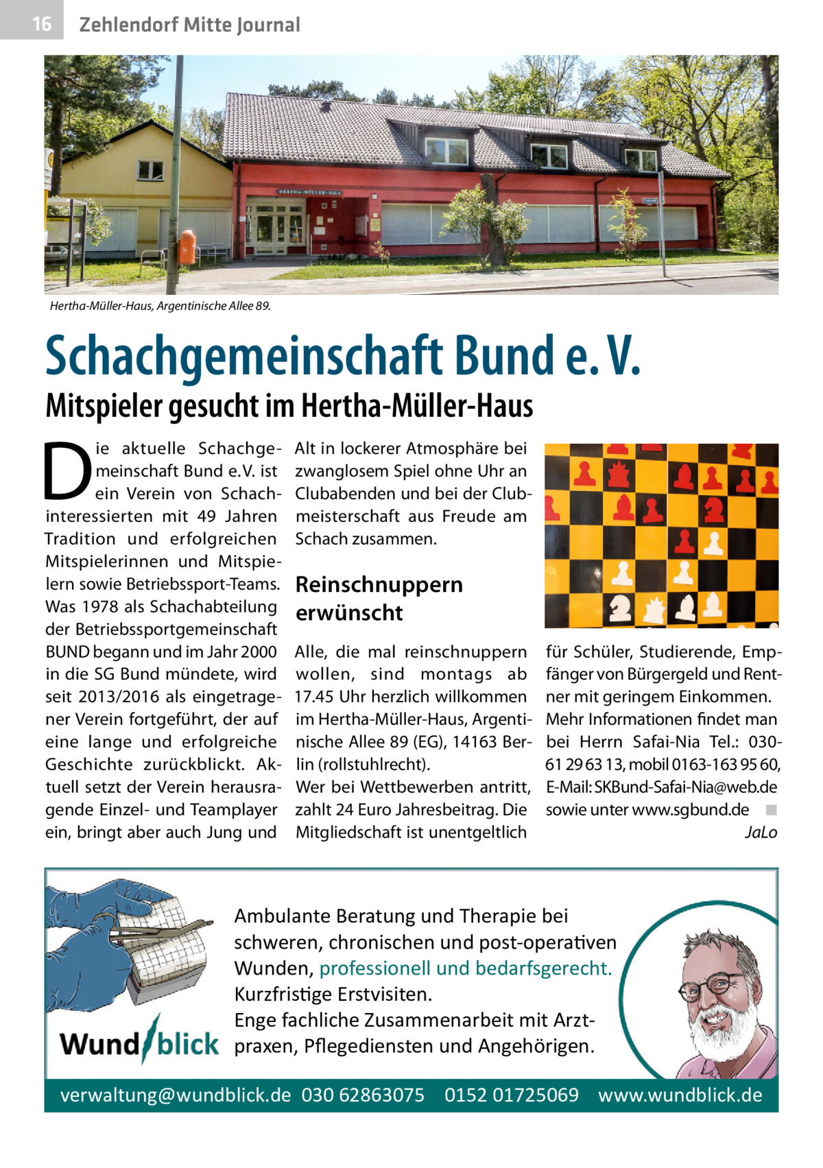 16  Zehlendorf Mitte Journal  Hertha-Müller-Haus, Argentinische Allee 89.  Schach­gemeinschaft Bund e. V. Mitspieler gesucht im Hertha-Müller-Haus  D  ie aktuelle Schachgemeinschaft Bund e. V. ist ein Verein von Schach­ interessierten mit 49  Jahren Tradition und erfolgreichen Mitspielerinnen und Mitspielern sowie Betriebssport-Teams. Was 1978 als Schachabteilung der Betriebssportgemeinschaft BUND begann und im Jahr 2000 in die SG Bund mündete, wird seit 2013/2016 als eingetragener Verein fortgeführt, der auf eine lange und erfolgreiche Geschichte zurückblickt. Aktuell setzt der Verein herausragende Einzel- und Teamplayer ein, bringt aber auch Jung und  Alt in lockerer Atmosphäre bei zwanglosem Spiel ohne Uhr an Clubabenden und bei der Clubmeisterschaft aus Freude am Schach zusammen.  Reinschnuppern erwünscht Alle, die mal reinschnuppern wollen, sind montags ab 17.45 Uhr herzlich willkommen im Hertha-Müller-Haus, Argentinische Allee 89 (EG), 14163 Berlin (rollstuhlrecht). Wer bei Wettbewerben antritt, zahlt 24 Euro Jahresbeitrag. Die Mitgliedschaft ist unentgeltlich  für Schüler, Studierende, Empfänger von Bürgergeld und Rentner mit geringem Einkommen. Mehr Informationen findet man bei Herrn Safai-Nia Tel.: 03061 29 63 13, mobil 0163-163 95 60, E-Mail: SKBund-Safai-Nia@web.de sowie unter www.sgbund.de� ◾ � JaLo  Ambulante Beratung und Therapie bei schweren, chronischen und post-opera�ven Wunden, professionell und bedarfsgerecht. Kurzfris�ge Erstvisiten. Enge fachliche Zusammenarbeit mit Arztpraxen, Pﬂegediensten und Angehörigen. verwaltung@wundblick.de 030 62863075 0152 01725069 www.wundblick.de