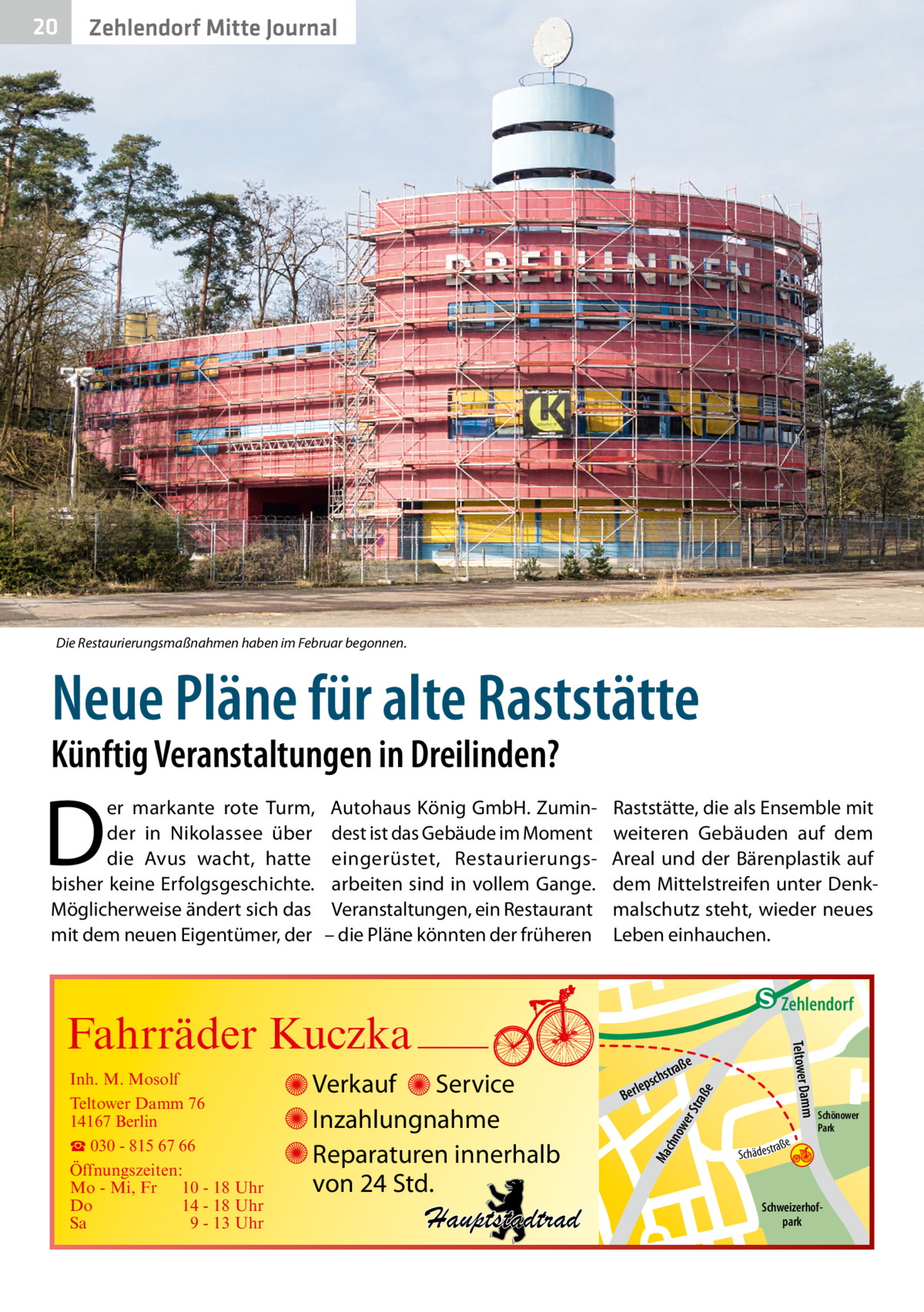 20  Zehlendorf Mitte Journal  Die Restaurierungsmaßnahmen haben im Februar begonnen.  Neue Pläne für alte Raststätte  Künftig Veranstaltungen in Dreilinden?  D  er markante rote Turm, der in Nikolassee über die Avus wacht, hatte bisher keine Erfolgsgeschichte. Möglicherweise ändert sich das mit dem neuen Eigentümer, der  Autohaus König GmbH. Zumindest ist das Gebäude im Moment eingerüstet, Restaurierungsarbeiten sind in vollem Gange. Veranstaltungen, ein Restaurant – die Pläne könnten der früheren  Raststätte, die als Ensemble mit weiteren Gebäuden auf dem Areal und der Bärenplastik auf dem Mittelstreifen unter Denkmalschutz steht, wieder neues Leben einhauchen.  e  ow er S traß chn  Ma  Schönower Park  Schweizerhofpark  Str.  jery str.  str.  andd  ra ße  h rauc  Hauptstadtrad  S c hä d e s t  Mühlenstr -H Prinz  e raß  chst  leps  Ber  mm  Verkauf Service Inzahlungnahme Reparaturen innerhalb von 24 Std.  udstr.  Gertra  Inh. M. Mosolf Teltower Damm 76 14167 Berlin ☎ 030 - 815 67 66 Öffnungszeiten: Mo - Mi, Fr 10 - 18 Uhr Do 14 - 18 Uhr Sa 9 - 13 Uhr  Teltower Da  Fahrräder Kuczka  n e Stub  Zehlendorf