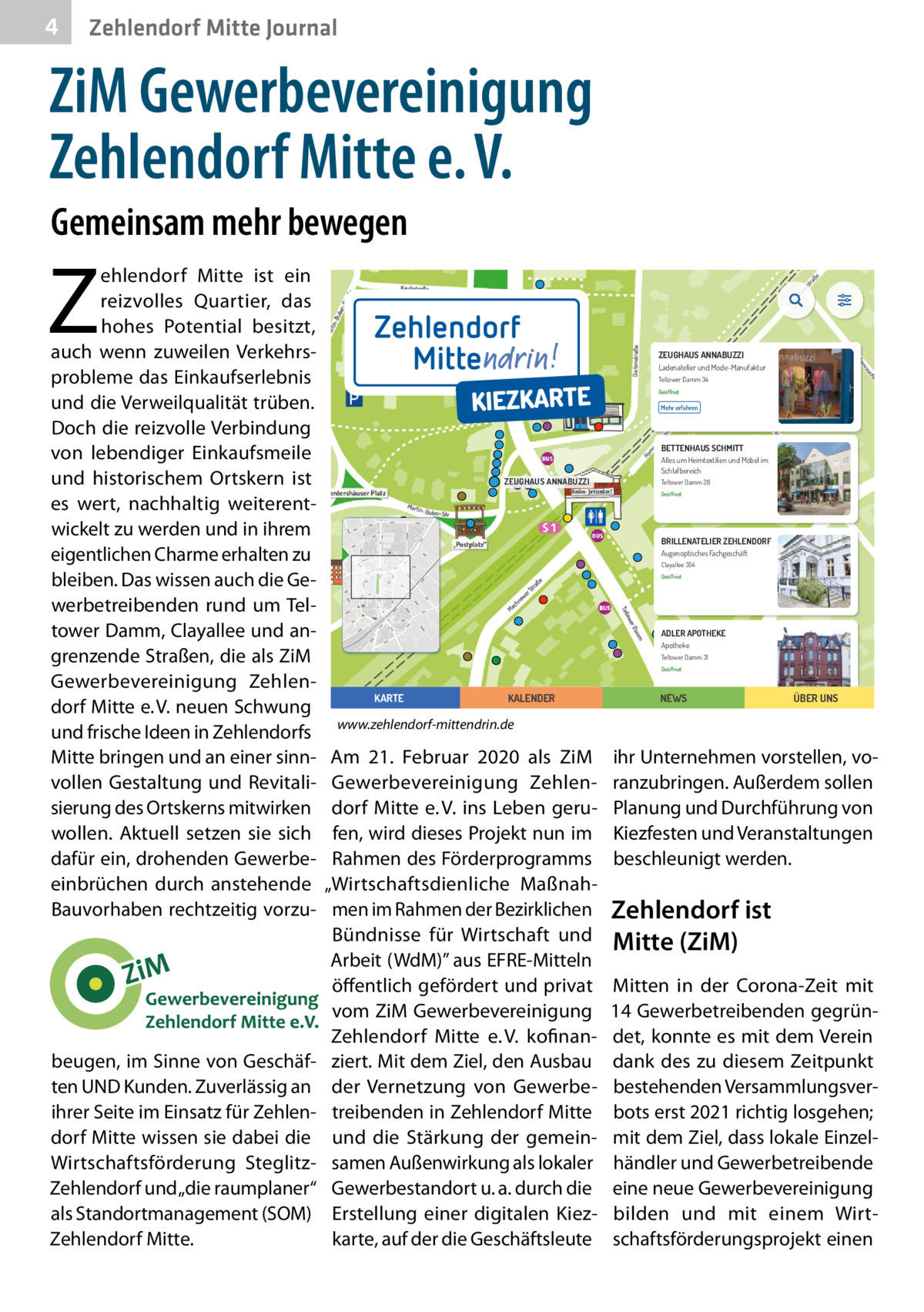 4  Zehlendorf Mitte Journal  ZiM Gewerbevereinigung Zehlendorf Mitte e. V. Gemeinsam mehr bewegen  Z  ehlendorf Mitte ist ein reizvolles Quartier, das hohes Potential besitzt, auch wenn zuweilen Verkehrsprobleme das Einkaufserlebnis und die Verweilqualität trüben. Doch die reizvolle Verbindung von lebendiger Einkaufsmeile und historischem Ortskern ist es wert, nachhaltig weiterentwickelt zu werden und in ihrem eigentlichen Charme erhalten zu bleiben. Das wissen auch die Gewerbetreibenden rund um Teltower Damm, Clayallee und angrenzende Straßen, die als ZiM Gewerbevereinigung Zehlendorf Mitte e. V. neuen Schwung und frische Ideen in Zehlendorfs Mitte bringen und an einer sinnvollen Gestaltung und Revitalisierung des Ortskerns mitwirken wollen. Aktuell setzen sie sich dafür ein, drohenden Gewerbeeinbrüchen durch anstehende Bauvorhaben rechtzeitig vorzu beugen, im Sinne von Geschäften UND Kunden. Zuverlässig an ihrer Seite im Einsatz für Zehlendorf Mitte wissen sie dabei die Wirtschaftsförderung SteglitzZehlendorf und „die raumplaner“ als Standortmanagement (SOM) Zehlendorf Mitte.      ZEUGHAUS ANNABUZZI Ladenatelier und Mode-Manufaktur Teltower Damm 34 Geöffnet  Mehr erfahren  BETTENHAUS SCHMITT Alles um Heimtextilien und Möbel im Schlafbereich  ZEUGHAUS ANNABUZZI  Teltower Damm 28 Geöffnet  BRILLENATELIER ZEHLENDORF Augenoptisches Fachgeschäft Clayallee 354 Geöffnet  ADLER APOTHEKE Apotheke Teltower Damm 31 Geöffnet  KARTE  KALENDER  NEWS  ÜBER UNS  www.zehlendorf-mittendrin.de  Am 21.  Februar 2020 als ZiM Gewerbevereinigung Zehlendorf Mitte e. V. ins Leben gerufen, wird dieses Projekt nun im Rahmen des Förderprogramms „Wirtschaftsdienliche Maßnahmen im Rahmen der Bezirklichen Bündnisse für Wirtschaft und Arbeit (WdM)” aus EFRE-Mitteln öffentlich gefördert und privat vom ZiM Gewerbevereinigung Zehlendorf Mitte e. V. kofinanziert. Mit dem Ziel, den Ausbau der Vernetzung von Gewerbetreibenden in Zehlendorf Mitte und die Stärkung der gemeinsamen Außenwirkung als lokaler Gewerbestandort u. a. durch die Erstellung einer digitalen Kiezkarte, auf der die Geschäftsleute  ihr Unternehmen vorstellen, voranzubringen. Außerdem sollen Planung und Durchführung von Kiezfesten und Veranstaltungen beschleunigt werden.  Zehlendorf ist Mitte (ZiM) Mitten in der Corona-Zeit mit 14 Gewerbetreibenden gegründet, konnte es mit dem Verein dank des zu diesem Zeitpunkt bestehenden Versammlungsverbots erst 2021 richtig losgehen; mit dem Ziel, dass lokale Einzelhändler und Gewerbetreibende eine neue Gewerbevereinigung bilden und mit einem Wirtschaftsförderungsprojekt einen