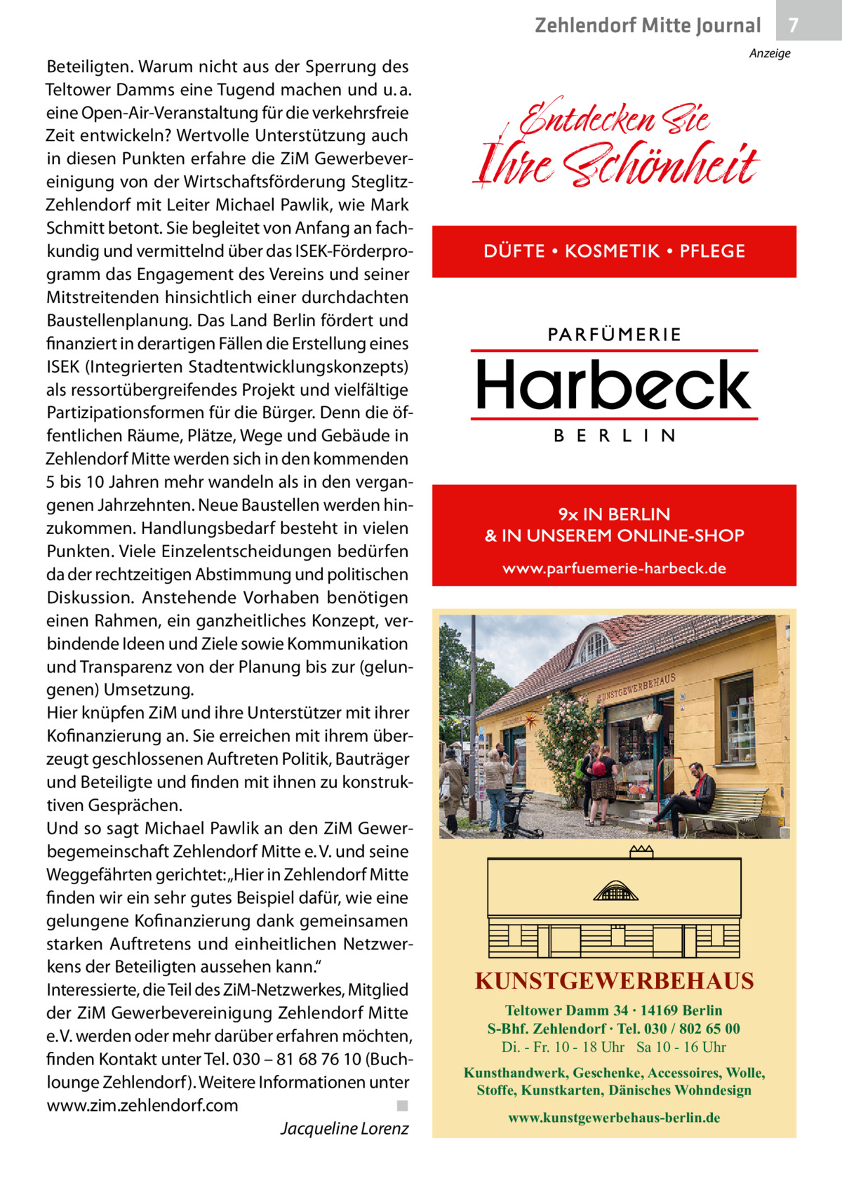 Zehlendorf Mitte Gesundheit Journal Beteiligten. Warum nicht aus der Sperrung des Teltower Damms eine Tugend machen und u. a. eine Open-Air-Veranstaltung für die verkehrsfreie Zeit entwickeln? Wertvolle Unterstützung auch in diesen Punkten erfahre die ZiM Gewerbevereinigung von der Wirtschaftsförderung SteglitzZehlendorf mit Leiter Michael Pawlik, wie Mark Schmitt betont. Sie begleitet von Anfang an fachkundig und vermittelnd über das ISEK-Förderprogramm das Engagement des Vereins und seiner Mitstreitenden hinsichtlich einer durchdachten Baustellenplanung. Das Land Berlin fördert und finanziert in derartigen Fällen die Erstellung eines ISEK (Integrierten Stadtentwicklungskonzepts) als ressortübergreifendes Projekt und vielfältige Partizipationsformen für die Bürger. Denn die öffentlichen Räume, Plätze, Wege und Gebäude in Zehlendorf Mitte werden sich in den kommenden 5 bis 10 Jahren mehr wandeln als in den vergangenen Jahrzehnten. Neue Baustellen werden hinzukommen. Handlungsbedarf besteht in vielen Punkten. Viele Einzelentscheidungen bedürfen da der rechtzeitigen Abstimmung und politischen Diskussion. Anstehende Vorhaben benötigen einen Rahmen, ein ganzheitliches Konzept, verbindende Ideen und Ziele sowie Kommunikation und Transparenz von der Planung bis zur (gelungenen) Umsetzung. Hier knüpfen ZiM und ihre Unterstützer mit ihrer Kofinanzierung an. Sie erreichen mit ihrem überzeugt geschlossenen Auftreten Politik, Bauträger und Beteiligte und finden mit ihnen zu konstruktiven Gesprächen. Und so sagt Michael Pawlik an den ZiM Gewerbegemeinschaft Zehlendorf Mitte e. V. und seine Weggefährten gerichtet: „Hier in Zehlendorf Mitte finden wir ein sehr gutes Beispiel dafür, wie eine gelungene Kofinanzierung dank gemeinsamen starken Auftretens und einheitlichen Netzwerkens der Beteiligten aussehen kann.“ Interessierte, die Teil des ZiM-Netzwerkes, Mitglied der ZiM Gewerbevereinigung Zehlendorf Mitte e. V. werden oder mehr darüber erfahren möchten, finden Kontakt unter Tel. 030 – 81 68 76 10 (Buchlounge Zehlendorf). Weitere Informationen unter www.zim.zehlendorf.com� ◾ � Jacqueline Lorenz  7  Anzeige  KUNSTGEWERBEHAUS Teltower Damm 34 ∙ 14169 Berlin S-Bhf. Zehlendorf ∙ Tel. 030 / 802 65 00 Di. - Fr. 10 - 18 Uhr Sa 10 - 16 Uhr Kunsthandwerk, Geschenke, Accessoires, Wolle, Stoffe, Kunstkarten, Dänisches Wohndesign www.kunstgewerbehaus-berlin.de