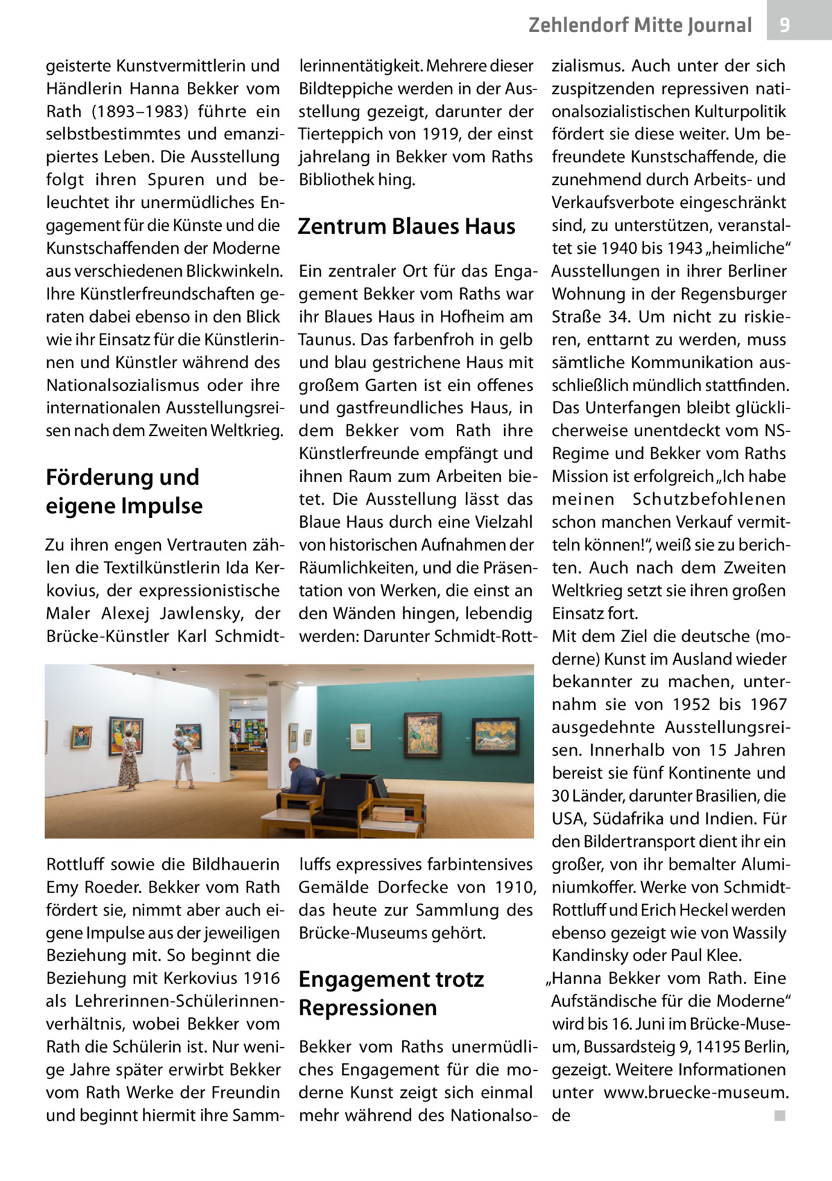 Zehlendorf Mitte Journal geisterte Kunstvermittlerin und Händlerin Hanna Bekker vom Rath (1893–1983) führte ein selbstbestimmtes und emanzipiertes Leben. Die Ausstellung folgt ihren Spuren und beleuchtet ihr unermüdliches Engagement für die Künste und die Kunstschaffenden der Moderne aus verschiedenen Blickwinkeln. Ihre Künstlerfreundschaften geraten dabei ebenso in den Blick wie ihr Einsatz für die Künstlerinnen und Künstler während des Nationalsozialismus oder ihre internationalen Ausstellungsreisen nach dem Zweiten Weltkrieg.  Förderung und eigene Impulse Zu ihren engen Vertrauten zählen die Textilkünstlerin Ida Kerkovius, der expressionistische Maler Alexej Jawlensky, der Brücke-Künstler Karl Schmidt Rottluff sowie die Bildhauerin Emy Roeder. Bekker vom Rath fördert sie, nimmt aber auch eigene Impulse aus der jeweiligen Beziehung mit. So beginnt die Beziehung mit Kerkovius 1916 als Lehrerinnen-Schülerinnenverhältnis, wobei Bekker vom Rath die Schülerin ist. Nur wenige Jahre später erwirbt Bekker vom Rath Werke der Freundin und beginnt hiermit ihre Samm lerinnentätigkeit. Mehrere dieser Bildteppiche werden in der Ausstellung gezeigt, darunter der Tierteppich von 1919, der einst jahrelang in Bekker vom Raths Bibliothek hing.  Zentrum Blaues Haus Ein zentraler Ort für das Engagement Bekker vom Raths war ihr Blaues Haus in Hofheim am Taunus. Das farbenfroh in gelb und blau gestrichene Haus mit großem Garten ist ein offenes und gastfreundliches Haus, in dem Bekker vom Rath ihre Künstlerfreunde empfängt und ihnen Raum zum Arbeiten bietet. Die Ausstellung lässt das Blaue Haus durch eine Vielzahl von historischen Aufnahmen der Räumlichkeiten, und die Präsentation von Werken, die einst an den Wänden hingen, lebendig werden: Darunter Schmidt-Rott luffs expressives farbintensives Gemälde Dorfecke von 1910, das heute zur Sammlung des Brücke-Museums gehört.  Engagement trotz Repressionen Bekker vom Raths unermüdliches Engagement für die moderne Kunst zeigt sich einmal mehr während des Nationalso 9  zialismus. Auch unter der sich zuspitzenden repressiven nationalsozialistischen Kulturpolitik fördert sie diese weiter. Um befreundete Kunstschaffende, die zunehmend durch Arbeits- und Verkaufsverbote eingeschränkt sind, zu unterstützen, veranstaltet sie 1940 bis 1943 „heimliche“ Ausstellungen in ihrer Berliner Wohnung in der Regensburger Straße  34. Um nicht zu riskieren, enttarnt zu werden, muss sämtliche Kommunikation ausschließlich mündlich stattfinden. Das Unterfangen bleibt glücklicherweise unentdeckt vom NSRegime und Bekker vom Raths Mission ist erfolgreich „Ich habe meinen Schutzbefohlenen schon manchen Verkauf vermitteln können!“, weiß sie zu berichten. Auch nach dem Zweiten Weltkrieg setzt sie ihren großen Einsatz fort. Mit dem Ziel die deutsche (moderne) Kunst im Ausland wieder bekannter zu machen, unternahm sie von 1952 bis 1967 ausgedehnte Ausstellungsreisen. Innerhalb von 15  Jahren bereist sie fünf Kontinente und 30 Länder, darunter Brasilien, die USA, Südafrika und Indien. Für den Bildertransport dient ihr ein großer, von ihr bemalter Aluminiumkoffer. Werke von SchmidtRottluff und Erich Heckel werden ebenso gezeigt wie von Wassily Kandinsky oder Paul Klee. „Hanna Bekker vom Rath. Eine Aufständische für die Moderne“ wird bis 16. Juni im Brücke-Museum, Bussardsteig 9, 14195 Berlin, gezeigt. Weitere Informationen unter www.bruecke-museum. de� ◾