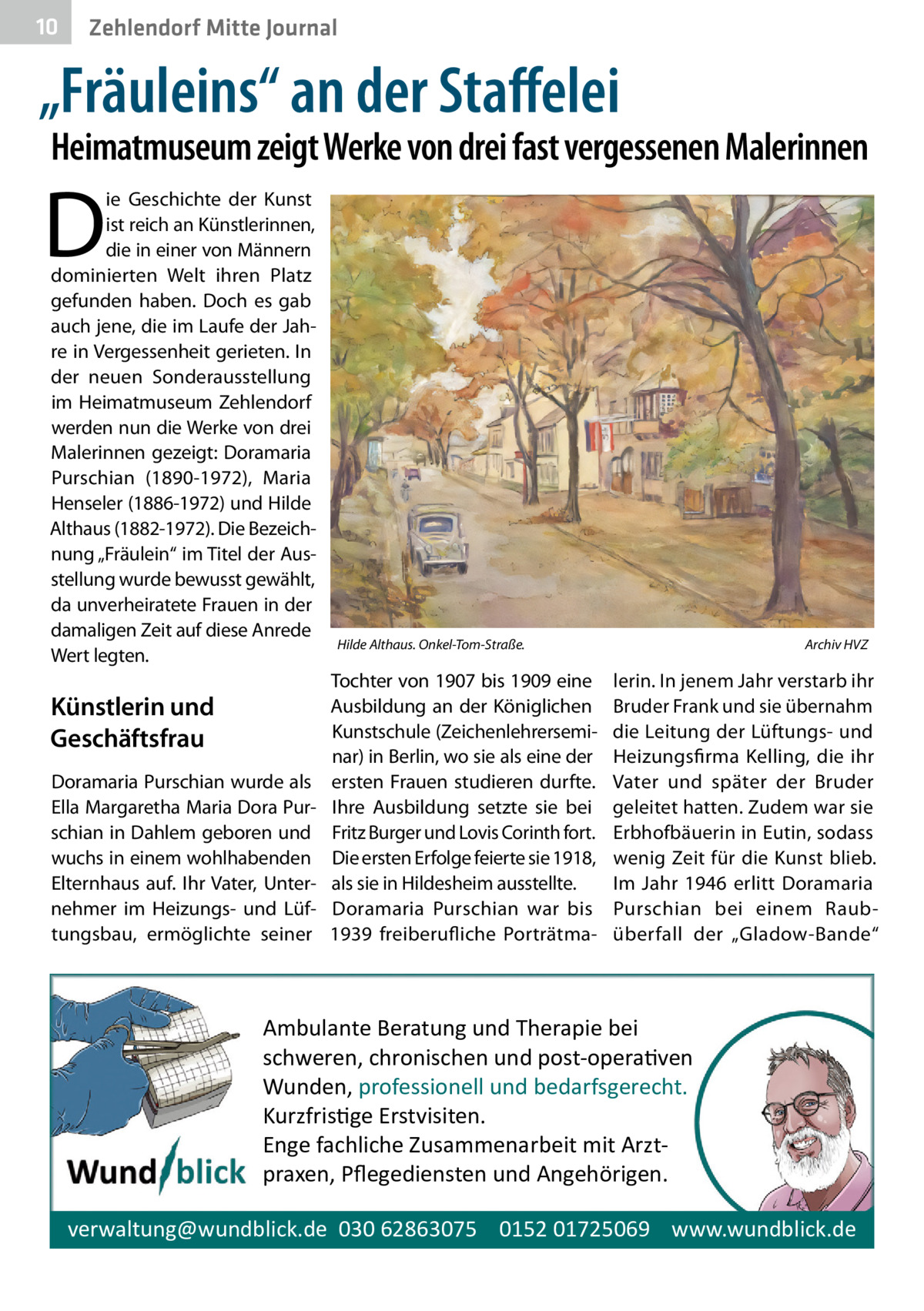 10  Zehlendorf Mitte Journal  „Fräuleins“ an der Staﬀelei  Heimatmuseum zeigt Werke von drei fast vergessenen Malerinnen  D  ie Geschichte der Kunst ist reich an Künstlerinnen, die in einer von Männern dominierten Welt ihren Platz gefunden haben. Doch es gab auch jene, die im Laufe der Jahre in Vergessenheit gerieten. In der neuen Sonderausstellung im Heimatmuseum Zehlendorf werden nun die Werke von drei Malerinnen gezeigt: Doramaria Purschian (1890-1972), Maria Henseler (1886-1972) und Hilde Althaus (1882-1972). Die Bezeichnung „Fräulein“ im Titel der Ausstellung wurde bewusst gewählt, da unverheiratete Frauen in der damaligen Zeit auf diese Anrede Wert legten.  Künstlerin und Geschäftsfrau Doramaria Purschian wurde als Ella Margaretha Maria Dora Purschian in Dahlem geboren und wuchs in einem wohlhabenden Elternhaus auf. Ihr Vater, Unternehmer im Heizungs- und Lüftungsbau, ermöglichte seiner  Hilde Althaus. Onkel-Tom-Straße.  Tochter von 1907 bis 1909 eine Ausbildung an der Königlichen Kunstschule (Zeichenlehrerseminar) in Berlin, wo sie als eine der ersten Frauen studieren durfte. Ihre Ausbildung setzte sie bei Fritz Burger und Lovis Corinth fort. Die ersten Erfolge feierte sie 1918, als sie in Hildesheim ausstellte. Doramaria Purschian war bis 1939 freiberufliche Porträtma Archiv HVZ  lerin. In jenem Jahr verstarb ihr Bruder Frank und sie übernahm die Leitung der Lüftungs- und Heizungsfirma Kelling, die ihr Vater und später der Bruder geleitet hatten. Zudem war sie Erbhofbäuerin in Eutin, sodass wenig Zeit für die Kunst blieb. Im Jahr 1946 erlitt Doramaria Purschian bei einem Raubüberfall der „Gladow-Bande“  Ambulante Beratung und Therapie bei schweren, chronischen und post-opera�ven Wunden, professionell und bedarfsgerecht. Kurzfris�ge Erstvisiten. Enge fachliche Zusammenarbeit mit Arztpraxen, Pﬂegediensten und Angehörigen. verwaltung@wundblick.de 030 62863075 0152 01725069 www.wundblick.de