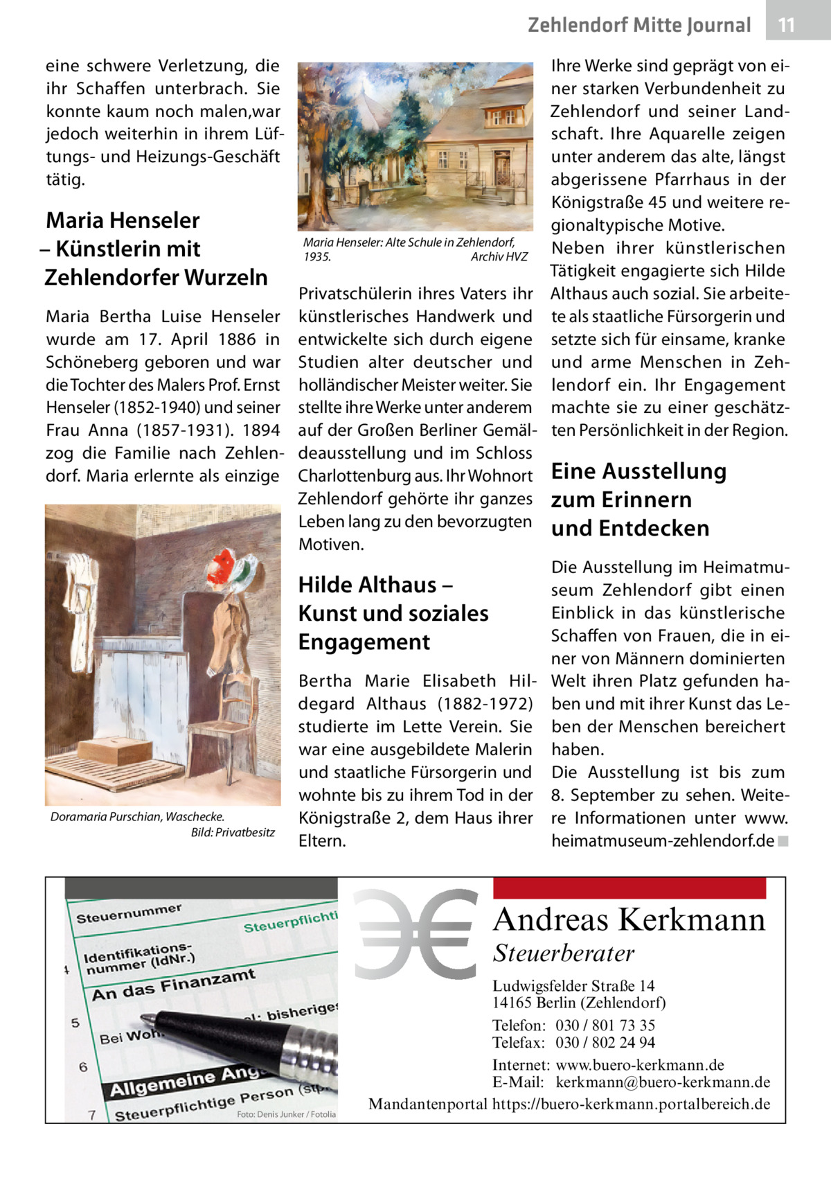 Zehlendorf Mitte Journal eine schwere Verletzung, die ihr Schaffen unterbrach. Sie konnte kaum noch malen,war jedoch weiterhin in ihrem Lüftungs- und Heizungs-Geschäft tätig.  Maria Henseler – Künstlerin mit Zehlendorfer Wurzeln Maria Bertha Luise Henseler wurde am 17.  April 1886 in Schöneberg geboren und war die Tochter des Malers Prof. Ernst Henseler (1852-1940) und seiner Frau Anna (1857-1931). 1894 zog die Familie nach Zehlendorf. Maria erlernte als einzige  Maria Henseler: Alte Schule in Zehlendorf, 1935. Archiv HVZ  Privatschülerin ihres Vaters ihr künstlerisches Handwerk und entwickelte sich durch eigene Studien alter deutscher und holländischer Meister weiter. Sie stellte ihre Werke unter anderem auf der Großen Berliner Gemäldeausstellung und im Schloss Charlottenburg aus. Ihr Wohnort Zehlendorf gehörte ihr ganzes Leben lang zu den bevorzugten Motiven.  Hilde Althaus – Kunst und soziales Engagement  Doramaria Purschian, Waschecke. Bild: Privatbesitz  Bertha Marie Elisabeth Hildegard Althaus (1882-1972) studierte im Lette Verein. Sie war eine ausgebildete Malerin und staatliche Fürsorgerin und wohnte bis zu ihrem Tod in der Königstraße 2, dem Haus ihrer Eltern.  Ihre Werke sind geprägt von einer starken Verbundenheit zu Zehlendorf und seiner Landschaft. Ihre Aquarelle zeigen unter anderem das alte, längst abgerissene Pfarrhaus in der Königstraße 45 und weitere regionaltypische Motive. Neben ihrer künstlerischen Tätigkeit engagierte sich Hilde Althaus auch sozial. Sie arbeitete als staatliche Fürsorgerin und setzte sich für einsame, kranke und arme Menschen in Zehlendorf ein. Ihr Engagement machte sie zu einer geschätzten Persönlichkeit in der Region.  Eine Ausstellung zum Erinnern und Entdecken Die Ausstellung im Heimatmuseum Zehlendorf gibt einen Einblick in das künstlerische Schaffen von Frauen, die in einer von Männern dominierten Welt ihren Platz gefunden haben und mit ihrer Kunst das Leben der Menschen bereichert haben. Die Ausstellung ist bis zum 8.  September zu sehen. Weitere Informationen unter www. heimatmuseum-zehlendorf.de ◾  Andreas Kerkmann Steuerberater  Foto: Denis Junker / Fotolia  11  Ludwigsfelder Straße 14 14165 Berlin (Zehlendorf) Telefon: 030 / 801 73 35 Telefax: 030 / 802 24 94 Internet: www.buero-kerkmann.de E-Mail: kerkmann@buero-kerkmann.de Mandantenportal https://buero-kerkmann.portalbereich.de