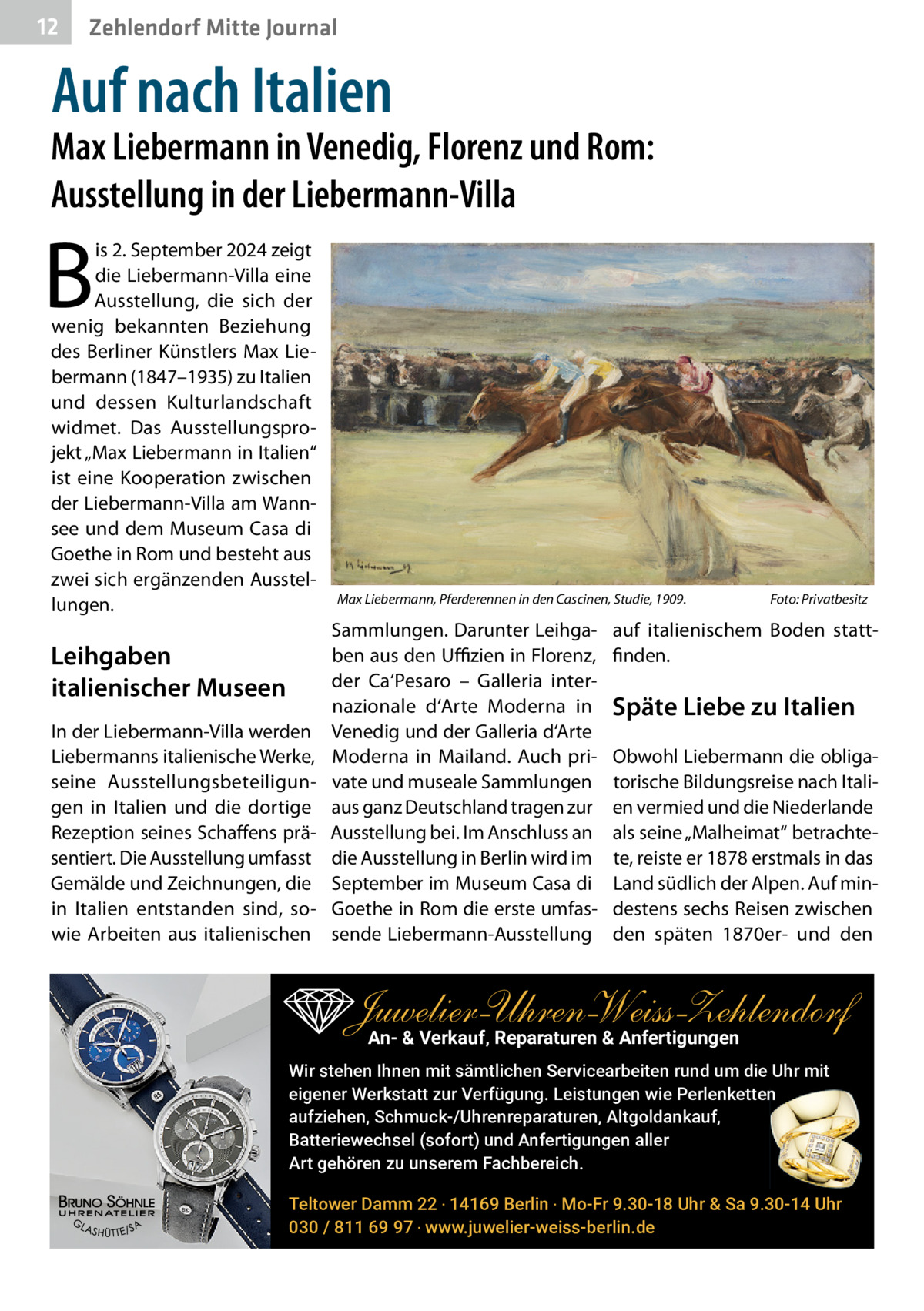 12  Zehlendorf Mitte Journal  Auf nach Italien  Max Liebermann in Venedig, Florenz und Rom: Ausstellung in der Liebermann-Villa  B  is 2. September 2024 zeigt die Liebermann-Villa eine Ausstellung, die sich der wenig bekannten Beziehung des Berliner Künstlers Max Liebermann (1847–1935) zu Italien und dessen Kulturlandschaft widmet. Das Ausstellungsprojekt „Max Liebermann in Italien“ ist eine Kooperation zwischen der Liebermann-Villa am Wannsee und dem Museum Casa di Goethe in Rom und besteht aus zwei sich ergänzenden Ausstellungen.  Leihgaben italienischer Museen In der Liebermann-Villa werden Liebermanns italienische Werke, seine Ausstellungsbeteiligungen in Italien und die dortige Rezeption seines Schaffens präsentiert. Die Ausstellung umfasst Gemälde und Zeichnungen, die in Italien entstanden sind, sowie Arbeiten aus italienischen  Max Liebermann, Pferderennen in den Cascinen, Studie, 1909.  Sammlungen. Darunter Leihgaben aus den Uﬃzien in Florenz, der Ca‘Pesaro – Galleria internazionale d‘Arte Moderna in Venedig und der Galleria d‘Arte Moderna in Mailand. Auch private und museale Sammlungen aus ganz Deutschland tragen zur Ausstellung bei. Im Anschluss an die Ausstellung in Berlin wird im September im Museum Casa di Goethe in Rom die erste umfassende Liebermann-Ausstellung  Foto: Privatbesitz  auf italienischem Boden stattfinden.  Späte Liebe zu Italien Obwohl Liebermann die obligatorische Bildungsreise nach Italien vermied und die Niederlande als seine „Malheimat“ betrachtete, reiste er 1878 erstmals in das Land südlich der Alpen. Auf mindestens sechs Reisen zwischen den späten 1870er- und den  Juwelier-UhrenWeiss-Zehlendorf An- & Verkauf‚ Reparaturen & Anfertigungen Wir stehen Ihnen mit sämtlichen Servicearbeiten rund um die Uhr mit eigener Werkstatt zur Verfügung. Leistungen wie Perlenketten aufziehen, Schmuck-/Uhrenreparaturen‚ Altgoldankauf, Batteriewechsel (sofort) und Anfertigungen aller Art gehören zu unserem Fachbereich. Teltower Damm 22 ‧ 14169 Berlin ‧ Mo-Fr 9.30-18 Uhr & Sa 9.30-14 Uhr 030 / 811 69 97 ‧ www.juwelier-weiss-berlin.de