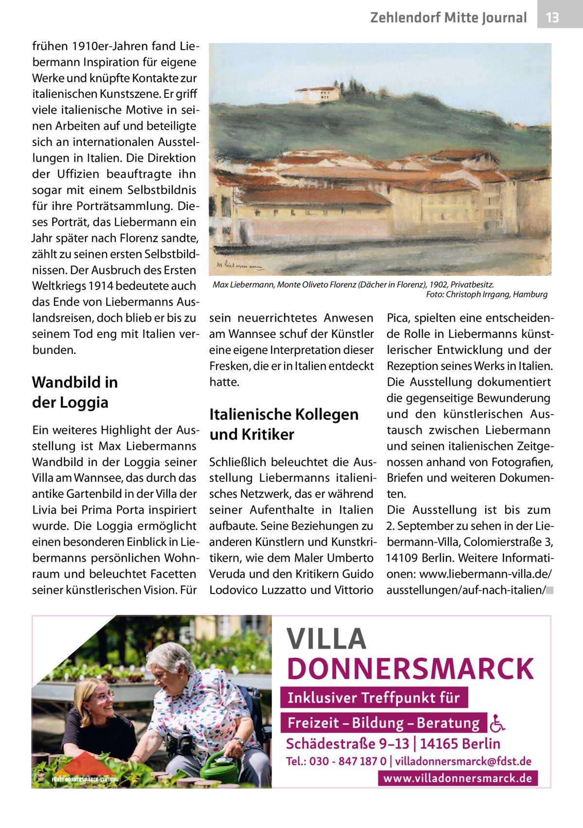 Zehlendorf Mitte Journal  13  frühen 1910er-Jahren fand Liebermann Inspiration für eigene Werke und knüpfte Kontakte zur italienischen Kunstszene. Er griff viele italienische Motive in seinen Arbeiten auf und beteiligte sich an internationalen Ausstellungen in Italien. Die Direktion der Uffizien beauftragte ihn sogar mit einem Selbstbildnis für ihre Porträtsammlung. Dieses Porträt, das Liebermann ein Jahr später nach Florenz sandte, zählt zu seinen ersten Selbstbildnissen. Der Ausbruch des Ersten Weltkriegs 1914 bedeutete auch Max Liebermann, Monte Oliveto Florenz (Dächer in Florenz), 1902, Privatbesitz. Foto: Christoph Irrgang, Hamburg das Ende von Liebermanns Auslandsreisen, doch blieb er bis zu sein neuerrichtetes Anwesen Pica, spielten eine entscheidenseinem Tod eng mit Italien ver- am Wannsee schuf der Künstler de Rolle in Liebermanns künstbunden. eine eigene Interpretation dieser lerischer Entwicklung und der Fresken, die er in Italien entdeckt Rezeption seines Werks in Italien. hatte. Die Ausstellung dokumentiert Wandbild in die gegenseitige Bewunderung der Loggia und den künstlerischen AusItalienische Kollegen Ein weiteres Highlight der Aus- und Kritiker tausch zwischen Liebermann stellung ist Max Liebermanns und seinen italienischen ZeitgeWandbild in der Loggia seiner Schließlich beleuchtet die Aus- nossen anhand von Fotografien, Villa am Wannsee, das durch das stellung Liebermanns italieni- Briefen und weiteren Dokumenantike Gartenbild in der Villa der sches Netzwerk, das er während ten. Livia bei Prima Porta inspiriert seiner Aufenthalte in Italien Die Ausstellung ist bis zum wurde. Die Loggia ermöglicht aufbaute. Seine Beziehungen zu 2. September zu sehen in der Lieeinen besonderen Einblick in Lie- anderen Künstlern und Kunstkri- bermann-Villa, Colomierstraße 3, bermanns persönlichen Wohn- tikern, wie dem Maler Umberto 14109 Berlin. Weitere Informatiraum und beleuchtet Facetten Veruda und den Kritikern Guido onen: www.liebermann-villa.de/ seiner künstlerischen Vision. Für Lodovico Luzzatto und Vittorio ausstellungen/auf-nach-italien/◾