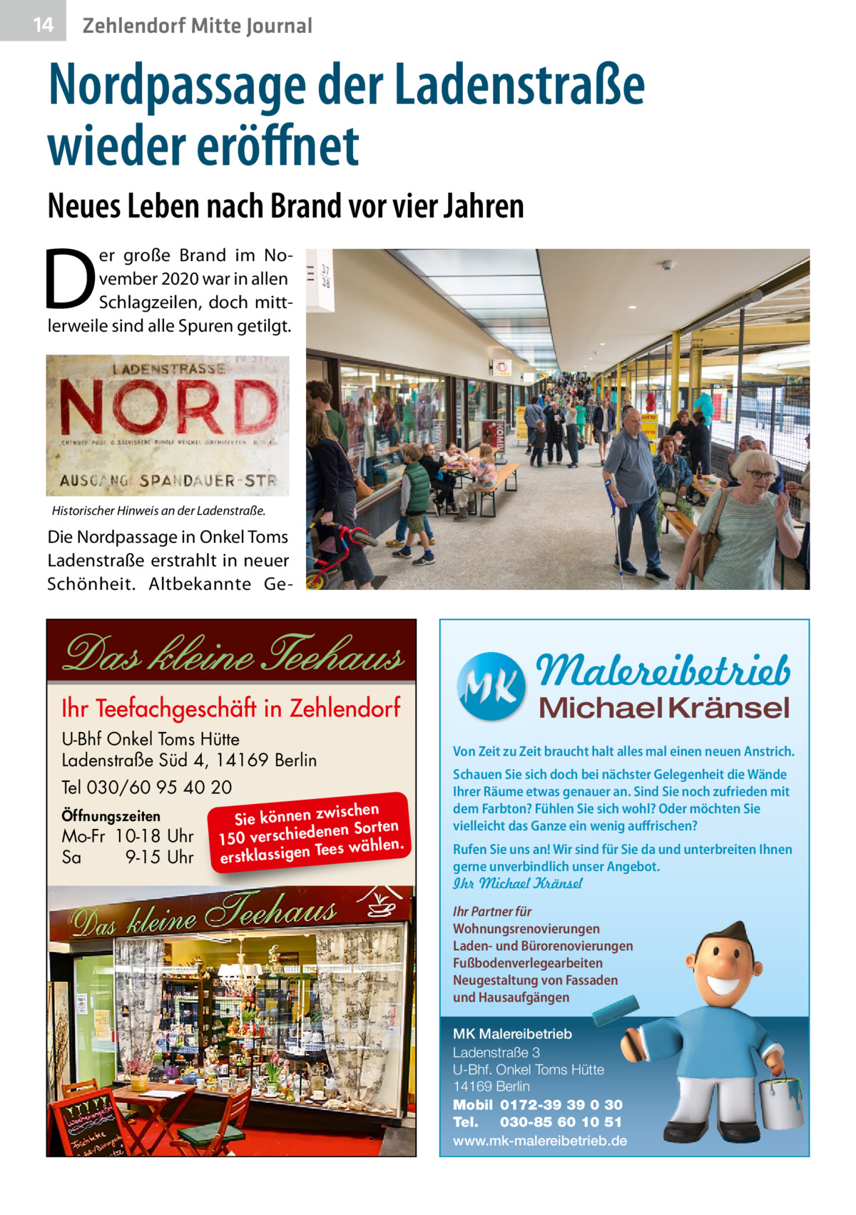 14  Zehlendorf Mitte Journal  Nordpassage der Ladenstraße wieder eröﬀnet Neues Leben nach Brand vor vier Jahren  D  er große Brand im November 2020 war in allen Schlagzeilen, doch mittlerweile sind alle Spuren getilgt.  Historischer Hinweis an der Ladenstraße.  Die Nordpassage in Onkel Toms Ladenstraße erstrahlt in neuer Schönheit. Altbekannte Ge Malereibetrieb Michael Kränsel  U-Bhf Onkel Toms Hütte Ladenstraße Süd 4, 14169 Berlin Tel 030/60 95 40 20 Öffnungszeiten  Mo-Fr 10-18 Uhr Sa 9-15 Uhr  ischen Sie können zw n Sorten ne de ie ch 150 vers wählen. es Te erstklassigen  Von Zeit zu Zeit braucht halt alles mal einen neuen Anstrich. Schauen Sie sich doch bei nächster Gelegenheit die Wände Ihrer Räume etwas genauer an. Sind Sie noch zufrieden mit dem Farbton? Fühlen Sie sich wohl? Oder möchten Sie vielleicht das Ganze ein wenig auffrischen? Rufen Sie uns an! Wir sind für Sie da und unterbreiten Ihnen gerne unverbindlich unser Angebot. Ihr Michael Kränsel Ihr Partner für Wohnungsrenovierungen Laden- und Bürorenovierungen Fußbodenverlegearbeiten Neugestaltung von Fassaden und Hausaufgängen MK Malereibetrieb Ladenstraße 3 U-Bhf. Onkel Toms Hütte 14169 Berlin Mobil 0172-39 39 0 30 Tel. 030-85 60 10 51 www.mk-malereibetrieb.de